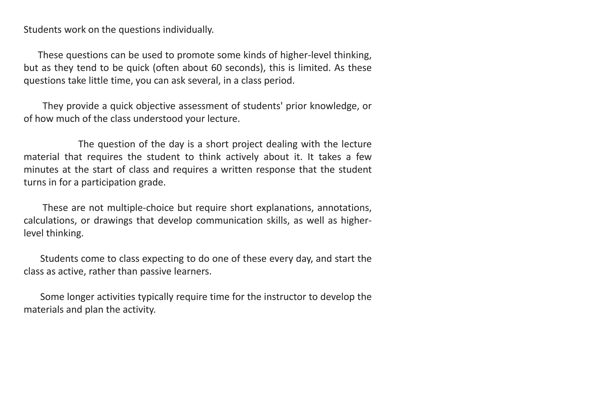 Students work on the questions individually.
These questions can be used to promote some kinds of higher-level thinking,
but as they tend to be quick (often about 60 seconds), this is limited. As these
questions take little time, you can ask several, in a class period.
They provide a quick objective assessment of students' prior knowledge, or
of how much of the class understood your lecture.
The question of the day is a short project dealing with the lecture
material that requires the student to think actively about it. It takes a few
minutes at the start of class and requires a written response that the student
turns in for a participation grade.
These are not multiple-choice but require short explanations, annotations,
calculations, or drawings that develop communication skills, as well as higher-
level thinking.
Students come to class expecting to do one of these every day, and start the
class as active, rather than passive learners.
Some longer activities typically require time for the instructor to develop the
materials and plan the activity.
 