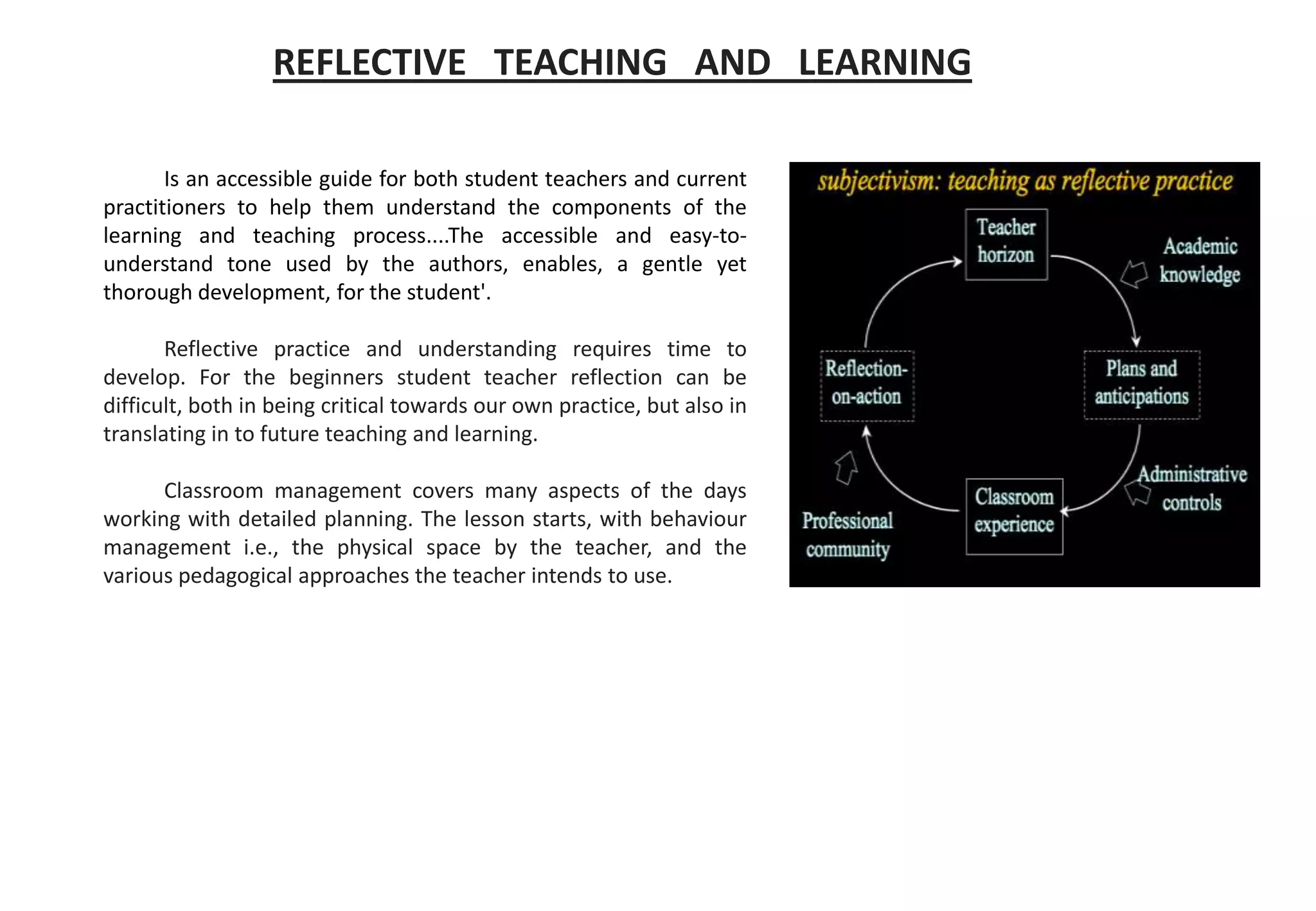 REFLECTIVE TEACHING AND LEARNING
Is an accessible guide for both student teachers and current
practitioners to help them understand the components of the
learning and teaching process....The accessible and easy-to-
understand tone used by the authors, enables, a gentle yet
thorough development, for the student'.
Reflective practice and understanding requires time to
develop. For the beginners student teacher reflection can be
difficult, both in being critical towards our own practice, but also in
translating in to future teaching and learning.
Classroom management covers many aspects of the days
working with detailed planning. The lesson starts, with behaviour
management i.e., the physical space by the teacher, and the
various pedagogical approaches the teacher intends to use.
 
