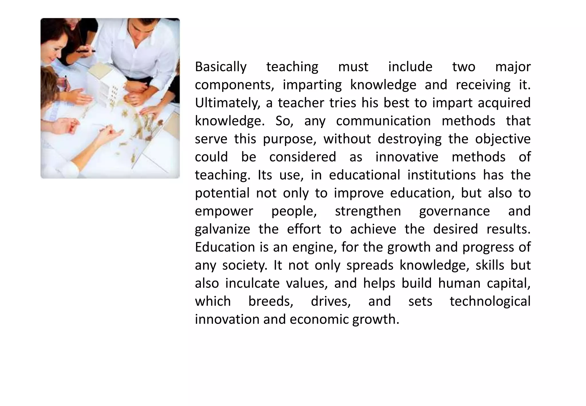 Basically teaching must include two major
components, imparting knowledge and receiving it.
Ultimately, a teacher tries his best to impart acquired
knowledge. So, any communication methods that
serve this purpose, without destroying the objective
could be considered as innovative methods of
teaching. Its use, in educational institutions has the
potential not only to improve education, but also to
empower people, strengthen governance and
galvanize the effort to achieve the desired results.
Education is an engine, for the growth and progress of
any society. It not only spreads knowledge, skills but
also inculcate values, and helps build human capital,
which breeds, drives, and sets technological
innovation and economic growth.
 