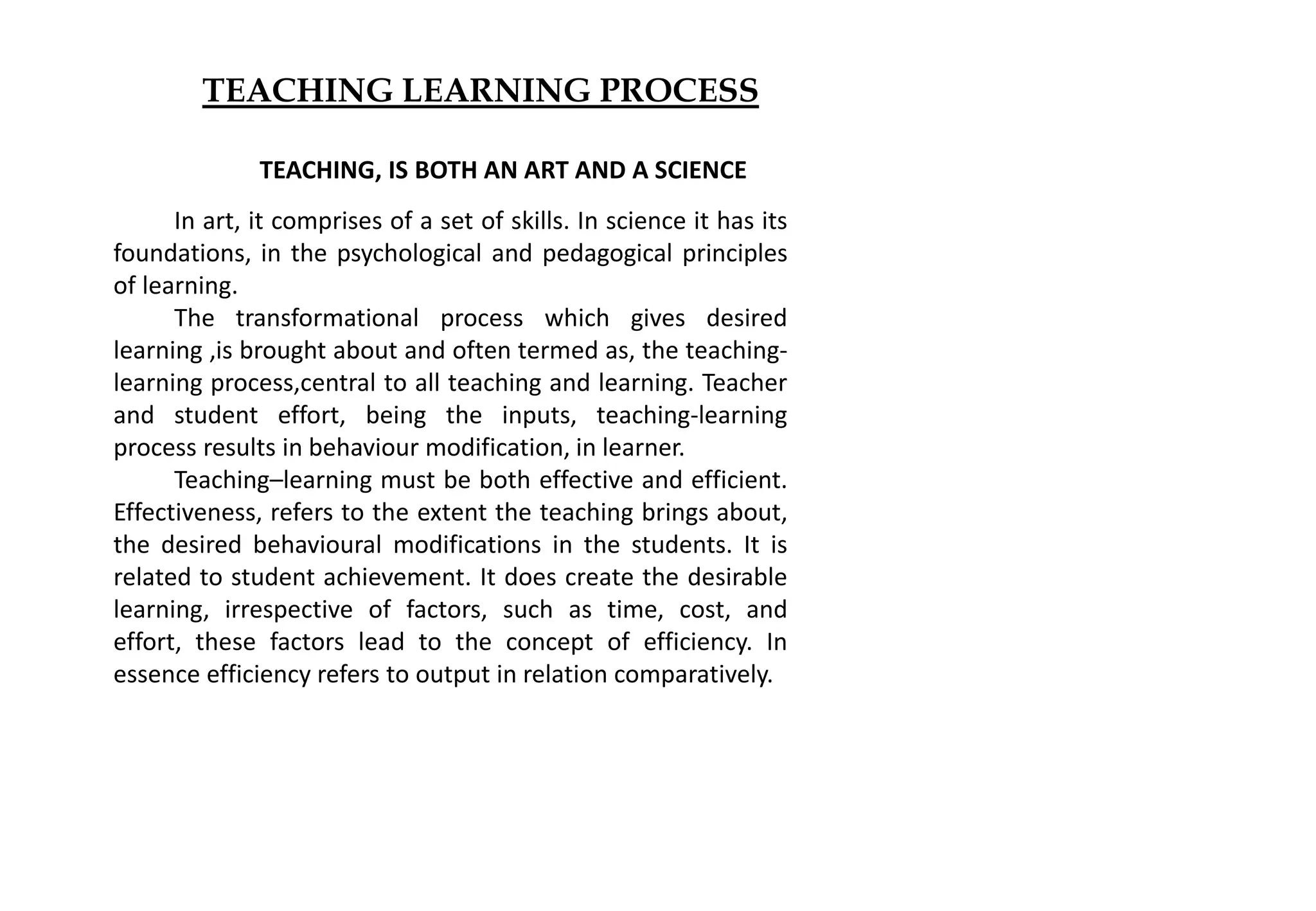 TEACHING LEARNING PROCESS
TEACHING, IS BOTH AN ART AND A SCIENCE
In art, it comprises of a set of skills. In science it has its
foundations, in the psychological and pedagogical principles
of learning.
The transformational process which gives desired
learning ,is brought about and often termed as, the teaching-
learning process,central to all teaching and learning. Teacher
and student effort, being the inputs, teaching-learning
process results in behaviour modification, in learner.
Teaching–learning must be both effective and efficient.
Effectiveness, refers to the extent the teaching brings about,
the desired behavioural modifications in the students. It is
related to student achievement. It does create the desirable
learning, irrespective of factors, such as time, cost, and
effort, these factors lead to the concept of efficiency. In
essence efficiency refers to output in relation comparatively.
 