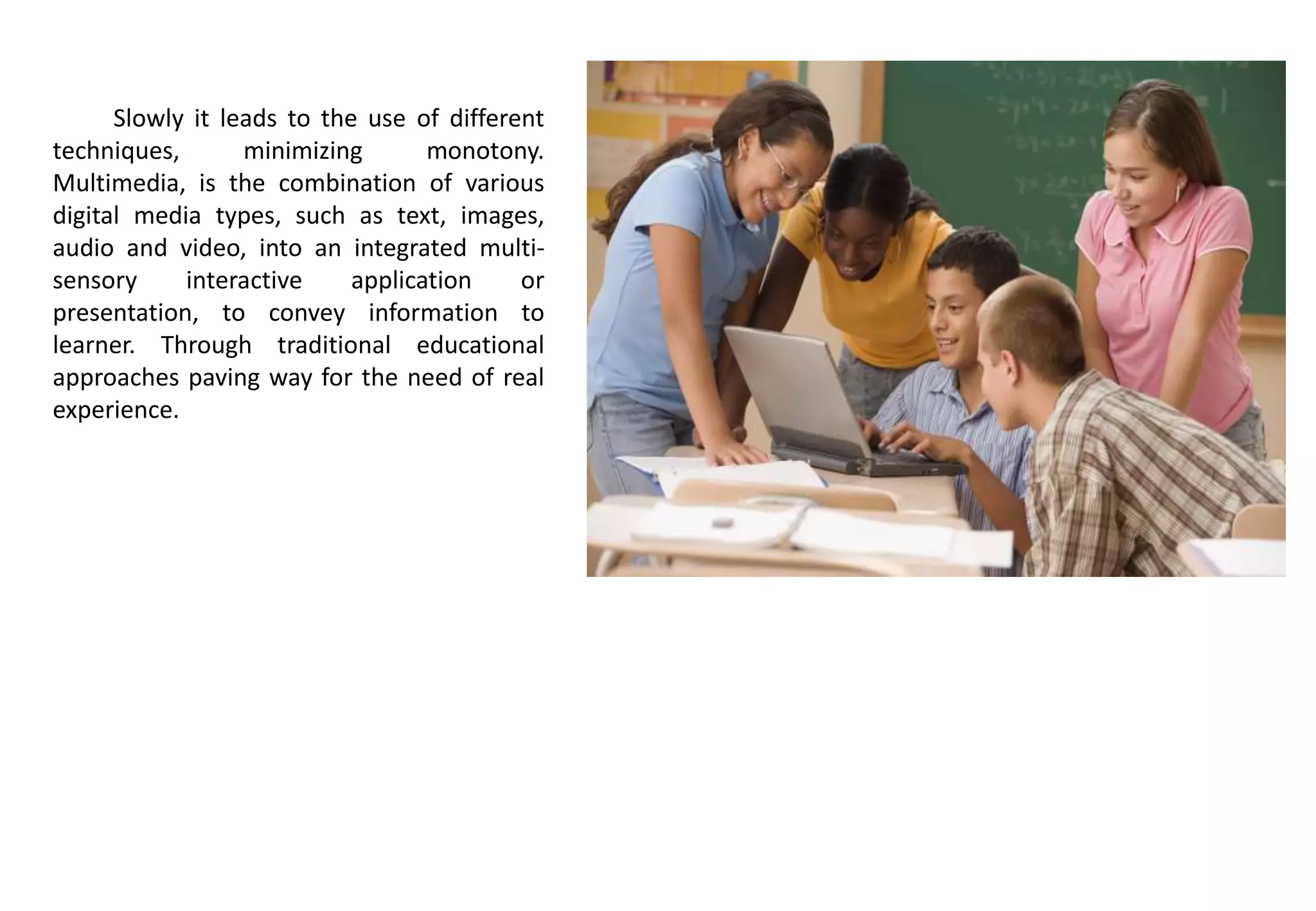 Slowly it leads to the use of different
techniques, minimizing monotony.
Multimedia, is the combination of various
digital media types, such as text, images,
audio and video, into an integrated multi-
sensory interactive application or
presentation, to convey information to
learner. Through traditional educational
approaches paving way for the need of real
experience.
 