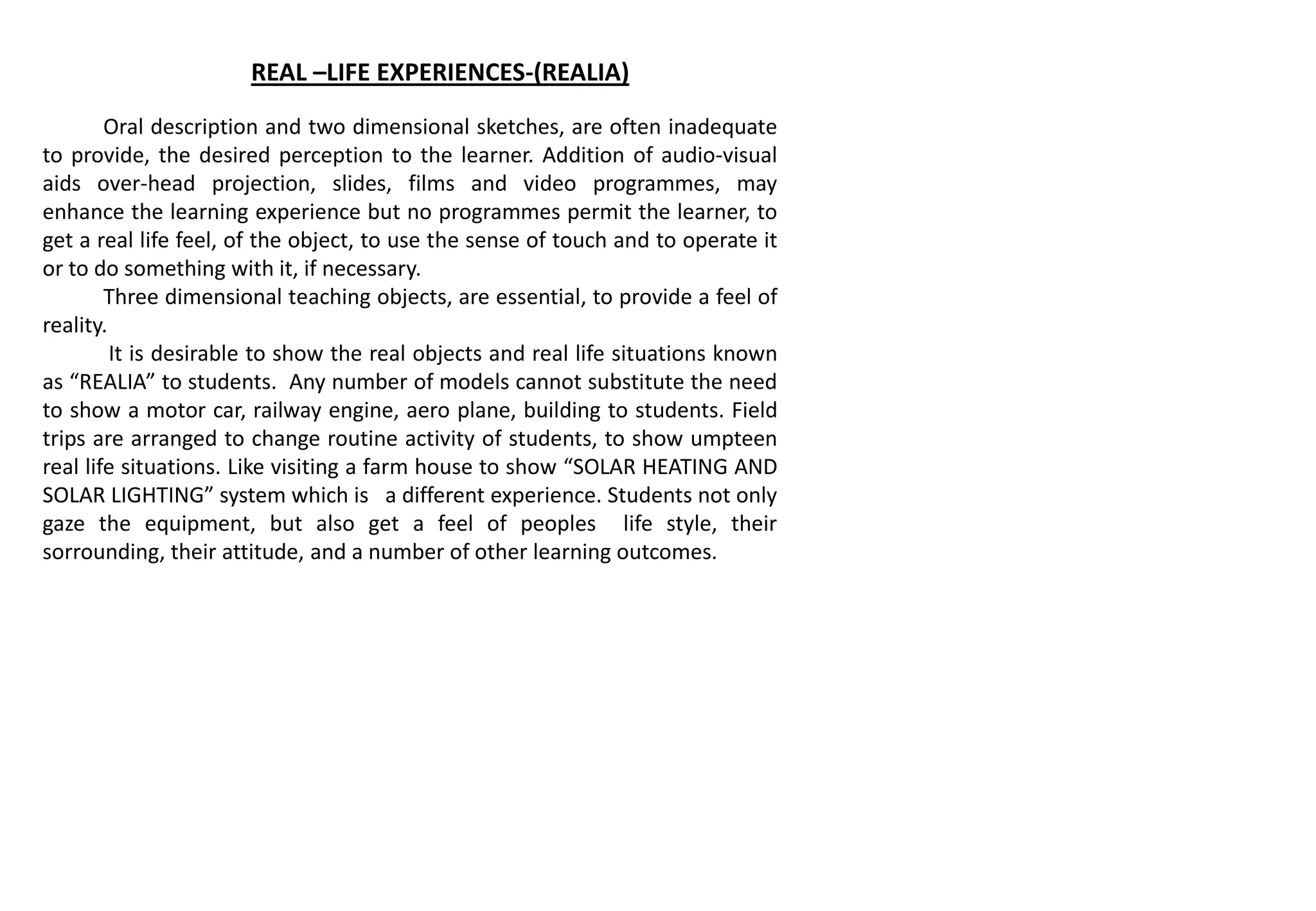 REAL –LIFE EXPERIENCES-(REALIA)
Oral description and two dimensional sketches, are often inadequate
to provide, the desired perception to the learner. Addition of audio-visual
aids over-head projection, slides, films and video programmes, may
enhance the learning experience but no programmes permit the learner, to
get a real life feel, of the object, to use the sense of touch and to operate it
or to do something with it, if necessary.
Three dimensional teaching objects, are essential, to provide a feel of
reality.
It is desirable to show the real objects and real life situations known
as “REALIA” to students. Any number of models cannot substitute the need
to show a motor car, railway engine, aero plane, building to students. Field
trips are arranged to change routine activity of students, to show umpteen
real life situations. Like visiting a farm house to show “SOLAR HEATING AND
SOLAR LIGHTING” system which is a different experience. Students not only
gaze the equipment, but also get a feel of peoples life style, their
sorrounding, their attitude, and a number of other learning outcomes.
 