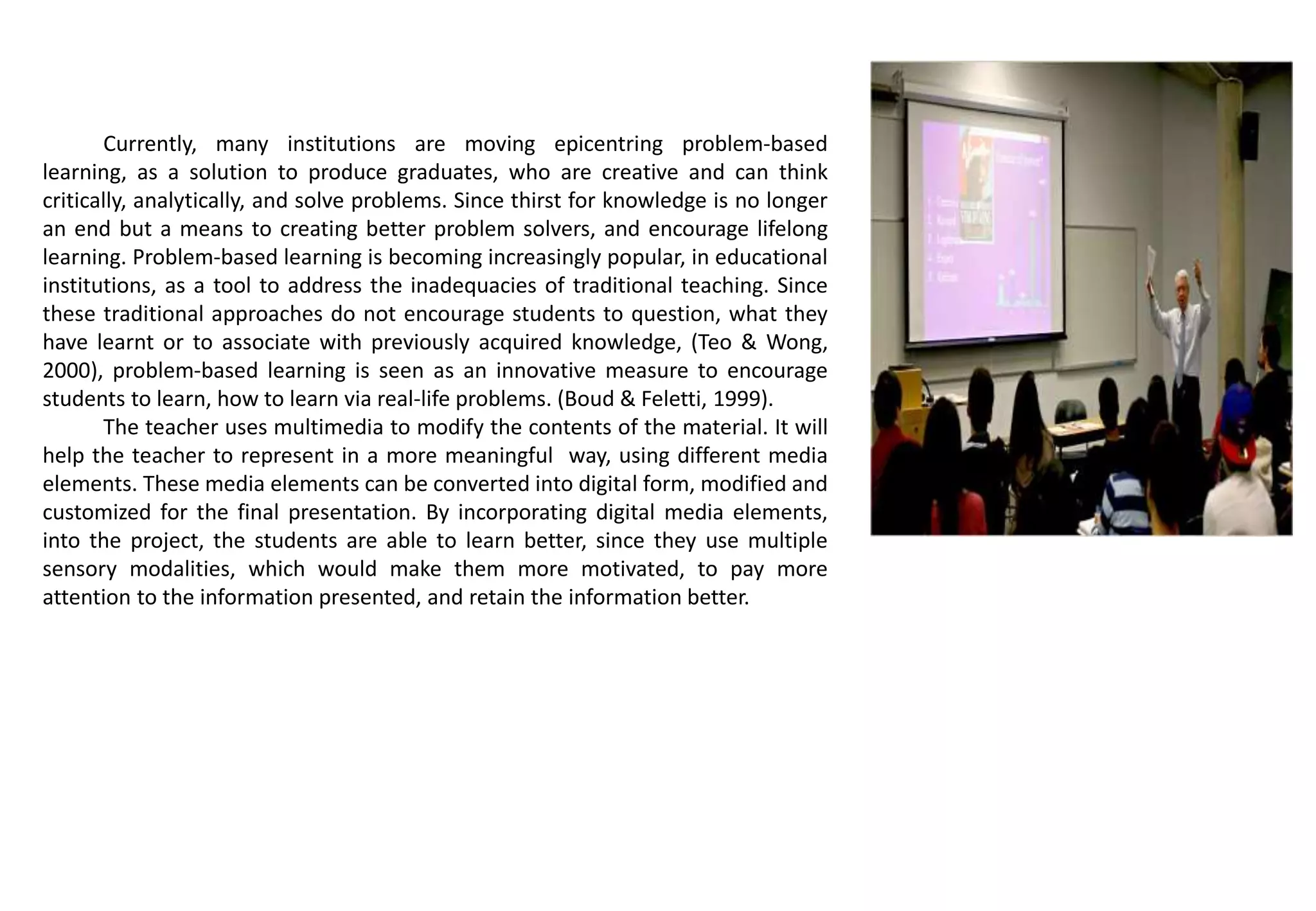 Currently, many institutions are moving epicentring problem-based
learning, as a solution to produce graduates, who are creative and can think
critically, analytically, and solve problems. Since thirst for knowledge is no longer
an end but a means to creating better problem solvers, and encourage lifelong
learning. Problem-based learning is becoming increasingly popular, in educational
institutions, as a tool to address the inadequacies of traditional teaching. Since
these traditional approaches do not encourage students to question, what they
have learnt or to associate with previously acquired knowledge, (Teo & Wong,
2000), problem-based learning is seen as an innovative measure to encourage
students to learn, how to learn via real-life problems. (Boud & Feletti, 1999).
The teacher uses multimedia to modify the contents of the material. It will
help the teacher to represent in a more meaningful way, using different media
elements. These media elements can be converted into digital form, modified and
customized for the final presentation. By incorporating digital media elements,
into the project, the students are able to learn better, since they use multiple
sensory modalities, which would make them more motivated, to pay more
attention to the information presented, and retain the information better.
 