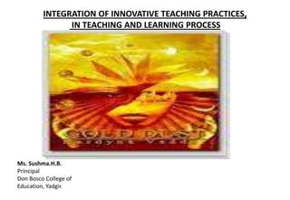 INTEGRATION OF INNOVATIVE TEACHING PRACTICES,
IN TEACHING AND LEARNING PROCESS
Ms. Sushma.H.B.
Principal
Don Bosco College of
Education, Yadgir.
 