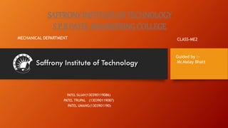 SAFFRONY INSTITUTE OF TECHNOLOGY 
S.P.B PATEL ENGINEERING COLLEGE 
MECHANICAL DEPARTMENT CLASS-ME2 
PATEL SUJAY(130390119086) 
PATEL TRUPAL (130390119087) 
PATEL UMANG(1303901190) 
Guided by :- 
Mr.Malay Bhatt 
 