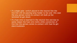 • If a single pole switch placed in the neutral line the 
live line will be passing lamp holder to fan and this case 
the any person comes to contact wit bulb ya fan 
terminal he get shock 
• If a fuse wire is inserted in the neutral line and due to 
some reason the fuse wire melts while connection of 
live line the person comes to contact with fuse he get 
electricalshock 
 