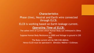 Characteristics 
Phase (line), Neutral and Earth wire connected 
through ELCB. 
ELCB is working based on Earth leakage current. 
Operating Time of ELCB: 
The safest limit of Current which Human Body can withstand is 30ma 
sec. 
Suppose Human Body Resistance is 500Ω and Voltage to ground is 230 
Volt. 
The Body current will be 500/230=460mA. 
Hence ELCB must be operated in 30maSec/460mA = 0.65msec 
 