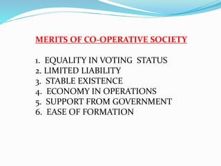 MERITS OF CO-OPERATIVE SOCIETY
1. EQUALITY IN VOTING STATUS
2. LIMITED LIABILITY
3. STABLE EXISTENCE
4. ECONOMY IN OPERATIONS
5. SUPPORT FROM GOVERNMENT
6. EASE OF FORMATION
 