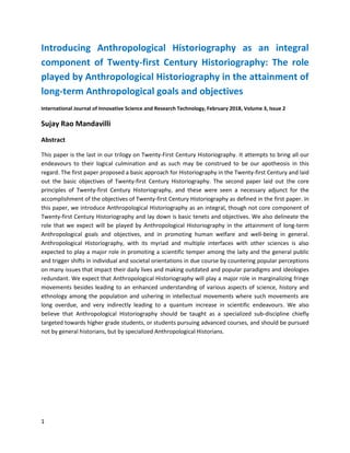 1
Introducing Anthropological Historiography as an integral
component of Twenty-first Century Historiography: The role
played by Anthropological Historiography in the attainment of
long-term Anthropological goals and objectives
International Journal of Innovative Science and Research Technology, February 2018, Volume 3, Issue 2
Sujay Rao Mandavilli
Abstract
This paper is the last in our trilogy on Twenty-First Century Historiography. It attempts to bring all our
endeavours to their logical culmination and as such may be construed to be our apotheosis in this
regard. The first paper proposed a basic approach for Historiography in the Twenty-first Century and laid
out the basic objectives of Twenty-first Century Historiography. The second paper laid out the core
principles of Twenty-first Century Historiography, and these were seen a necessary adjunct for the
accomplishment of the objectives of Twenty-first Century Historiography as defined in the first paper. In
this paper, we introduce Anthropological Historiography as an integral, though not core component of
Twenty-first Century Historiography and lay down is basic tenets and objectives. We also delineate the
role that we expect will be played by Anthropological Historiography in the attainment of long-term
Anthropological goals and objectives, and in promoting human welfare and well-being in general.
Anthropological Historiography, with its myriad and multiple interfaces with other sciences is also
expected to play a major role in promoting a scientific temper among the laity and the general public
and trigger shifts in individual and societal orientations in due course by countering popular perceptions
on many issues that impact their daily lives and making outdated and popular paradigms and ideologies
redundant. We expect that Anthropological Historiography will play a major role in marginalizing fringe
movements besides leading to an enhanced understanding of various aspects of science, history and
ethnology among the population and ushering in intellectual movements where such movements are
long overdue, and very indirectly leading to a quantum increase in scientific endeavours. We also
believe that Anthropological Historiography should be taught as a specialized sub-discipline chiefly
targeted towards higher grade students, or students pursuing advanced courses, and should be pursued
not by general historians, but by specialized Anthropological Historians.
 