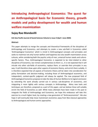 Introducing Anthropological Economics: The quest for
an Anthropological basis for Economic theory, growth
models and policy development for wealth and human
welfare maximization
Sujay Rao Mandavilli
ELK Asia Pacific Journal of Social Sciences Volume 6, Issue 3 (April –June 2020)
Abstract
This paper attempts to merge the concepts and theoretical frameworks of the disciplines of
Anthropology and Economics, and attempts to create a new sub-field in Economics called
‘Anthropological Economics’ which is mired in Anthropological concepts and principles and
seeks to maximize not only human welfare and happiness but also wealth maximization across
cultures, while considering both the psychic unity of man, universal human needs and culture-
specific factors. Thus, Anthropological Economics is expected to be inter-related to other
disciplines of Economics, but remain complementary to them i.e., it is not expected that it will
intrude into other sub-fields of economics, replace them, or override their principles in any
way. It will therefore draw upon other aspects of economic theory, and enrich them suitably. It
is therefore expected that all aspects of Economic theory will be taken into consideration for
policy formulation and decision-making, including those of Anthropological economics, and
independent, context-specific judgment will always be applied. The new proposed field of
Anthropological Economics proposes to take the idea of Human Welfare to its logical conclusion
by extending the work already carried out in various sub-disciplines of economics, and
integrating it more tightly with various concepts in Anthropology. Many new tools and
techniques are therefore, proposed as a part of this paper, and we believe these will suitably
enrich the field of Economics as well. While many attempts have been made in the past to
integrate the fields of Anthropology and Economics, we hope this endeavour will take this
exercise to a much higher level, by creating a new generation of “Anthroeconomists”. We also
hope it will eventually help move mainstream economics away from Neo-classical approaches
to Anthropological and human-centric approaches.
 