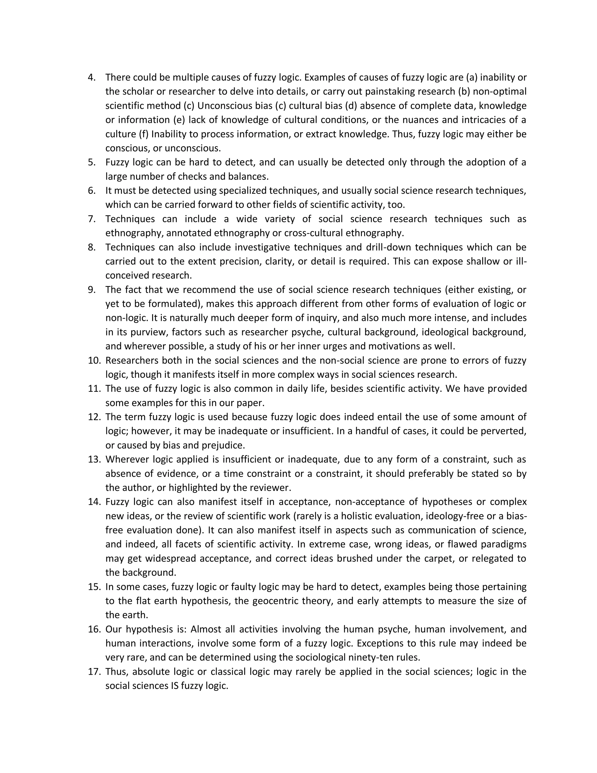 4. There could be multiple causes of fuzzy logic. Examples of causes of fuzzy logic are (a) inability or
the scholar or researcher to delve into details, or carry out painstaking research (b) non-optimal
scientific method (c) Unconscious bias (c) cultural bias (d) absence of complete data, knowledge
or information (e) lack of knowledge of cultural conditions, or the nuances and intricacies of a
culture (f) Inability to process information, or extract knowledge. Thus, fuzzy logic may either be
conscious, or unconscious.
5. Fuzzy logic can be hard to detect, and can usually be detected only through the adoption of a
large number of checks and balances.
6. It must be detected using specialized techniques, and usually social science research techniques,
which can be carried forward to other fields of scientific activity, too.
7. Techniques can include a wide variety of social science research techniques such as
ethnography, annotated ethnography or cross-cultural ethnography.
8. Techniques can also include investigative techniques and drill-down techniques which can be
carried out to the extent precision, clarity, or detail is required. This can expose shallow or ill-
conceived research.
9. The fact that we recommend the use of social science research techniques (either existing, or
yet to be formulated), makes this approach different from other forms of evaluation of logic or
non-logic. It is naturally much deeper form of inquiry, and also much more intense, and includes
in its purview, factors such as researcher psyche, cultural background, ideological background,
and wherever possible, a study of his or her inner urges and motivations as well.
10. Researchers both in the social sciences and the non-social science are prone to errors of fuzzy
logic, though it manifests itself in more complex ways in social sciences research.
11. The use of fuzzy logic is also common in daily life, besides scientific activity. We have provided
some examples for this in our paper.
12. The term fuzzy logic is used because fuzzy logic does indeed entail the use of some amount of
logic; however, it may be inadequate or insufficient. In a handful of cases, it could be perverted,
or caused by bias and prejudice.
13. Wherever logic applied is insufficient or inadequate, due to any form of a constraint, such as
absence of evidence, or a time constraint or a constraint, it should preferably be stated so by
the author, or highlighted by the reviewer.
14. Fuzzy logic can also manifest itself in acceptance, non-acceptance of hypotheses or complex
new ideas, or the review of scientific work (rarely is a holistic evaluation, ideology-free or a bias-
free evaluation done). It can also manifest itself in aspects such as communication of science,
and indeed, all facets of scientific activity. In extreme case, wrong ideas, or flawed paradigms
may get widespread acceptance, and correct ideas brushed under the carpet, or relegated to
the background.
15. In some cases, fuzzy logic or faulty logic may be hard to detect, examples being those pertaining
to the flat earth hypothesis, the geocentric theory, and early attempts to measure the size of
the earth.
16. Our hypothesis is: Almost all activities involving the human psyche, human involvement, and
human interactions, involve some form of a fuzzy logic. Exceptions to this rule may indeed be
very rare, and can be determined using the sociological ninety-ten rules.
17. Thus, absolute logic or classical logic may rarely be applied in the social sciences; logic in the
social sciences IS fuzzy logic.
 