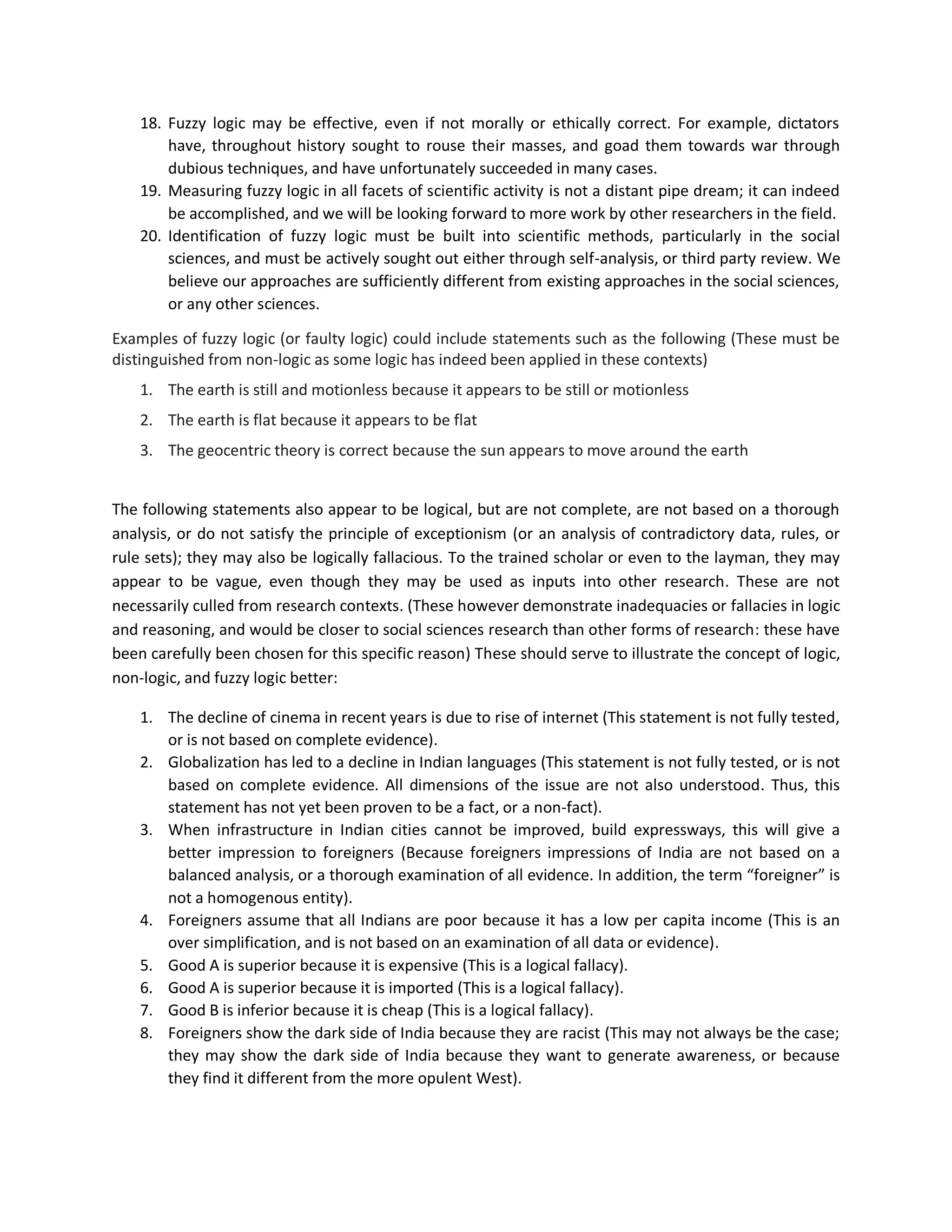 18. Fuzzy logic may be effective, even if not morally or ethically correct. For example, dictators
have, throughout history sought to rouse their masses, and goad them towards war through
dubious techniques, and have unfortunately succeeded in many cases.
19. Measuring fuzzy logic in all facets of scientific activity is not a distant pipe dream; it can indeed
be accomplished, and we will be looking forward to more work by other researchers in the field.
20. Identification of fuzzy logic must be built into scientific methods, particularly in the social
sciences, and must be actively sought out either through self-analysis, or third party review. We
believe our approaches are sufficiently different from existing approaches in the social sciences,
or any other sciences.
Examples of fuzzy logic (or faulty logic) could include statements such as the following (These must be
distinguished from non-logic as some logic has indeed been applied in these contexts)
1. The earth is still and motionless because it appears to be still or motionless
2. The earth is flat because it appears to be flat
3. The geocentric theory is correct because the sun appears to move around the earth
The following statements also appear to be logical, but are not complete, are not based on a thorough
analysis, or do not satisfy the principle of exceptionism (or an analysis of contradictory data, rules, or
rule sets); they may also be logically fallacious. To the trained scholar or even to the layman, they may
appear to be vague, even though they may be used as inputs into other research. These are not
necessarily culled from research contexts. (These however demonstrate inadequacies or fallacies in logic
and reasoning, and would be closer to social sciences research than other forms of research: these have
been carefully been chosen for this specific reason) These should serve to illustrate the concept of logic,
non-logic, and fuzzy logic better:
1. The decline of cinema in recent years is due to rise of internet (This statement is not fully tested,
or is not based on complete evidence).
2. Globalization has led to a decline in Indian languages (This statement is not fully tested, or is not
based on complete evidence. All dimensions of the issue are not also understood. Thus, this
statement has not yet been proven to be a fact, or a non-fact).
3. When infrastructure in Indian cities cannot be improved, build expressways, this will give a
better impression to foreigners (Because foreigners impressions of India are not based on a
balanced analysis, or a thorough examination of all evidence. In addition, the term “foreigner” is
not a homogenous entity).
4. Foreigners assume that all Indians are poor because it has a low per capita income (This is an
over simplification, and is not based on an examination of all data or evidence).
5. Good A is superior because it is expensive (This is a logical fallacy).
6. Good A is superior because it is imported (This is a logical fallacy).
7. Good B is inferior because it is cheap (This is a logical fallacy).
8. Foreigners show the dark side of India because they are racist (This may not always be the case;
they may show the dark side of India because they want to generate awareness, or because
they find it different from the more opulent West).
 