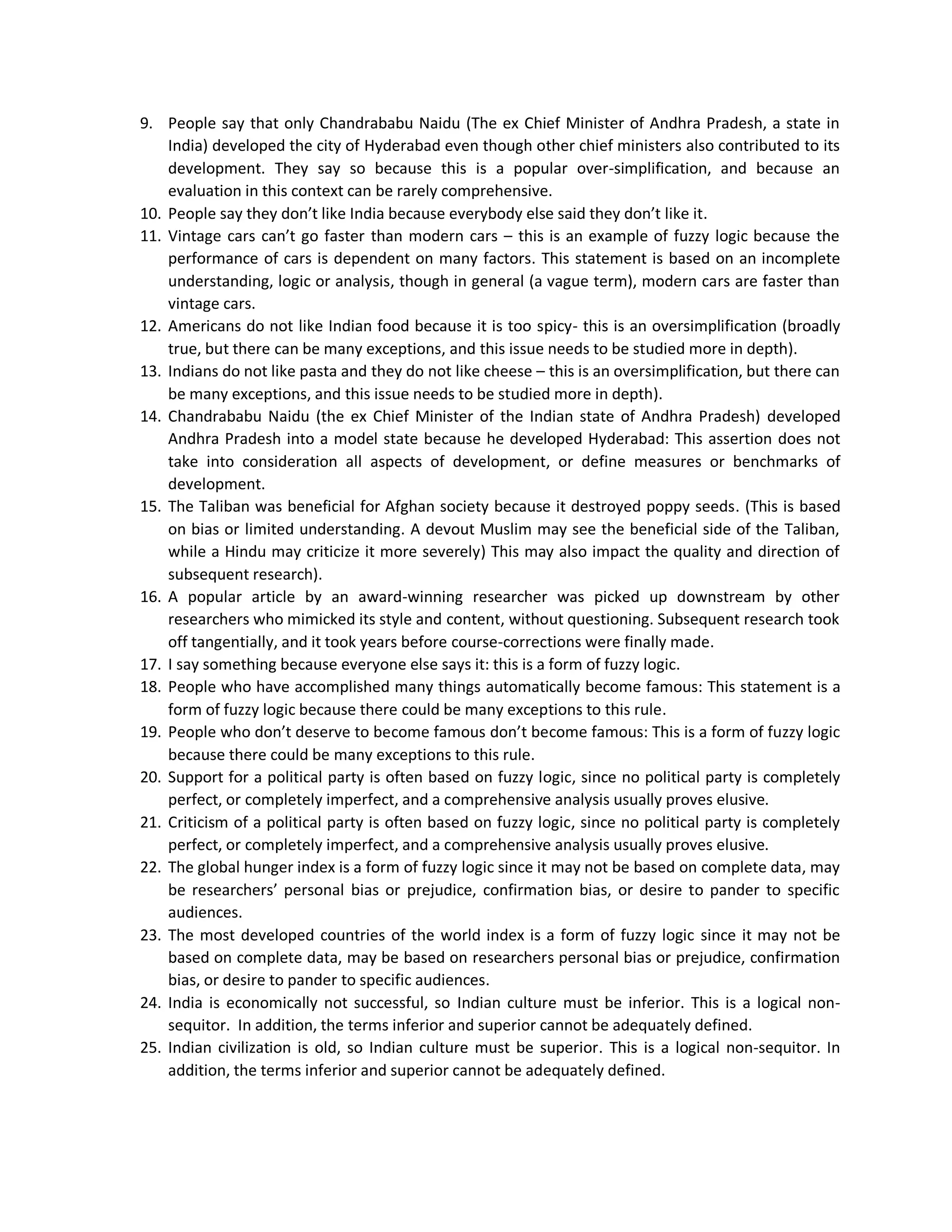 9. People say that only Chandrababu Naidu (The ex Chief Minister of Andhra Pradesh, a state in
India) developed the city of Hyderabad even though other chief ministers also contributed to its
development. They say so because this is a popular over-simplification, and because an
evaluation in this context can be rarely comprehensive.
10. People say they don’t like India because everybody else said they don’t like it.
11. Vintage cars can’t go faster than modern cars – this is an example of fuzzy logic because the
performance of cars is dependent on many factors. This statement is based on an incomplete
understanding, logic or analysis, though in general (a vague term), modern cars are faster than
vintage cars.
12. Americans do not like Indian food because it is too spicy- this is an oversimplification (broadly
true, but there can be many exceptions, and this issue needs to be studied more in depth).
13. Indians do not like pasta and they do not like cheese – this is an oversimplification, but there can
be many exceptions, and this issue needs to be studied more in depth).
14. Chandrababu Naidu (the ex Chief Minister of the Indian state of Andhra Pradesh) developed
Andhra Pradesh into a model state because he developed Hyderabad: This assertion does not
take into consideration all aspects of development, or define measures or benchmarks of
development.
15. The Taliban was beneficial for Afghan society because it destroyed poppy seeds. (This is based
on bias or limited understanding. A devout Muslim may see the beneficial side of the Taliban,
while a Hindu may criticize it more severely) This may also impact the quality and direction of
subsequent research).
16. A popular article by an award-winning researcher was picked up downstream by other
researchers who mimicked its style and content, without questioning. Subsequent research took
off tangentially, and it took years before course-corrections were finally made.
17. I say something because everyone else says it: this is a form of fuzzy logic.
18. People who have accomplished many things automatically become famous: This statement is a
form of fuzzy logic because there could be many exceptions to this rule.
19. People who don’t deserve to become famous don’t become famous: This is a form of fuzzy logic
because there could be many exceptions to this rule.
20. Support for a political party is often based on fuzzy logic, since no political party is completely
perfect, or completely imperfect, and a comprehensive analysis usually proves elusive.
21. Criticism of a political party is often based on fuzzy logic, since no political party is completely
perfect, or completely imperfect, and a comprehensive analysis usually proves elusive.
22. The global hunger index is a form of fuzzy logic since it may not be based on complete data, may
be researchers’ personal bias or prejudice, confirmation bias, or desire to pander to specific
audiences.
23. The most developed countries of the world index is a form of fuzzy logic since it may not be
based on complete data, may be based on researchers personal bias or prejudice, confirmation
bias, or desire to pander to specific audiences.
24. India is economically not successful, so Indian culture must be inferior. This is a logical non-
sequitor. In addition, the terms inferior and superior cannot be adequately defined.
25. Indian civilization is old, so Indian culture must be superior. This is a logical non-sequitor. In
addition, the terms inferior and superior cannot be adequately defined.
 