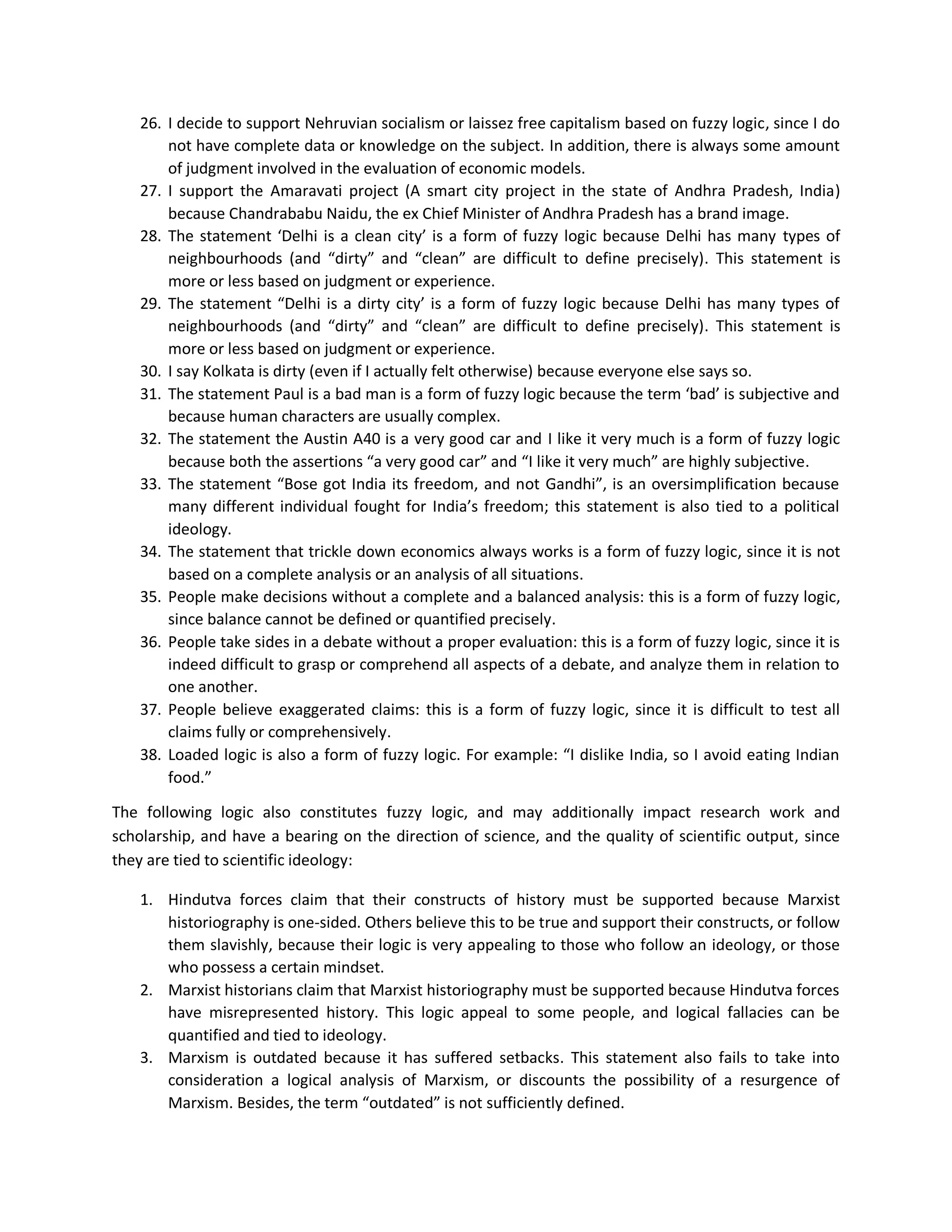 26. I decide to support Nehruvian socialism or laissez free capitalism based on fuzzy logic, since I do
not have complete data or knowledge on the subject. In addition, there is always some amount
of judgment involved in the evaluation of economic models.
27. I support the Amaravati project (A smart city project in the state of Andhra Pradesh, India)
because Chandrababu Naidu, the ex Chief Minister of Andhra Pradesh has a brand image.
28. The statement ‘Delhi is a clean city’ is a form of fuzzy logic because Delhi has many types of
neighbourhoods (and “dirty” and “clean” are difficult to define precisely). This statement is
more or less based on judgment or experience.
29. The statement “Delhi is a dirty city’ is a form of fuzzy logic because Delhi has many types of
neighbourhoods (and “dirty” and “clean” are difficult to define precisely). This statement is
more or less based on judgment or experience.
30. I say Kolkata is dirty (even if I actually felt otherwise) because everyone else says so.
31. The statement Paul is a bad man is a form of fuzzy logic because the term ‘bad’ is subjective and
because human characters are usually complex.
32. The statement the Austin A40 is a very good car and I like it very much is a form of fuzzy logic
because both the assertions “a very good car” and “I like it very much” are highly subjective.
33. The statement “Bose got India its freedom, and not Gandhi”, is an oversimplification because
many different individual fought for India’s freedom; this statement is also tied to a political
ideology.
34. The statement that trickle down economics always works is a form of fuzzy logic, since it is not
based on a complete analysis or an analysis of all situations.
35. People make decisions without a complete and a balanced analysis: this is a form of fuzzy logic,
since balance cannot be defined or quantified precisely.
36. People take sides in a debate without a proper evaluation: this is a form of fuzzy logic, since it is
indeed difficult to grasp or comprehend all aspects of a debate, and analyze them in relation to
one another.
37. People believe exaggerated claims: this is a form of fuzzy logic, since it is difficult to test all
claims fully or comprehensively.
38. Loaded logic is also a form of fuzzy logic. For example: “I dislike India, so I avoid eating Indian
food.”
The following logic also constitutes fuzzy logic, and may additionally impact research work and
scholarship, and have a bearing on the direction of science, and the quality of scientific output, since
they are tied to scientific ideology:
1. Hindutva forces claim that their constructs of history must be supported because Marxist
historiography is one-sided. Others believe this to be true and support their constructs, or follow
them slavishly, because their logic is very appealing to those who follow an ideology, or those
who possess a certain mindset.
2. Marxist historians claim that Marxist historiography must be supported because Hindutva forces
have misrepresented history. This logic appeal to some people, and logical fallacies can be
quantified and tied to ideology.
3. Marxism is outdated because it has suffered setbacks. This statement also fails to take into
consideration a logical analysis of Marxism, or discounts the possibility of a resurgence of
Marxism. Besides, the term “outdated” is not sufficiently defined.
 