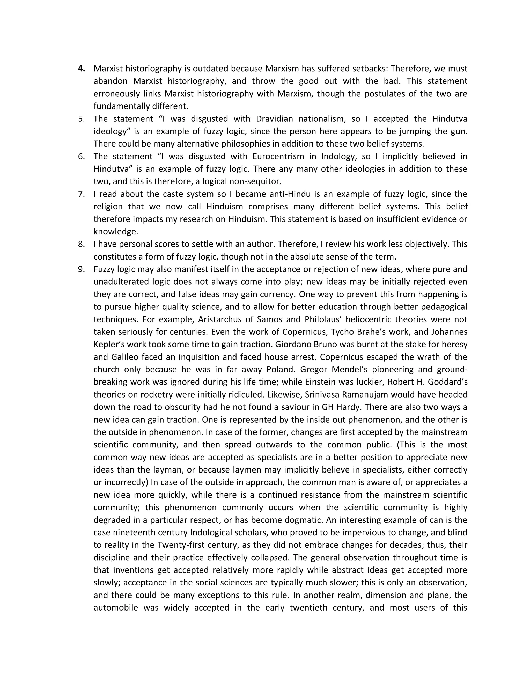 4. Marxist historiography is outdated because Marxism has suffered setbacks: Therefore, we must
abandon Marxist historiography, and throw the good out with the bad. This statement
erroneously links Marxist historiography with Marxism, though the postulates of the two are
fundamentally different.
5. The statement “I was disgusted with Dravidian nationalism, so I accepted the Hindutva
ideology” is an example of fuzzy logic, since the person here appears to be jumping the gun.
There could be many alternative philosophies in addition to these two belief systems.
6. The statement “I was disgusted with Eurocentrism in Indology, so I implicitly believed in
Hindutva” is an example of fuzzy logic. There any many other ideologies in addition to these
two, and this is therefore, a logical non-sequitor.
7. I read about the caste system so I became anti-Hindu is an example of fuzzy logic, since the
religion that we now call Hinduism comprises many different belief systems. This belief
therefore impacts my research on Hinduism. This statement is based on insufficient evidence or
knowledge.
8. I have personal scores to settle with an author. Therefore, I review his work less objectively. This
constitutes a form of fuzzy logic, though not in the absolute sense of the term.
9. Fuzzy logic may also manifest itself in the acceptance or rejection of new ideas, where pure and
unadulterated logic does not always come into play; new ideas may be initially rejected even
they are correct, and false ideas may gain currency. One way to prevent this from happening is
to pursue higher quality science, and to allow for better education through better pedagogical
techniques. For example, Aristarchus of Samos and Philolaus’ heliocentric theories were not
taken seriously for centuries. Even the work of Copernicus, Tycho Brahe’s work, and Johannes
Kepler’s work took some time to gain traction. Giordano Bruno was burnt at the stake for heresy
and Galileo faced an inquisition and faced house arrest. Copernicus escaped the wrath of the
church only because he was in far away Poland. Gregor Mendel’s pioneering and ground-
breaking work was ignored during his life time; while Einstein was luckier, Robert H. Goddard’s
theories on rocketry were initially ridiculed. Likewise, Srinivasa Ramanujam would have headed
down the road to obscurity had he not found a saviour in GH Hardy. There are also two ways a
new idea can gain traction. One is represented by the inside out phenomenon, and the other is
the outside in phenomenon. In case of the former, changes are first accepted by the mainstream
scientific community, and then spread outwards to the common public. (This is the most
common way new ideas are accepted as specialists are in a better position to appreciate new
ideas than the layman, or because laymen may implicitly believe in specialists, either correctly
or incorrectly) In case of the outside in approach, the common man is aware of, or appreciates a
new idea more quickly, while there is a continued resistance from the mainstream scientific
community; this phenomenon commonly occurs when the scientific community is highly
degraded in a particular respect, or has become dogmatic. An interesting example of can is the
case nineteenth century Indological scholars, who proved to be impervious to change, and blind
to reality in the Twenty-first century, as they did not embrace changes for decades; thus, their
discipline and their practice effectively collapsed. The general observation throughout time is
that inventions get accepted relatively more rapidly while abstract ideas get accepted more
slowly; acceptance in the social sciences are typically much slower; this is only an observation,
and there could be many exceptions to this rule. In another realm, dimension and plane, the
automobile was widely accepted in the early twentieth century, and most users of this
 