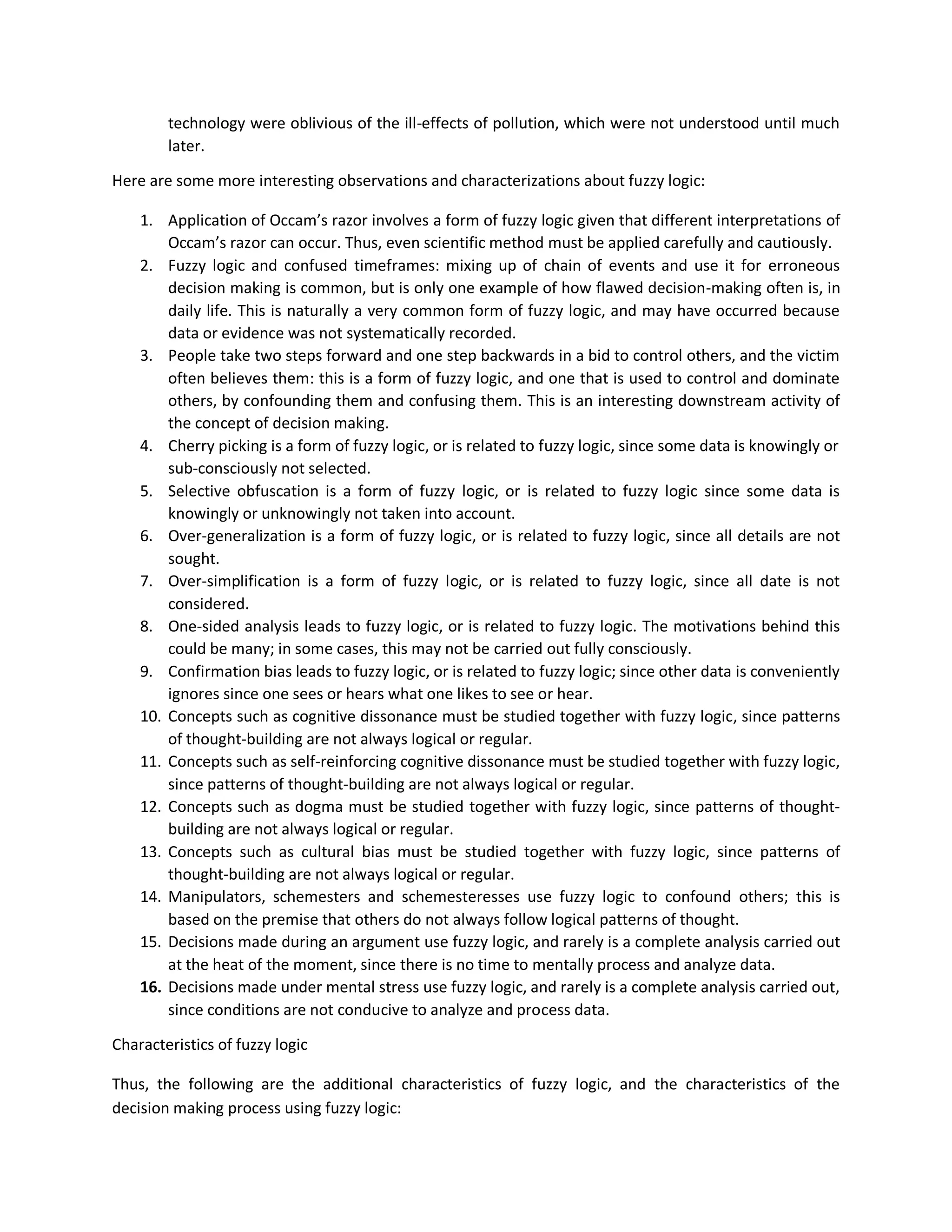 technology were oblivious of the ill-effects of pollution, which were not understood until much
later.
Here are some more interesting observations and characterizations about fuzzy logic:
1. Application of Occam’s razor involves a form of fuzzy logic given that different interpretations of
Occam’s razor can occur. Thus, even scientific method must be applied carefully and cautiously.
2. Fuzzy logic and confused timeframes: mixing up of chain of events and use it for erroneous
decision making is common, but is only one example of how flawed decision-making often is, in
daily life. This is naturally a very common form of fuzzy logic, and may have occurred because
data or evidence was not systematically recorded.
3. People take two steps forward and one step backwards in a bid to control others, and the victim
often believes them: this is a form of fuzzy logic, and one that is used to control and dominate
others, by confounding them and confusing them. This is an interesting downstream activity of
the concept of decision making.
4. Cherry picking is a form of fuzzy logic, or is related to fuzzy logic, since some data is knowingly or
sub-consciously not selected.
5. Selective obfuscation is a form of fuzzy logic, or is related to fuzzy logic since some data is
knowingly or unknowingly not taken into account.
6. Over-generalization is a form of fuzzy logic, or is related to fuzzy logic, since all details are not
sought.
7. Over-simplification is a form of fuzzy logic, or is related to fuzzy logic, since all date is not
considered.
8. One-sided analysis leads to fuzzy logic, or is related to fuzzy logic. The motivations behind this
could be many; in some cases, this may not be carried out fully consciously.
9. Confirmation bias leads to fuzzy logic, or is related to fuzzy logic; since other data is conveniently
ignores since one sees or hears what one likes to see or hear.
10. Concepts such as cognitive dissonance must be studied together with fuzzy logic, since patterns
of thought-building are not always logical or regular.
11. Concepts such as self-reinforcing cognitive dissonance must be studied together with fuzzy logic,
since patterns of thought-building are not always logical or regular.
12. Concepts such as dogma must be studied together with fuzzy logic, since patterns of thought-
building are not always logical or regular.
13. Concepts such as cultural bias must be studied together with fuzzy logic, since patterns of
thought-building are not always logical or regular.
14. Manipulators, schemesters and schemesteresses use fuzzy logic to confound others; this is
based on the premise that others do not always follow logical patterns of thought.
15. Decisions made during an argument use fuzzy logic, and rarely is a complete analysis carried out
at the heat of the moment, since there is no time to mentally process and analyze data.
16. Decisions made under mental stress use fuzzy logic, and rarely is a complete analysis carried out,
since conditions are not conducive to analyze and process data.
Characteristics of fuzzy logic
Thus, the following are the additional characteristics of fuzzy logic, and the characteristics of the
decision making process using fuzzy logic:
 