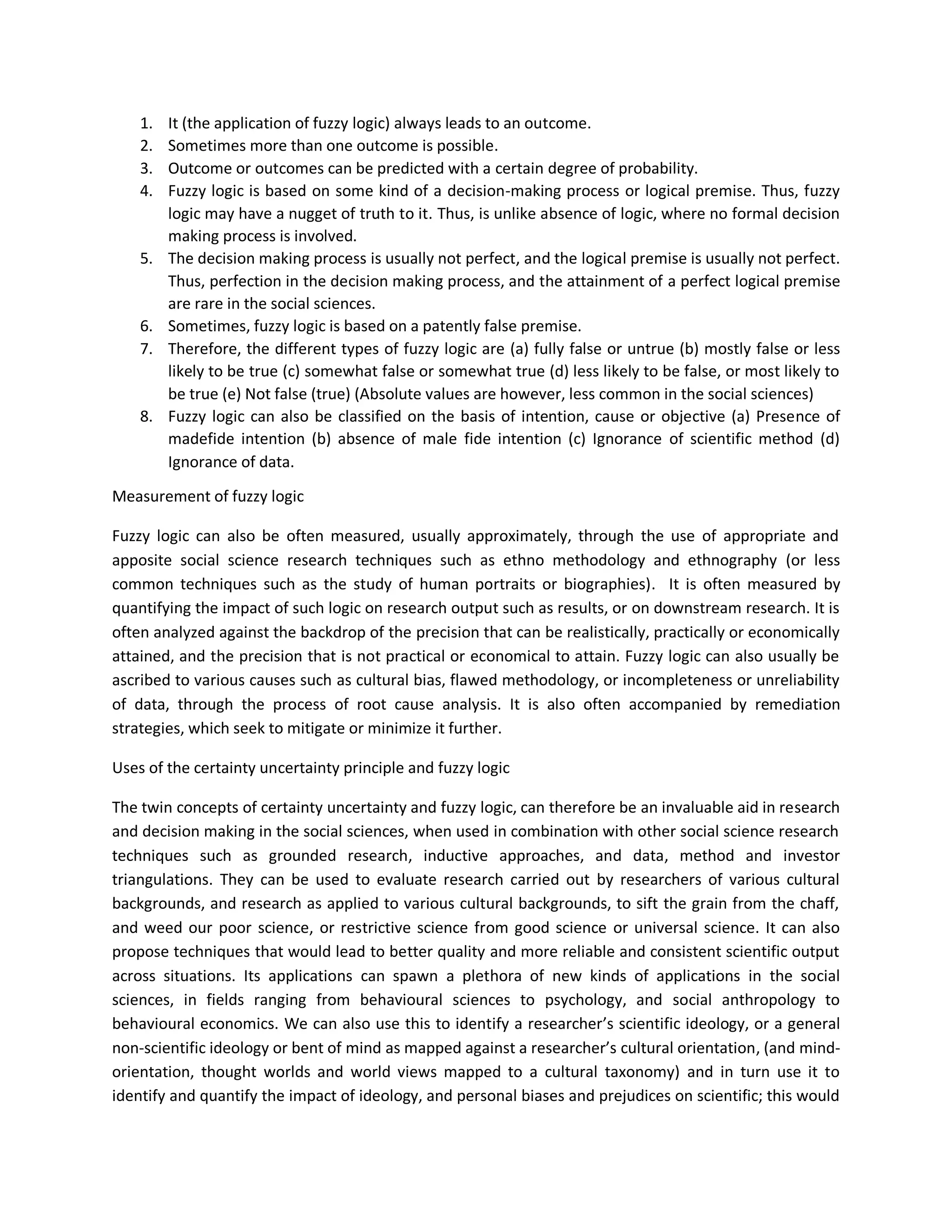 1. It (the application of fuzzy logic) always leads to an outcome.
2. Sometimes more than one outcome is possible.
3. Outcome or outcomes can be predicted with a certain degree of probability.
4. Fuzzy logic is based on some kind of a decision-making process or logical premise. Thus, fuzzy
logic may have a nugget of truth to it. Thus, is unlike absence of logic, where no formal decision
making process is involved.
5. The decision making process is usually not perfect, and the logical premise is usually not perfect.
Thus, perfection in the decision making process, and the attainment of a perfect logical premise
are rare in the social sciences.
6. Sometimes, fuzzy logic is based on a patently false premise.
7. Therefore, the different types of fuzzy logic are (a) fully false or untrue (b) mostly false or less
likely to be true (c) somewhat false or somewhat true (d) less likely to be false, or most likely to
be true (e) Not false (true) (Absolute values are however, less common in the social sciences)
8. Fuzzy logic can also be classified on the basis of intention, cause or objective (a) Presence of
madefide intention (b) absence of male fide intention (c) Ignorance of scientific method (d)
Ignorance of data.
Measurement of fuzzy logic
Fuzzy logic can also be often measured, usually approximately, through the use of appropriate and
apposite social science research techniques such as ethno methodology and ethnography (or less
common techniques such as the study of human portraits or biographies). It is often measured by
quantifying the impact of such logic on research output such as results, or on downstream research. It is
often analyzed against the backdrop of the precision that can be realistically, practically or economically
attained, and the precision that is not practical or economical to attain. Fuzzy logic can also usually be
ascribed to various causes such as cultural bias, flawed methodology, or incompleteness or unreliability
of data, through the process of root cause analysis. It is also often accompanied by remediation
strategies, which seek to mitigate or minimize it further.
Uses of the certainty uncertainty principle and fuzzy logic
The twin concepts of certainty uncertainty and fuzzy logic, can therefore be an invaluable aid in research
and decision making in the social sciences, when used in combination with other social science research
techniques such as grounded research, inductive approaches, and data, method and investor
triangulations. They can be used to evaluate research carried out by researchers of various cultural
backgrounds, and research as applied to various cultural backgrounds, to sift the grain from the chaff,
and weed our poor science, or restrictive science from good science or universal science. It can also
propose techniques that would lead to better quality and more reliable and consistent scientific output
across situations. Its applications can spawn a plethora of new kinds of applications in the social
sciences, in fields ranging from behavioural sciences to psychology, and social anthropology to
behavioural economics. We can also use this to identify a researcher’s scientific ideology, or a general
non-scientific ideology or bent of mind as mapped against a researcher’s cultural orientation, (and mind-
orientation, thought worlds and world views mapped to a cultural taxonomy) and in turn use it to
identify and quantify the impact of ideology, and personal biases and prejudices on scientific; this would
 