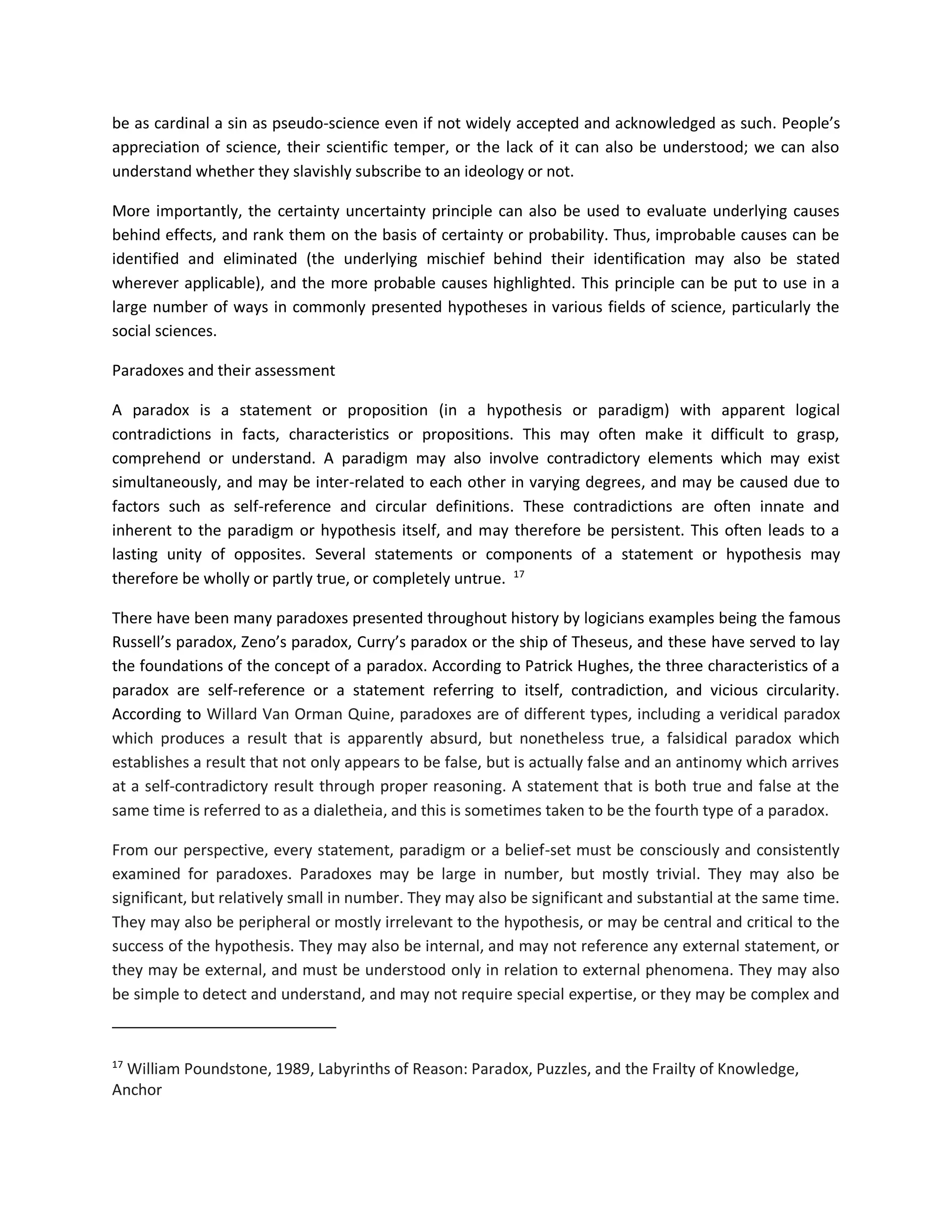 be as cardinal a sin as pseudo-science even if not widely accepted and acknowledged as such. People’s
appreciation of science, their scientific temper, or the lack of it can also be understood; we can also
understand whether they slavishly subscribe to an ideology or not.
More importantly, the certainty uncertainty principle can also be used to evaluate underlying causes
behind effects, and rank them on the basis of certainty or probability. Thus, improbable causes can be
identified and eliminated (the underlying mischief behind their identification may also be stated
wherever applicable), and the more probable causes highlighted. This principle can be put to use in a
large number of ways in commonly presented hypotheses in various fields of science, particularly the
social sciences.
Paradoxes and their assessment
A paradox is a statement or proposition (in a hypothesis or paradigm) with apparent logical
contradictions in facts, characteristics or propositions. This may often make it difficult to grasp,
comprehend or understand. A paradigm may also involve contradictory elements which may exist
simultaneously, and may be inter-related to each other in varying degrees, and may be caused due to
factors such as self-reference and circular definitions. These contradictions are often innate and
inherent to the paradigm or hypothesis itself, and may therefore be persistent. This often leads to a
lasting unity of opposites. Several statements or components of a statement or hypothesis may
therefore be wholly or partly true, or completely untrue. 17
There have been many paradoxes presented throughout history by logicians examples being the famous
Russell’s paradox, Zeno’s paradox, Curry’s paradox or the ship of Theseus, and these have served to lay
the foundations of the concept of a paradox. According to Patrick Hughes, the three characteristics of a
paradox are self-reference or a statement referring to itself, contradiction, and vicious circularity.
According to Willard Van Orman Quine, paradoxes are of different types, including a veridical paradox
which produces a result that is apparently absurd, but nonetheless true, a falsidical paradox which
establishes a result that not only appears to be false, but is actually false and an antinomy which arrives
at a self-contradictory result through proper reasoning. A statement that is both true and false at the
same time is referred to as a dialetheia, and this is sometimes taken to be the fourth type of a paradox.
From our perspective, every statement, paradigm or a belief-set must be consciously and consistently
examined for paradoxes. Paradoxes may be large in number, but mostly trivial. They may also be
significant, but relatively small in number. They may also be significant and substantial at the same time.
They may also be peripheral or mostly irrelevant to the hypothesis, or may be central and critical to the
success of the hypothesis. They may also be internal, and may not reference any external statement, or
they may be external, and must be understood only in relation to external phenomena. They may also
be simple to detect and understand, and may not require special expertise, or they may be complex and
17
William Poundstone, 1989, Labyrinths of Reason: Paradox, Puzzles, and the Frailty of Knowledge,
Anchor
 