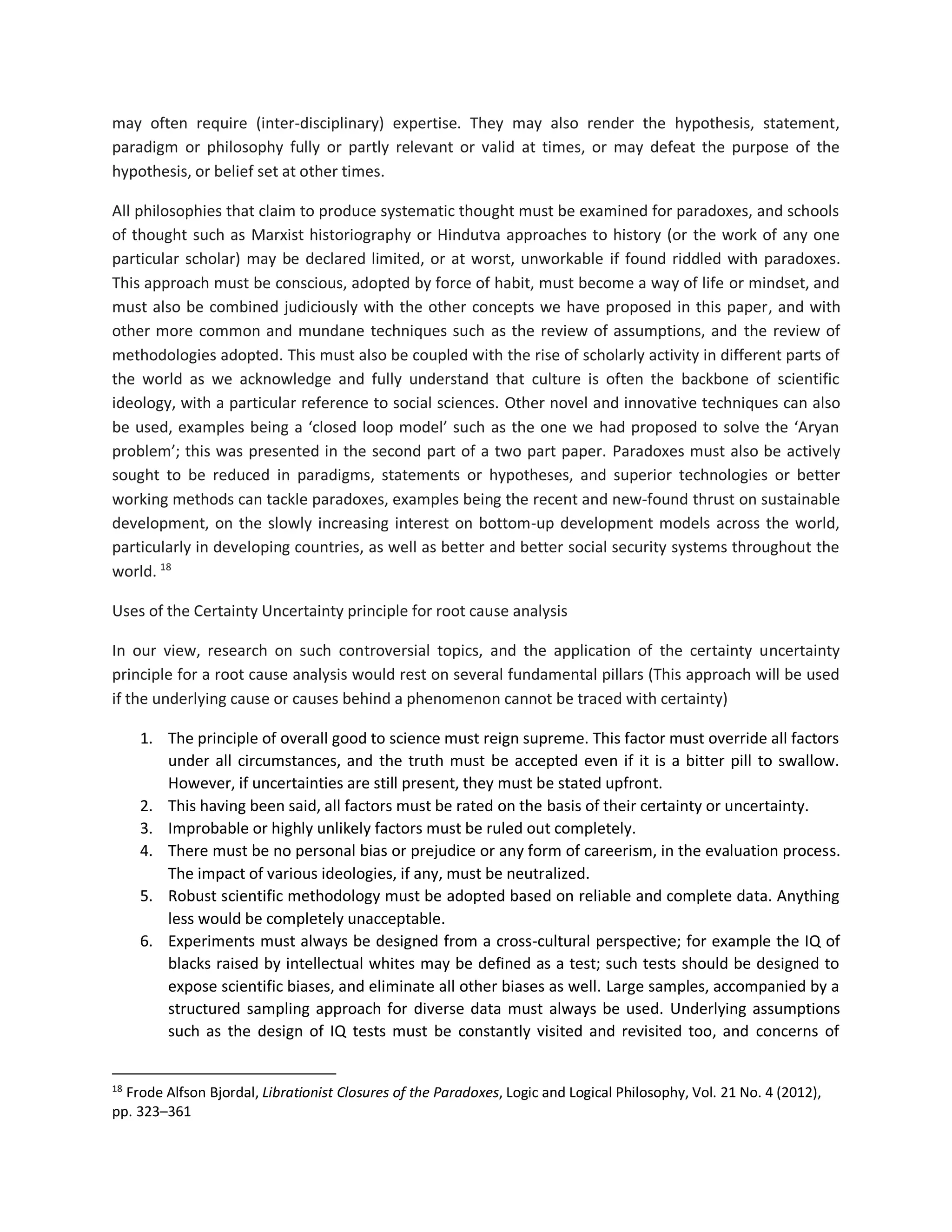 may often require (inter-disciplinary) expertise. They may also render the hypothesis, statement,
paradigm or philosophy fully or partly relevant or valid at times, or may defeat the purpose of the
hypothesis, or belief set at other times.
All philosophies that claim to produce systematic thought must be examined for paradoxes, and schools
of thought such as Marxist historiography or Hindutva approaches to history (or the work of any one
particular scholar) may be declared limited, or at worst, unworkable if found riddled with paradoxes.
This approach must be conscious, adopted by force of habit, must become a way of life or mindset, and
must also be combined judiciously with the other concepts we have proposed in this paper, and with
other more common and mundane techniques such as the review of assumptions, and the review of
methodologies adopted. This must also be coupled with the rise of scholarly activity in different parts of
the world as we acknowledge and fully understand that culture is often the backbone of scientific
ideology, with a particular reference to social sciences. Other novel and innovative techniques can also
be used, examples being a ‘closed loop model’ such as the one we had proposed to solve the ‘Aryan
problem’; this was presented in the second part of a two part paper. Paradoxes must also be actively
sought to be reduced in paradigms, statements or hypotheses, and superior technologies or better
working methods can tackle paradoxes, examples being the recent and new-found thrust on sustainable
development, on the slowly increasing interest on bottom-up development models across the world,
particularly in developing countries, as well as better and better social security systems throughout the
world. 18
Uses of the Certainty Uncertainty principle for root cause analysis
In our view, research on such controversial topics, and the application of the certainty uncertainty
principle for a root cause analysis would rest on several fundamental pillars (This approach will be used
if the underlying cause or causes behind a phenomenon cannot be traced with certainty)
1. The principle of overall good to science must reign supreme. This factor must override all factors
under all circumstances, and the truth must be accepted even if it is a bitter pill to swallow.
However, if uncertainties are still present, they must be stated upfront.
2. This having been said, all factors must be rated on the basis of their certainty or uncertainty.
3. Improbable or highly unlikely factors must be ruled out completely.
4. There must be no personal bias or prejudice or any form of careerism, in the evaluation process.
The impact of various ideologies, if any, must be neutralized.
5. Robust scientific methodology must be adopted based on reliable and complete data. Anything
less would be completely unacceptable.
6. Experiments must always be designed from a cross-cultural perspective; for example the IQ of
blacks raised by intellectual whites may be defined as a test; such tests should be designed to
expose scientific biases, and eliminate all other biases as well. Large samples, accompanied by a
structured sampling approach for diverse data must always be used. Underlying assumptions
such as the design of IQ tests must be constantly visited and revisited too, and concerns of
18
Frode Alfson Bjordal, Librationist Closures of the Paradoxes, Logic and Logical Philosophy, Vol. 21 No. 4 (2012),
pp. 323–361
 