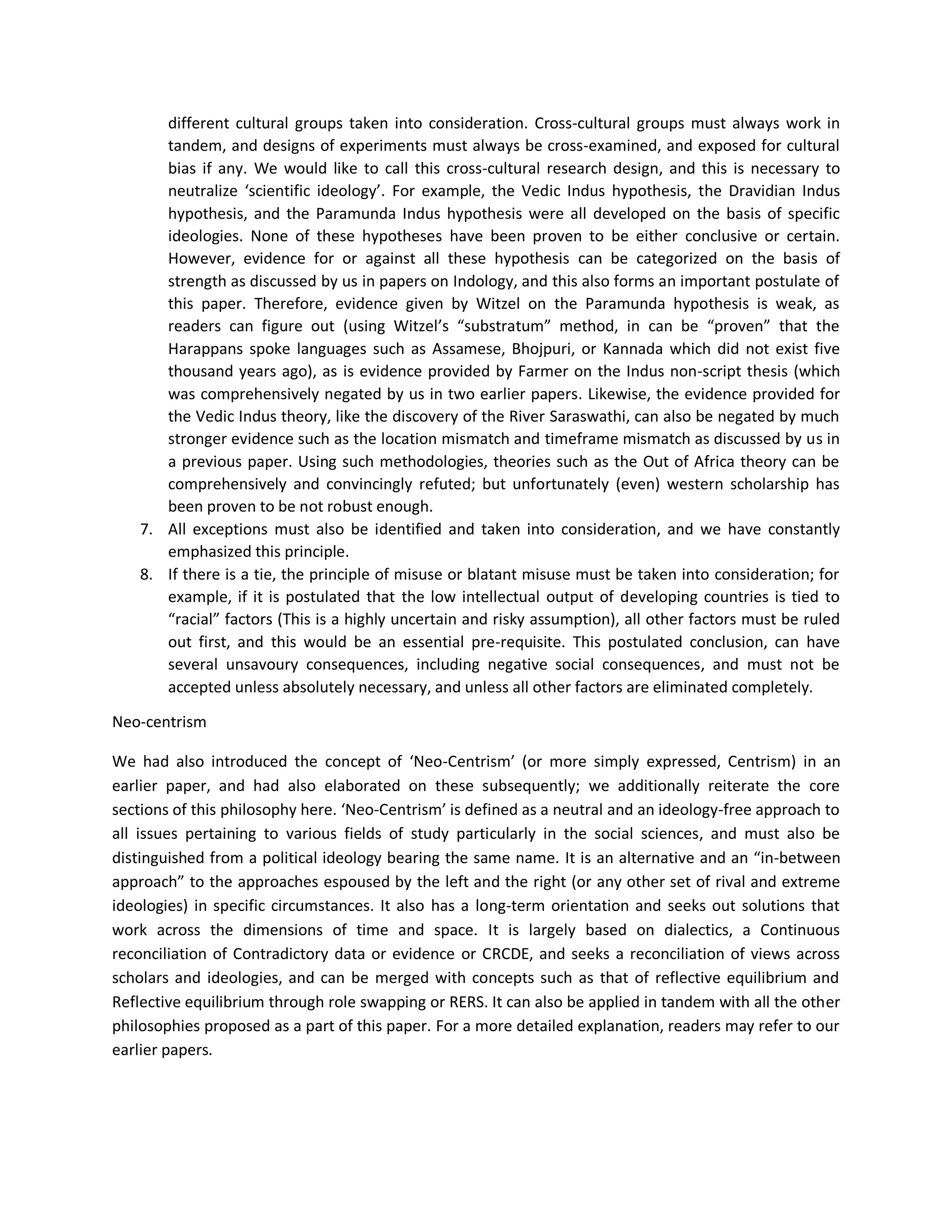 different cultural groups taken into consideration. Cross-cultural groups must always work in
tandem, and designs of experiments must always be cross-examined, and exposed for cultural
bias if any. We would like to call this cross-cultural research design, and this is necessary to
neutralize ‘scientific ideology’. For example, the Vedic Indus hypothesis, the Dravidian Indus
hypothesis, and the Paramunda Indus hypothesis were all developed on the basis of specific
ideologies. None of these hypotheses have been proven to be either conclusive or certain.
However, evidence for or against all these hypothesis can be categorized on the basis of
strength as discussed by us in papers on Indology, and this also forms an important postulate of
this paper. Therefore, evidence given by Witzel on the Paramunda hypothesis is weak, as
readers can figure out (using Witzel’s “substratum” method, in can be “proven” that the
Harappans spoke languages such as Assamese, Bhojpuri, or Kannada which did not exist five
thousand years ago), as is evidence provided by Farmer on the Indus non-script thesis (which
was comprehensively negated by us in two earlier papers. Likewise, the evidence provided for
the Vedic Indus theory, like the discovery of the River Saraswathi, can also be negated by much
stronger evidence such as the location mismatch and timeframe mismatch as discussed by us in
a previous paper. Using such methodologies, theories such as the Out of Africa theory can be
comprehensively and convincingly refuted; but unfortunately (even) western scholarship has
been proven to be not robust enough.
7. All exceptions must also be identified and taken into consideration, and we have constantly
emphasized this principle.
8. If there is a tie, the principle of misuse or blatant misuse must be taken into consideration; for
example, if it is postulated that the low intellectual output of developing countries is tied to
“racial” factors (This is a highly uncertain and risky assumption), all other factors must be ruled
out first, and this would be an essential pre-requisite. This postulated conclusion, can have
several unsavoury consequences, including negative social consequences, and must not be
accepted unless absolutely necessary, and unless all other factors are eliminated completely.
Neo-centrism
We had also introduced the concept of ‘Neo-Centrism’ (or more simply expressed, Centrism) in an
earlier paper, and had also elaborated on these subsequently; we additionally reiterate the core
sections of this philosophy here. ‘Neo-Centrism’ is defined as a neutral and an ideology-free approach to
all issues pertaining to various fields of study particularly in the social sciences, and must also be
distinguished from a political ideology bearing the same name. It is an alternative and an “in-between
approach” to the approaches espoused by the left and the right (or any other set of rival and extreme
ideologies) in specific circumstances. It also has a long-term orientation and seeks out solutions that
work across the dimensions of time and space. It is largely based on dialectics, a Continuous
reconciliation of Contradictory data or evidence or CRCDE, and seeks a reconciliation of views across
scholars and ideologies, and can be merged with concepts such as that of reflective equilibrium and
Reflective equilibrium through role swapping or RERS. It can also be applied in tandem with all the other
philosophies proposed as a part of this paper. For a more detailed explanation, readers may refer to our
earlier papers.
 