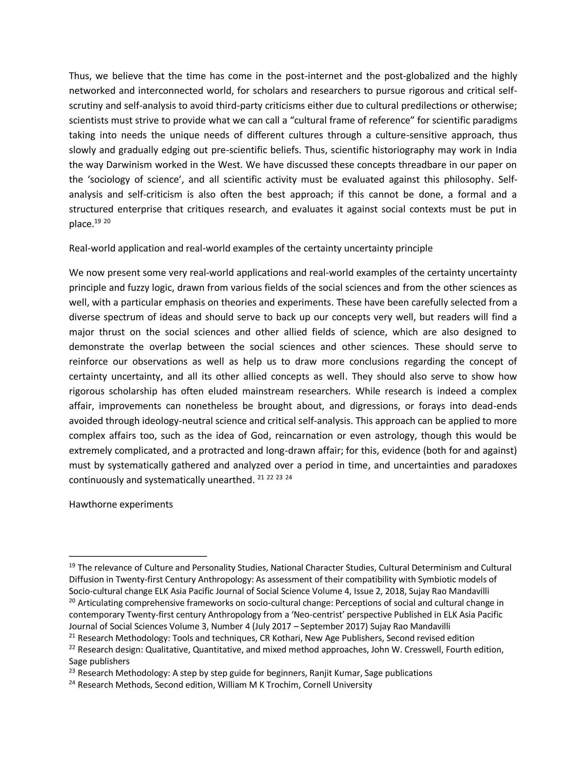 Thus, we believe that the time has come in the post-internet and the post-globalized and the highly
networked and interconnected world, for scholars and researchers to pursue rigorous and critical self-
scrutiny and self-analysis to avoid third-party criticisms either due to cultural predilections or otherwise;
scientists must strive to provide what we can call a “cultural frame of reference” for scientific paradigms
taking into needs the unique needs of different cultures through a culture-sensitive approach, thus
slowly and gradually edging out pre-scientific beliefs. Thus, scientific historiography may work in India
the way Darwinism worked in the West. We have discussed these concepts threadbare in our paper on
the ‘sociology of science’, and all scientific activity must be evaluated against this philosophy. Self-
analysis and self-criticism is also often the best approach; if this cannot be done, a formal and a
structured enterprise that critiques research, and evaluates it against social contexts must be put in
place.19 20
Real-world application and real-world examples of the certainty uncertainty principle
We now present some very real-world applications and real-world examples of the certainty uncertainty
principle and fuzzy logic, drawn from various fields of the social sciences and from the other sciences as
well, with a particular emphasis on theories and experiments. These have been carefully selected from a
diverse spectrum of ideas and should serve to back up our concepts very well, but readers will find a
major thrust on the social sciences and other allied fields of science, which are also designed to
demonstrate the overlap between the social sciences and other sciences. These should serve to
reinforce our observations as well as help us to draw more conclusions regarding the concept of
certainty uncertainty, and all its other allied concepts as well. They should also serve to show how
rigorous scholarship has often eluded mainstream researchers. While research is indeed a complex
affair, improvements can nonetheless be brought about, and digressions, or forays into dead-ends
avoided through ideology-neutral science and critical self-analysis. This approach can be applied to more
complex affairs too, such as the idea of God, reincarnation or even astrology, though this would be
extremely complicated, and a protracted and long-drawn affair; for this, evidence (both for and against)
must by systematically gathered and analyzed over a period in time, and uncertainties and paradoxes
continuously and systematically unearthed. 21 22 23 24
Hawthorne experiments
19
The relevance of Culture and Personality Studies, National Character Studies, Cultural Determinism and Cultural
Diffusion in Twenty-first Century Anthropology: As assessment of their compatibility with Symbiotic models of
Socio-cultural change ELK Asia Pacific Journal of Social Science Volume 4, Issue 2, 2018, Sujay Rao Mandavilli
20
Articulating comprehensive frameworks on socio-cultural change: Perceptions of social and cultural change in
contemporary Twenty-first century Anthropology from a ‘Neo-centrist’ perspective Published in ELK Asia Pacific
Journal of Social Sciences Volume 3, Number 4 (July 2017 – September 2017) Sujay Rao Mandavilli
21
Research Methodology: Tools and techniques, CR Kothari, New Age Publishers, Second revised edition
22
Research design: Qualitative, Quantitative, and mixed method approaches, John W. Cresswell, Fourth edition,
Sage publishers
23
Research Methodology: A step by step guide for beginners, Ranjit Kumar, Sage publications
24
Research Methods, Second edition, William M K Trochim, Cornell University
 