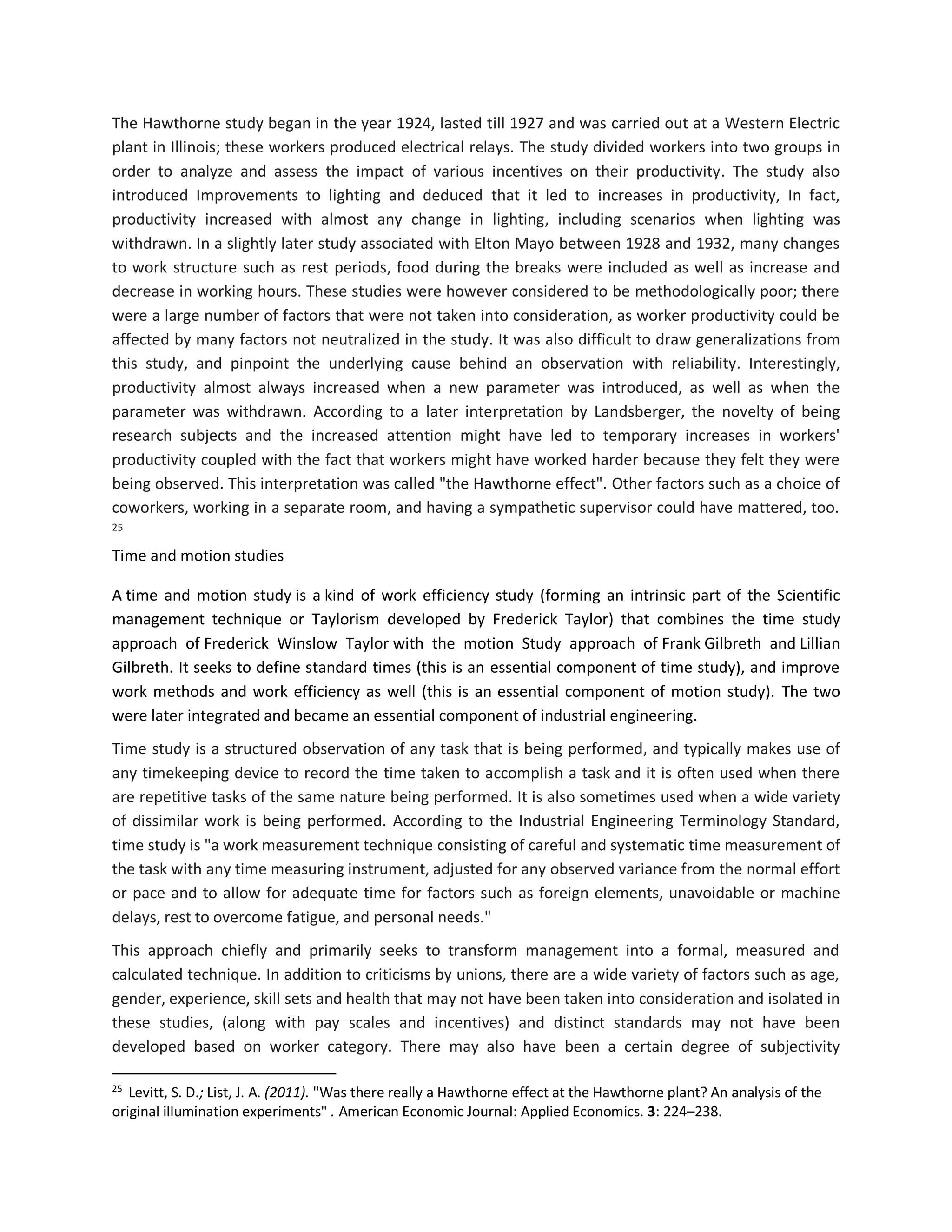The Hawthorne study began in the year 1924, lasted till 1927 and was carried out at a Western Electric
plant in Illinois; these workers produced electrical relays. The study divided workers into two groups in
order to analyze and assess the impact of various incentives on their productivity. The study also
introduced Improvements to lighting and deduced that it led to increases in productivity, In fact,
productivity increased with almost any change in lighting, including scenarios when lighting was
withdrawn. In a slightly later study associated with Elton Mayo between 1928 and 1932, many changes
to work structure such as rest periods, food during the breaks were included as well as increase and
decrease in working hours. These studies were however considered to be methodologically poor; there
were a large number of factors that were not taken into consideration, as worker productivity could be
affected by many factors not neutralized in the study. It was also difficult to draw generalizations from
this study, and pinpoint the underlying cause behind an observation with reliability. Interestingly,
productivity almost always increased when a new parameter was introduced, as well as when the
parameter was withdrawn. According to a later interpretation by Landsberger, the novelty of being
research subjects and the increased attention might have led to temporary increases in workers'
productivity coupled with the fact that workers might have worked harder because they felt they were
being observed. This interpretation was called "the Hawthorne effect". Other factors such as a choice of
coworkers, working in a separate room, and having a sympathetic supervisor could have mattered, too.
25
Time and motion studies
A time and motion study is a kind of work efficiency study (forming an intrinsic part of the Scientific
management technique or Taylorism developed by Frederick Taylor) that combines the time study
approach of Frederick Winslow Taylor with the motion Study approach of Frank Gilbreth and Lillian
Gilbreth. It seeks to define standard times (this is an essential component of time study), and improve
work methods and work efficiency as well (this is an essential component of motion study). The two
were later integrated and became an essential component of industrial engineering.
Time study is a structured observation of any task that is being performed, and typically makes use of
any timekeeping device to record the time taken to accomplish a task and it is often used when there
are repetitive tasks of the same nature being performed. It is also sometimes used when a wide variety
of dissimilar work is being performed. According to the Industrial Engineering Terminology Standard,
time study is "a work measurement technique consisting of careful and systematic time measurement of
the task with any time measuring instrument, adjusted for any observed variance from the normal effort
or pace and to allow for adequate time for factors such as foreign elements, unavoidable or machine
delays, rest to overcome fatigue, and personal needs."
This approach chiefly and primarily seeks to transform management into a formal, measured and
calculated technique. In addition to criticisms by unions, there are a wide variety of factors such as age,
gender, experience, skill sets and health that may not have been taken into consideration and isolated in
these studies, (along with pay scales and incentives) and distinct standards may not have been
developed based on worker category. There may also have been a certain degree of subjectivity
25
Levitt, S. D.; List, J. A. (2011). "Was there really a Hawthorne effect at the Hawthorne plant? An analysis of the
original illumination experiments" . American Economic Journal: Applied Economics. 3: 224–238.
 