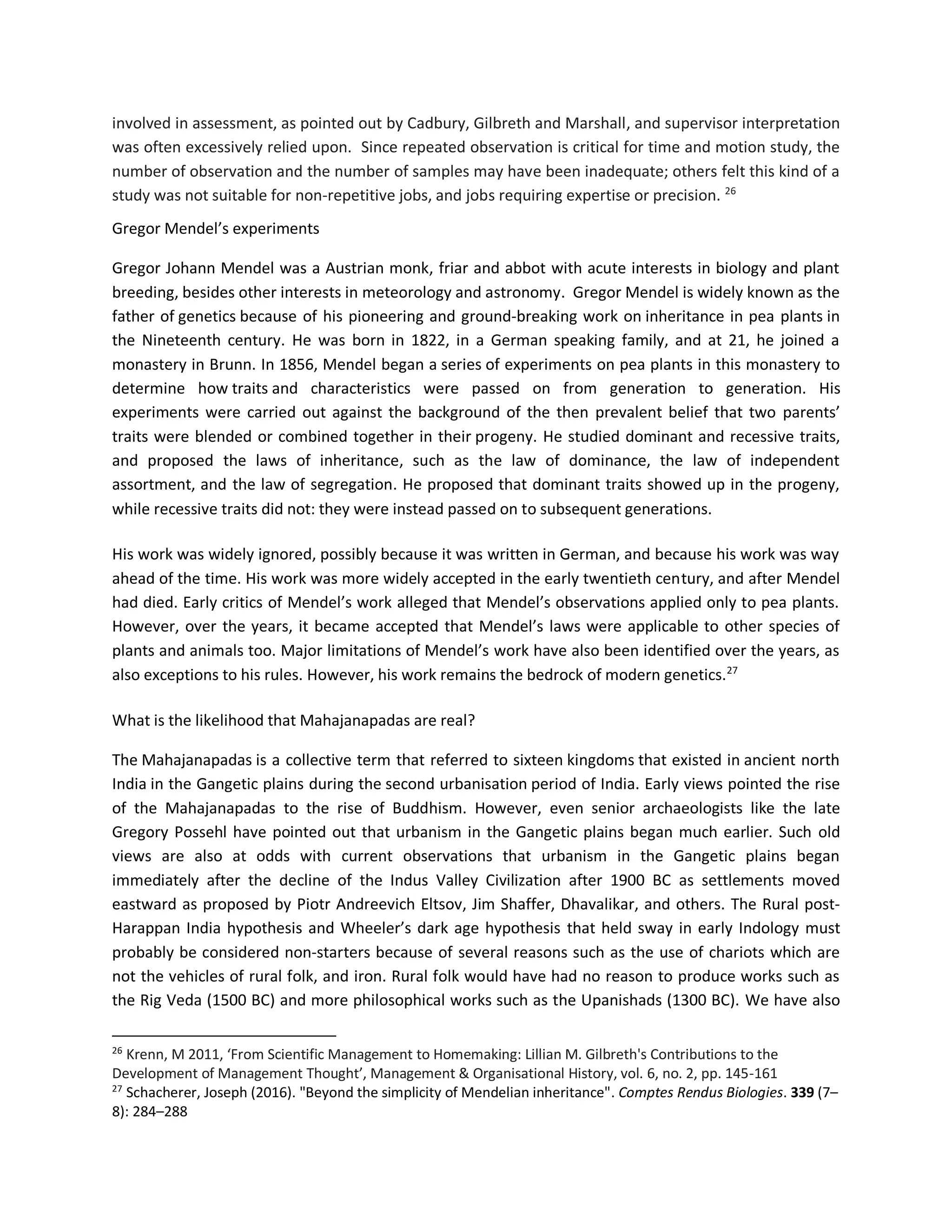 involved in assessment, as pointed out by Cadbury, Gilbreth and Marshall, and supervisor interpretation
was often excessively relied upon. Since repeated observation is critical for time and motion study, the
number of observation and the number of samples may have been inadequate; others felt this kind of a
study was not suitable for non-repetitive jobs, and jobs requiring expertise or precision. 26
Gregor Mendel’s experiments
Gregor Johann Mendel was a Austrian monk, friar and abbot with acute interests in biology and plant
breeding, besides other interests in meteorology and astronomy. Gregor Mendel is widely known as the
father of genetics because of his pioneering and ground-breaking work on inheritance in pea plants in
the Nineteenth century. He was born in 1822, in a German speaking family, and at 21, he joined a
monastery in Brunn. In 1856, Mendel began a series of experiments on pea plants in this monastery to
determine how traits and characteristics were passed on from generation to generation. His
experiments were carried out against the background of the then prevalent belief that two parents’
traits were blended or combined together in their progeny. He studied dominant and recessive traits,
and proposed the laws of inheritance, such as the law of dominance, the law of independent
assortment, and the law of segregation. He proposed that dominant traits showed up in the progeny,
while recessive traits did not: they were instead passed on to subsequent generations.
His work was widely ignored, possibly because it was written in German, and because his work was way
ahead of the time. His work was more widely accepted in the early twentieth century, and after Mendel
had died. Early critics of Mendel’s work alleged that Mendel’s observations applied only to pea plants.
However, over the years, it became accepted that Mendel’s laws were applicable to other species of
plants and animals too. Major limitations of Mendel’s work have also been identified over the years, as
also exceptions to his rules. However, his work remains the bedrock of modern genetics.27
What is the likelihood that Mahajanapadas are real?
The Mahajanapadas is a collective term that referred to sixteen kingdoms that existed in ancient north
India in the Gangetic plains during the second urbanisation period of India. Early views pointed the rise
of the Mahajanapadas to the rise of Buddhism. However, even senior archaeologists like the late
Gregory Possehl have pointed out that urbanism in the Gangetic plains began much earlier. Such old
views are also at odds with current observations that urbanism in the Gangetic plains began
immediately after the decline of the Indus Valley Civilization after 1900 BC as settlements moved
eastward as proposed by Piotr Andreevich Eltsov, Jim Shaffer, Dhavalikar, and others. The Rural post-
Harappan India hypothesis and Wheeler’s dark age hypothesis that held sway in early Indology must
probably be considered non-starters because of several reasons such as the use of chariots which are
not the vehicles of rural folk, and iron. Rural folk would have had no reason to produce works such as
the Rig Veda (1500 BC) and more philosophical works such as the Upanishads (1300 BC). We have also
26
Krenn, M 2011, ‘From Scientific Management to Homemaking: Lillian M. Gilbreth's Contributions to the
Development of Management Thought’, Management & Organisational History, vol. 6, no. 2, pp. 145-161
27
Schacherer, Joseph (2016). "Beyond the simplicity of Mendelian inheritance". Comptes Rendus Biologies. 339 (7–
8): 284–288
 