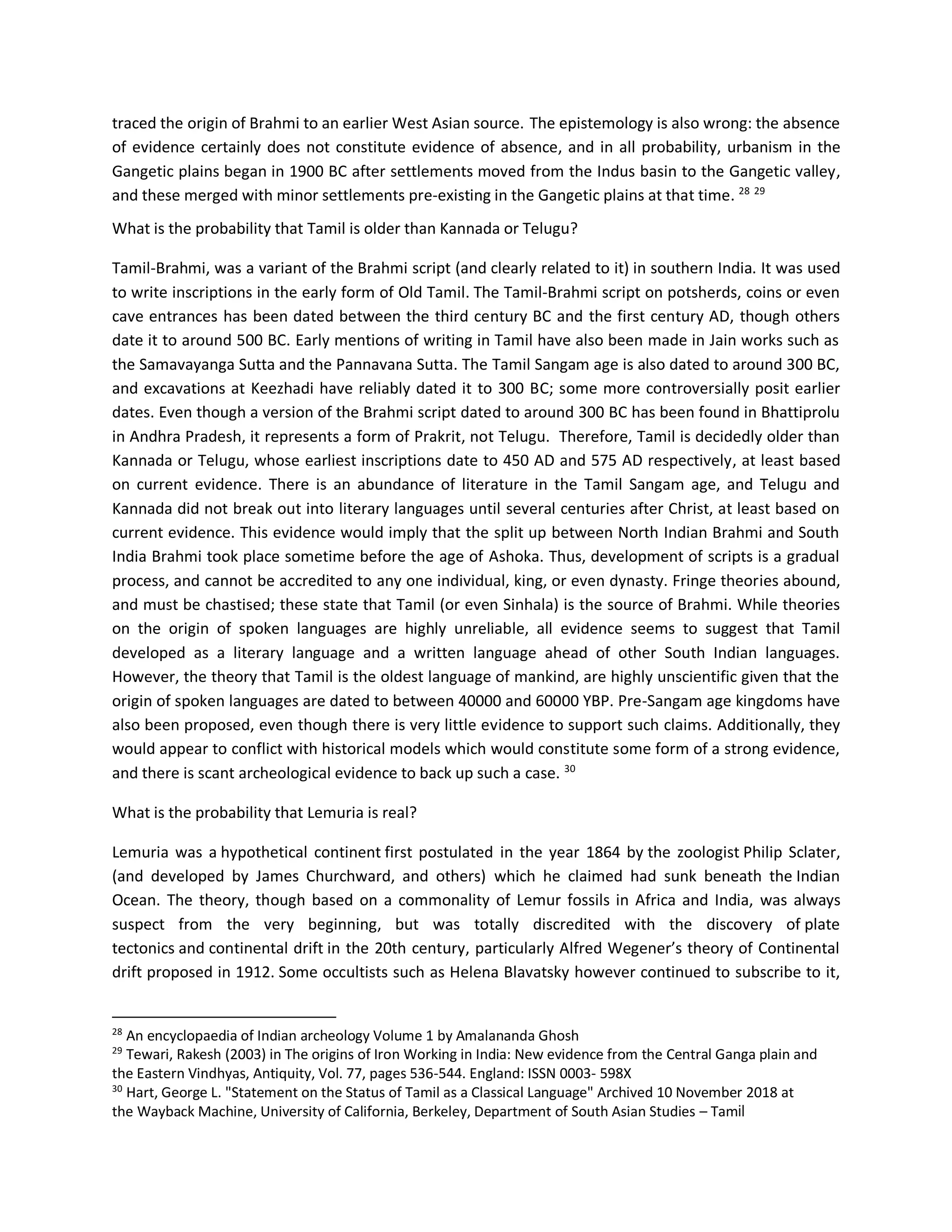 traced the origin of Brahmi to an earlier West Asian source. The epistemology is also wrong: the absence
of evidence certainly does not constitute evidence of absence, and in all probability, urbanism in the
Gangetic plains began in 1900 BC after settlements moved from the Indus basin to the Gangetic valley,
and these merged with minor settlements pre-existing in the Gangetic plains at that time. 28 29
What is the probability that Tamil is older than Kannada or Telugu?
Tamil-Brahmi, was a variant of the Brahmi script (and clearly related to it) in southern India. It was used
to write inscriptions in the early form of Old Tamil. The Tamil-Brahmi script on potsherds, coins or even
cave entrances has been dated between the third century BC and the first century AD, though others
date it to around 500 BC. Early mentions of writing in Tamil have also been made in Jain works such as
the Samavayanga Sutta and the Pannavana Sutta. The Tamil Sangam age is also dated to around 300 BC,
and excavations at Keezhadi have reliably dated it to 300 BC; some more controversially posit earlier
dates. Even though a version of the Brahmi script dated to around 300 BC has been found in Bhattiprolu
in Andhra Pradesh, it represents a form of Prakrit, not Telugu. Therefore, Tamil is decidedly older than
Kannada or Telugu, whose earliest inscriptions date to 450 AD and 575 AD respectively, at least based
on current evidence. There is an abundance of literature in the Tamil Sangam age, and Telugu and
Kannada did not break out into literary languages until several centuries after Christ, at least based on
current evidence. This evidence would imply that the split up between North Indian Brahmi and South
India Brahmi took place sometime before the age of Ashoka. Thus, development of scripts is a gradual
process, and cannot be accredited to any one individual, king, or even dynasty. Fringe theories abound,
and must be chastised; these state that Tamil (or even Sinhala) is the source of Brahmi. While theories
on the origin of spoken languages are highly unreliable, all evidence seems to suggest that Tamil
developed as a literary language and a written language ahead of other South Indian languages.
However, the theory that Tamil is the oldest language of mankind, are highly unscientific given that the
origin of spoken languages are dated to between 40000 and 60000 YBP. Pre-Sangam age kingdoms have
also been proposed, even though there is very little evidence to support such claims. Additionally, they
would appear to conflict with historical models which would constitute some form of a strong evidence,
and there is scant archeological evidence to back up such a case. 30
What is the probability that Lemuria is real?
Lemuria was a hypothetical continent first postulated in the year 1864 by the zoologist Philip Sclater,
(and developed by James Churchward, and others) which he claimed had sunk beneath the Indian
Ocean. The theory, though based on a commonality of Lemur fossils in Africa and India, was always
suspect from the very beginning, but was totally discredited with the discovery of plate
tectonics and continental drift in the 20th century, particularly Alfred Wegener’s theory of Continental
drift proposed in 1912. Some occultists such as Helena Blavatsky however continued to subscribe to it,
28
An encyclopaedia of Indian archeology Volume 1 by Amalananda Ghosh
29
Tewari, Rakesh (2003) in The origins of Iron Working in India: New evidence from the Central Ganga plain and
the Eastern Vindhyas, Antiquity, Vol. 77, pages 536-544. England: ISSN 0003- 598X
30
Hart, George L. "Statement on the Status of Tamil as a Classical Language" Archived 10 November 2018 at
the Wayback Machine, University of California, Berkeley, Department of South Asian Studies – Tamil
 