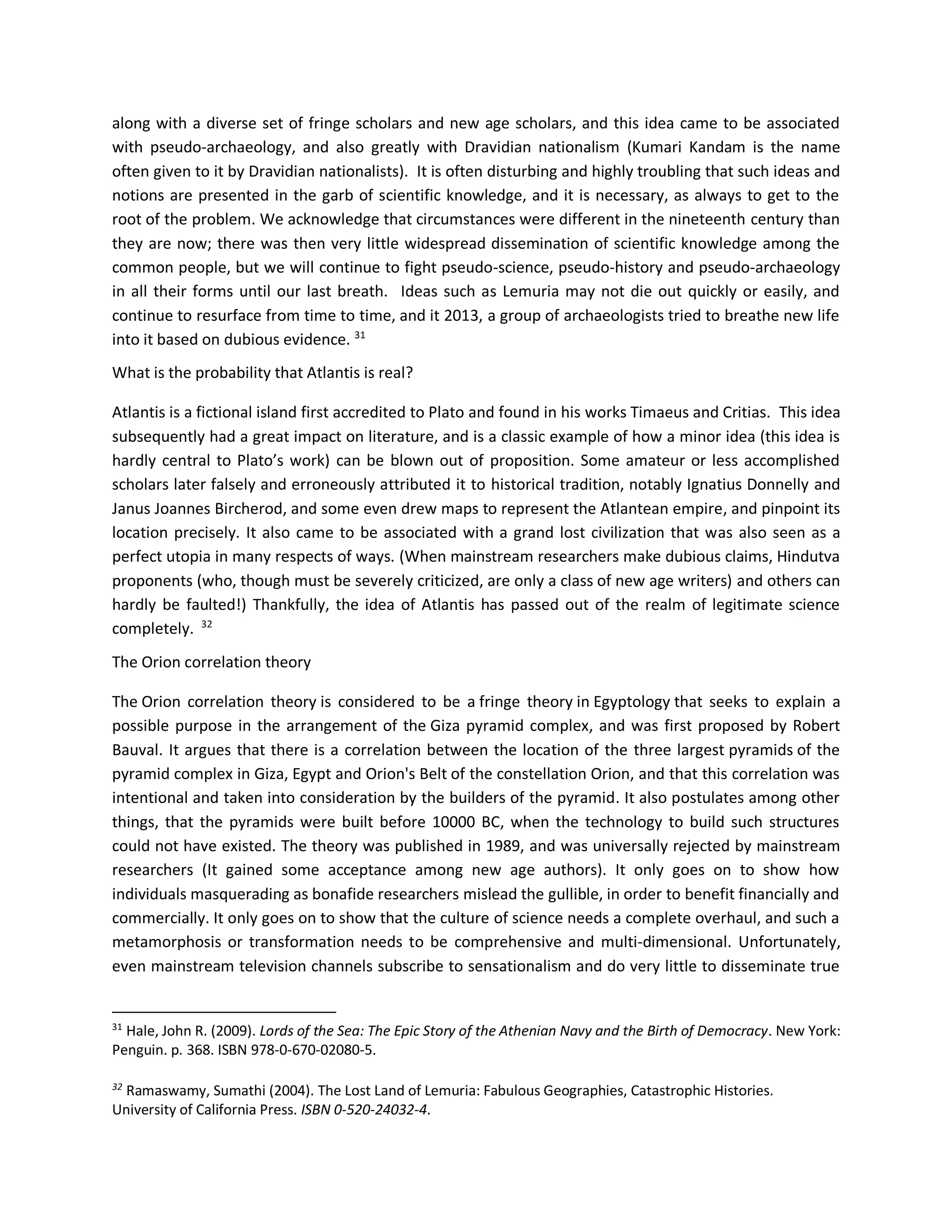 along with a diverse set of fringe scholars and new age scholars, and this idea came to be associated
with pseudo-archaeology, and also greatly with Dravidian nationalism (Kumari Kandam is the name
often given to it by Dravidian nationalists). It is often disturbing and highly troubling that such ideas and
notions are presented in the garb of scientific knowledge, and it is necessary, as always to get to the
root of the problem. We acknowledge that circumstances were different in the nineteenth century than
they are now; there was then very little widespread dissemination of scientific knowledge among the
common people, but we will continue to fight pseudo-science, pseudo-history and pseudo-archaeology
in all their forms until our last breath. Ideas such as Lemuria may not die out quickly or easily, and
continue to resurface from time to time, and it 2013, a group of archaeologists tried to breathe new life
into it based on dubious evidence. 31
What is the probability that Atlantis is real?
Atlantis is a fictional island first accredited to Plato and found in his works Timaeus and Critias. This idea
subsequently had a great impact on literature, and is a classic example of how a minor idea (this idea is
hardly central to Plato’s work) can be blown out of proposition. Some amateur or less accomplished
scholars later falsely and erroneously attributed it to historical tradition, notably Ignatius Donnelly and
Janus Joannes Bircherod, and some even drew maps to represent the Atlantean empire, and pinpoint its
location precisely. It also came to be associated with a grand lost civilization that was also seen as a
perfect utopia in many respects of ways. (When mainstream researchers make dubious claims, Hindutva
proponents (who, though must be severely criticized, are only a class of new age writers) and others can
hardly be faulted!) Thankfully, the idea of Atlantis has passed out of the realm of legitimate science
completely. 32
The Orion correlation theory
The Orion correlation theory is considered to be a fringe theory in Egyptology that seeks to explain a
possible purpose in the arrangement of the Giza pyramid complex, and was first proposed by Robert
Bauval. It argues that there is a correlation between the location of the three largest pyramids of the
pyramid complex in Giza, Egypt and Orion's Belt of the constellation Orion, and that this correlation was
intentional and taken into consideration by the builders of the pyramid. It also postulates among other
things, that the pyramids were built before 10000 BC, when the technology to build such structures
could not have existed. The theory was published in 1989, and was universally rejected by mainstream
researchers (It gained some acceptance among new age authors). It only goes on to show how
individuals masquerading as bonafide researchers mislead the gullible, in order to benefit financially and
commercially. It only goes on to show that the culture of science needs a complete overhaul, and such a
metamorphosis or transformation needs to be comprehensive and multi-dimensional. Unfortunately,
even mainstream television channels subscribe to sensationalism and do very little to disseminate true
31
Hale, John R. (2009). Lords of the Sea: The Epic Story of the Athenian Navy and the Birth of Democracy. New York:
Penguin. p. 368. ISBN 978-0-670-02080-5.
32
Ramaswamy, Sumathi (2004). The Lost Land of Lemuria: Fabulous Geographies, Catastrophic Histories.
University of California Press. ISBN 0-520-24032-4.
 