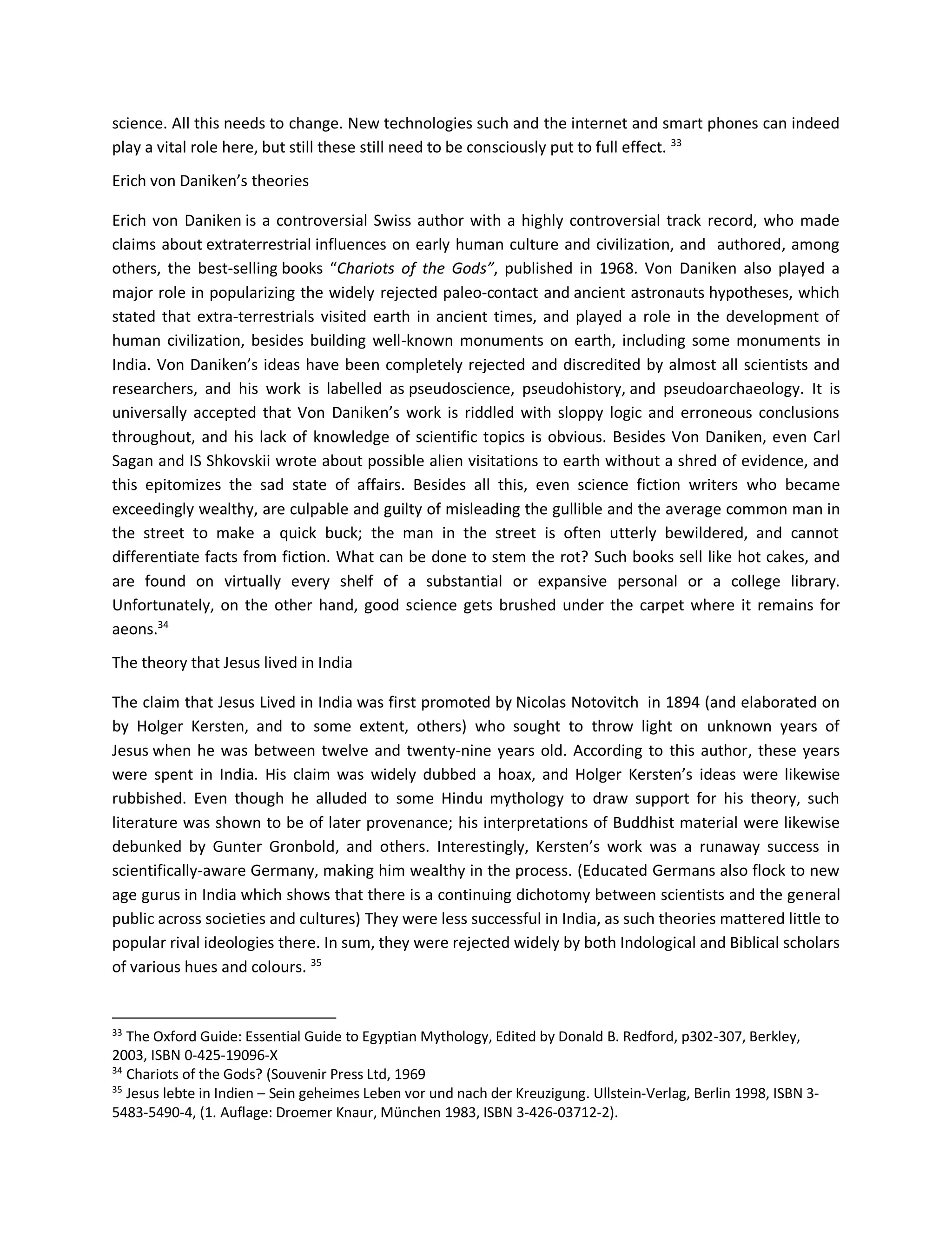 science. All this needs to change. New technologies such and the internet and smart phones can indeed
play a vital role here, but still these still need to be consciously put to full effect. 33
Erich von Daniken’s theories
Erich von Daniken is a controversial Swiss author with a highly controversial track record, who made
claims about extraterrestrial influences on early human culture and civilization, and authored, among
others, the best-selling books “Chariots of the Gods”, published in 1968. Von Daniken also played a
major role in popularizing the widely rejected paleo-contact and ancient astronauts hypotheses, which
stated that extra-terrestrials visited earth in ancient times, and played a role in the development of
human civilization, besides building well-known monuments on earth, including some monuments in
India. Von Daniken’s ideas have been completely rejected and discredited by almost all scientists and
researchers, and his work is labelled as pseudoscience, pseudohistory, and pseudoarchaeology. It is
universally accepted that Von Daniken’s work is riddled with sloppy logic and erroneous conclusions
throughout, and his lack of knowledge of scientific topics is obvious. Besides Von Daniken, even Carl
Sagan and IS Shkovskii wrote about possible alien visitations to earth without a shred of evidence, and
this epitomizes the sad state of affairs. Besides all this, even science fiction writers who became
exceedingly wealthy, are culpable and guilty of misleading the gullible and the average common man in
the street to make a quick buck; the man in the street is often utterly bewildered, and cannot
differentiate facts from fiction. What can be done to stem the rot? Such books sell like hot cakes, and
are found on virtually every shelf of a substantial or expansive personal or a college library.
Unfortunately, on the other hand, good science gets brushed under the carpet where it remains for
aeons.34
The theory that Jesus lived in India
The claim that Jesus Lived in India was first promoted by Nicolas Notovitch in 1894 (and elaborated on
by Holger Kersten, and to some extent, others) who sought to throw light on unknown years of
Jesus when he was between twelve and twenty-nine years old. According to this author, these years
were spent in India. His claim was widely dubbed a hoax, and Holger Kersten’s ideas were likewise
rubbished. Even though he alluded to some Hindu mythology to draw support for his theory, such
literature was shown to be of later provenance; his interpretations of Buddhist material were likewise
debunked by Gunter Gronbold, and others. Interestingly, Kersten’s work was a runaway success in
scientifically-aware Germany, making him wealthy in the process. (Educated Germans also flock to new
age gurus in India which shows that there is a continuing dichotomy between scientists and the general
public across societies and cultures) They were less successful in India, as such theories mattered little to
popular rival ideologies there. In sum, they were rejected widely by both Indological and Biblical scholars
of various hues and colours. 35
33
The Oxford Guide: Essential Guide to Egyptian Mythology, Edited by Donald B. Redford, p302-307, Berkley,
2003, ISBN 0-425-19096-X
34
Chariots of the Gods? (Souvenir Press Ltd, 1969
35
Jesus lebte in Indien – Sein geheimes Leben vor und nach der Kreuzigung. Ullstein-Verlag, Berlin 1998, ISBN 3-
5483-5490-4, (1. Auflage: Droemer Knaur, München 1983, ISBN 3-426-03712-2).
 
