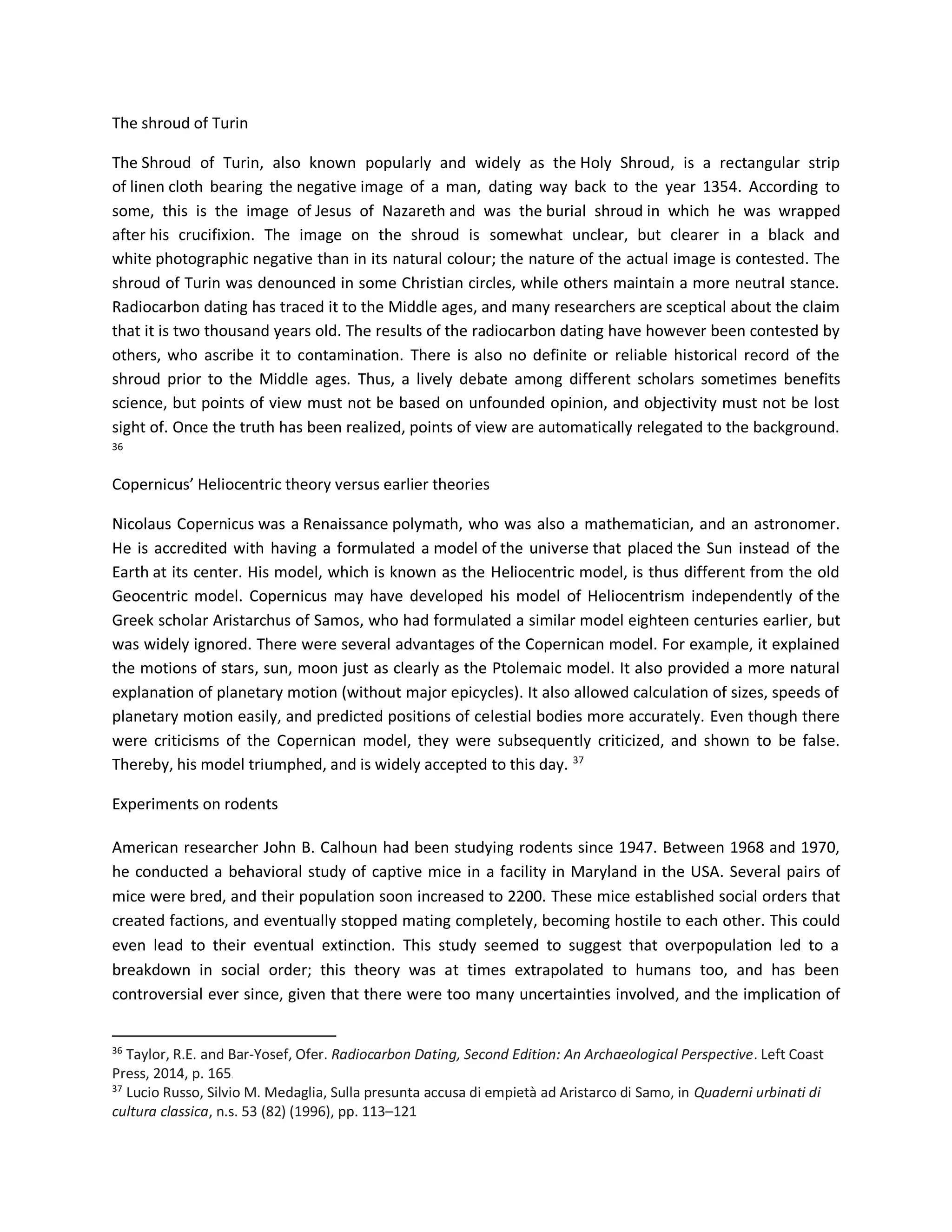 The shroud of Turin
The Shroud of Turin, also known popularly and widely as the Holy Shroud, is a rectangular strip
of linen cloth bearing the negative image of a man, dating way back to the year 1354. According to
some, this is the image of Jesus of Nazareth and was the burial shroud in which he was wrapped
after his crucifixion. The image on the shroud is somewhat unclear, but clearer in a black and
white photographic negative than in its natural colour; the nature of the actual image is contested. The
shroud of Turin was denounced in some Christian circles, while others maintain a more neutral stance.
Radiocarbon dating has traced it to the Middle ages, and many researchers are sceptical about the claim
that it is two thousand years old. The results of the radiocarbon dating have however been contested by
others, who ascribe it to contamination. There is also no definite or reliable historical record of the
shroud prior to the Middle ages. Thus, a lively debate among different scholars sometimes benefits
science, but points of view must not be based on unfounded opinion, and objectivity must not be lost
sight of. Once the truth has been realized, points of view are automatically relegated to the background.
36
Copernicus’ Heliocentric theory versus earlier theories
Nicolaus Copernicus was a Renaissance polymath, who was also a mathematician, and an astronomer.
He is accredited with having a formulated a model of the universe that placed the Sun instead of the
Earth at its center. His model, which is known as the Heliocentric model, is thus different from the old
Geocentric model. Copernicus may have developed his model of Heliocentrism independently of the
Greek scholar Aristarchus of Samos, who had formulated a similar model eighteen centuries earlier, but
was widely ignored. There were several advantages of the Copernican model. For example, it explained
the motions of stars, sun, moon just as clearly as the Ptolemaic model. It also provided a more natural
explanation of planetary motion (without major epicycles). It also allowed calculation of sizes, speeds of
planetary motion easily, and predicted positions of celestial bodies more accurately. Even though there
were criticisms of the Copernican model, they were subsequently criticized, and shown to be false.
Thereby, his model triumphed, and is widely accepted to this day. 37
Experiments on rodents
American researcher John B. Calhoun had been studying rodents since 1947. Between 1968 and 1970,
he conducted a behavioral study of captive mice in a facility in Maryland in the USA. Several pairs of
mice were bred, and their population soon increased to 2200. These mice established social orders that
created factions, and eventually stopped mating completely, becoming hostile to each other. This could
even lead to their eventual extinction. This study seemed to suggest that overpopulation led to a
breakdown in social order; this theory was at times extrapolated to humans too, and has been
controversial ever since, given that there were too many uncertainties involved, and the implication of
36
Taylor, R.E. and Bar-Yosef, Ofer. Radiocarbon Dating, Second Edition: An Archaeological Perspective. Left Coast
Press, 2014, p. 165.
37
Lucio Russo, Silvio M. Medaglia, Sulla presunta accusa di empietà ad Aristarco di Samo, in Quaderni urbinati di
cultura classica, n.s. 53 (82) (1996), pp. 113–121
 