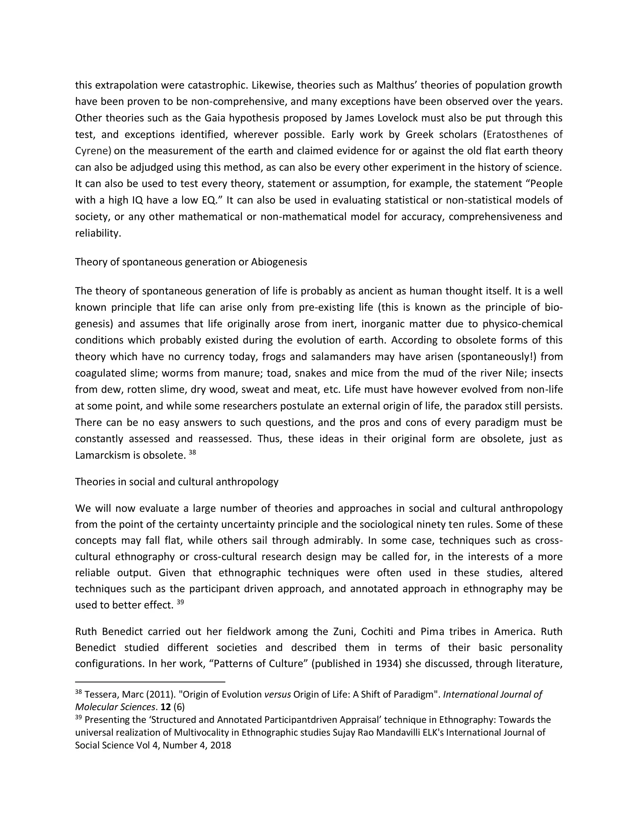 this extrapolation were catastrophic. Likewise, theories such as Malthus’ theories of population growth
have been proven to be non-comprehensive, and many exceptions have been observed over the years.
Other theories such as the Gaia hypothesis proposed by James Lovelock must also be put through this
test, and exceptions identified, wherever possible. Early work by Greek scholars (Eratosthenes of
Cyrene) on the measurement of the earth and claimed evidence for or against the old flat earth theory
can also be adjudged using this method, as can also be every other experiment in the history of science.
It can also be used to test every theory, statement or assumption, for example, the statement “People
with a high IQ have a low EQ.” It can also be used in evaluating statistical or non-statistical models of
society, or any other mathematical or non-mathematical model for accuracy, comprehensiveness and
reliability.
Theory of spontaneous generation or Abiogenesis
The theory of spontaneous generation of life is probably as ancient as human thought itself. It is a well
known principle that life can arise only from pre-existing life (this is known as the principle of bio-
genesis) and assumes that life originally arose from inert, inorganic matter due to physico-chemical
conditions which probably existed during the evolution of earth. According to obsolete forms of this
theory which have no currency today, frogs and salamanders may have arisen (spontaneously!) from
coagulated slime; worms from manure; toad, snakes and mice from the mud of the river Nile; insects
from dew, rotten slime, dry wood, sweat and meat, etc. Life must have however evolved from non-life
at some point, and while some researchers postulate an external origin of life, the paradox still persists.
There can be no easy answers to such questions, and the pros and cons of every paradigm must be
constantly assessed and reassessed. Thus, these ideas in their original form are obsolete, just as
Lamarckism is obsolete. 38
Theories in social and cultural anthropology
We will now evaluate a large number of theories and approaches in social and cultural anthropology
from the point of the certainty uncertainty principle and the sociological ninety ten rules. Some of these
concepts may fall flat, while others sail through admirably. In some case, techniques such as cross-
cultural ethnography or cross-cultural research design may be called for, in the interests of a more
reliable output. Given that ethnographic techniques were often used in these studies, altered
techniques such as the participant driven approach, and annotated approach in ethnography may be
used to better effect. 39
Ruth Benedict carried out her fieldwork among the Zuni, Cochiti and Pima tribes in America. Ruth
Benedict studied different societies and described them in terms of their basic personality
configurations. In her work, “Patterns of Culture” (published in 1934) she discussed, through literature,
38
Tessera, Marc (2011). "Origin of Evolution versus Origin of Life: A Shift of Paradigm". International Journal of
Molecular Sciences. 12 (6)
39
Presenting the ‘Structured and Annotated Participantdriven Appraisal’ technique in Ethnography: Towards the
universal realization of Multivocality in Ethnographic studies Sujay Rao Mandavilli ELK's International Journal of
Social Science Vol 4, Number 4, 2018
 