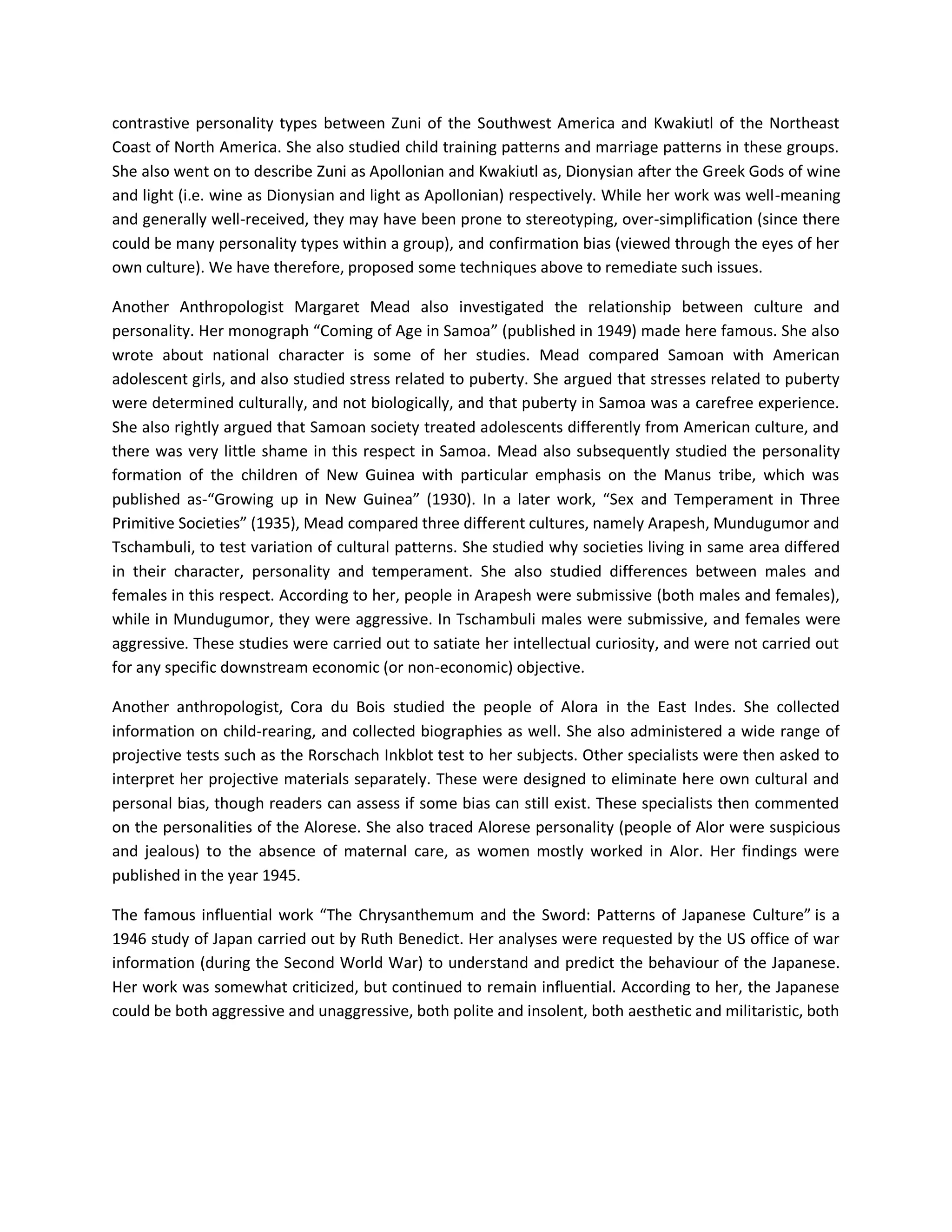 contrastive personality types between Zuni of the Southwest America and Kwakiutl of the Northeast
Coast of North America. She also studied child training patterns and marriage patterns in these groups.
She also went on to describe Zuni as Apollonian and Kwakiutl as, Dionysian after the Greek Gods of wine
and light (i.e. wine as Dionysian and light as Apollonian) respectively. While her work was well-meaning
and generally well-received, they may have been prone to stereotyping, over-simplification (since there
could be many personality types within a group), and confirmation bias (viewed through the eyes of her
own culture). We have therefore, proposed some techniques above to remediate such issues.
Another Anthropologist Margaret Mead also investigated the relationship between culture and
personality. Her monograph “Coming of Age in Samoa” (published in 1949) made here famous. She also
wrote about national character is some of her studies. Mead compared Samoan with American
adolescent girls, and also studied stress related to puberty. She argued that stresses related to puberty
were determined culturally, and not biologically, and that puberty in Samoa was a carefree experience.
She also rightly argued that Samoan society treated adolescents differently from American culture, and
there was very little shame in this respect in Samoa. Mead also subsequently studied the personality
formation of the children of New Guinea with particular emphasis on the Manus tribe, which was
published as-“Growing up in New Guinea” (1930). In a later work, “Sex and Temperament in Three
Primitive Societies” (1935), Mead compared three different cultures, namely Arapesh, Mundugumor and
Tschambuli, to test variation of cultural patterns. She studied why societies living in same area differed
in their character, personality and temperament. She also studied differences between males and
females in this respect. According to her, people in Arapesh were submissive (both males and females),
while in Mundugumor, they were aggressive. In Tschambuli males were submissive, and females were
aggressive. These studies were carried out to satiate her intellectual curiosity, and were not carried out
for any specific downstream economic (or non-economic) objective.
Another anthropologist, Cora du Bois studied the people of Alora in the East Indes. She collected
information on child-rearing, and collected biographies as well. She also administered a wide range of
projective tests such as the Rorschach Inkblot test to her subjects. Other specialists were then asked to
interpret her projective materials separately. These were designed to eliminate here own cultural and
personal bias, though readers can assess if some bias can still exist. These specialists then commented
on the personalities of the Alorese. She also traced Alorese personality (people of Alor were suspicious
and jealous) to the absence of maternal care, as women mostly worked in Alor. Her findings were
published in the year 1945.
The famous influential work “The Chrysanthemum and the Sword: Patterns of Japanese Culture” is a
1946 study of Japan carried out by Ruth Benedict. Her analyses were requested by the US office of war
information (during the Second World War) to understand and predict the behaviour of the Japanese.
Her work was somewhat criticized, but continued to remain influential. According to her, the Japanese
could be both aggressive and unaggressive, both polite and insolent, both aesthetic and militaristic, both
 