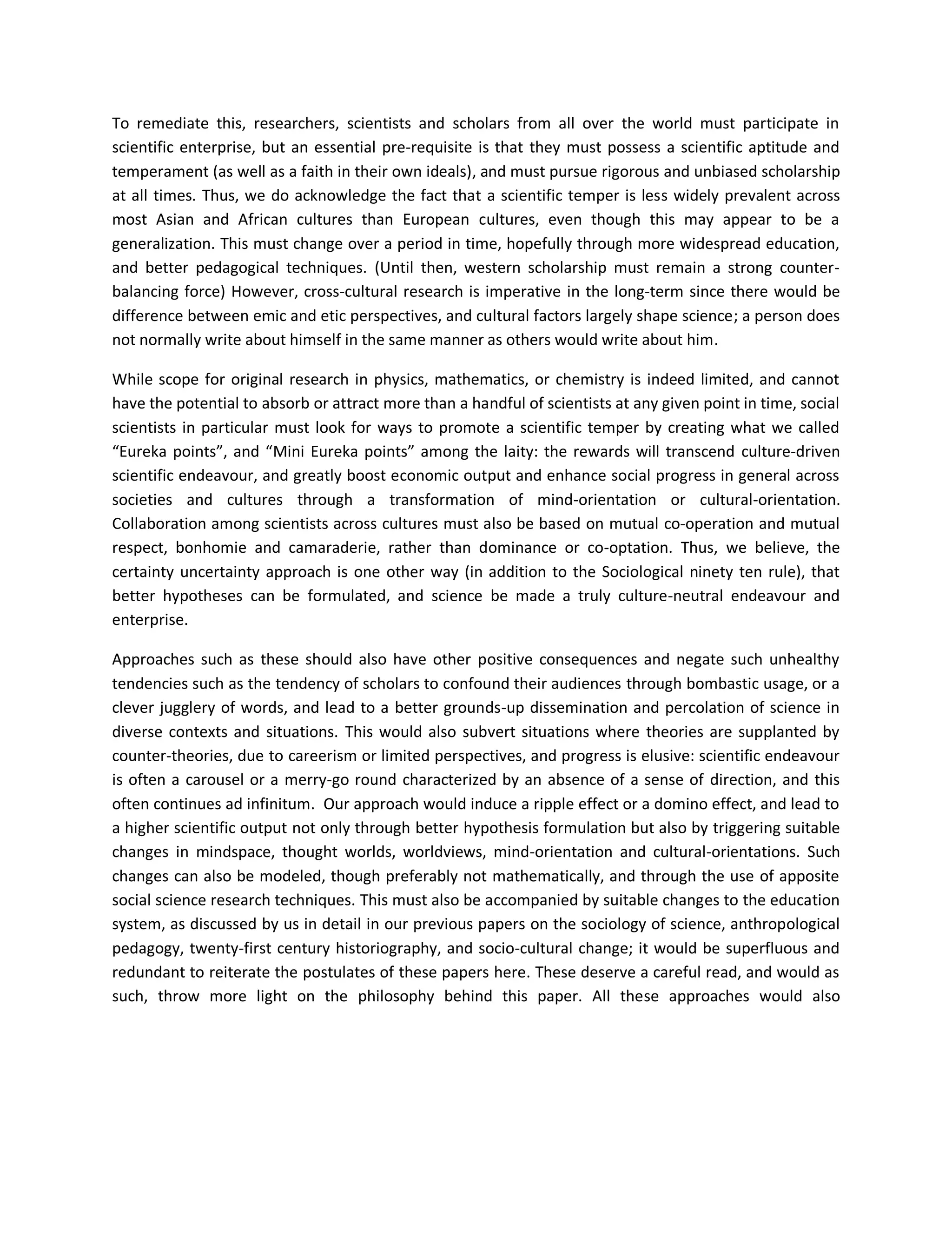 To remediate this, researchers, scientists and scholars from all over the world must participate in
scientific enterprise, but an essential pre-requisite is that they must possess a scientific aptitude and
temperament (as well as a faith in their own ideals), and must pursue rigorous and unbiased scholarship
at all times. Thus, we do acknowledge the fact that a scientific temper is less widely prevalent across
most Asian and African cultures than European cultures, even though this may appear to be a
generalization. This must change over a period in time, hopefully through more widespread education,
and better pedagogical techniques. (Until then, western scholarship must remain a strong counter-
balancing force) However, cross-cultural research is imperative in the long-term since there would be
difference between emic and etic perspectives, and cultural factors largely shape science; a person does
not normally write about himself in the same manner as others would write about him.
While scope for original research in physics, mathematics, or chemistry is indeed limited, and cannot
have the potential to absorb or attract more than a handful of scientists at any given point in time, social
scientists in particular must look for ways to promote a scientific temper by creating what we called
“Eureka points”, and “Mini Eureka points” among the laity: the rewards will transcend culture-driven
scientific endeavour, and greatly boost economic output and enhance social progress in general across
societies and cultures through a transformation of mind-orientation or cultural-orientation.
Collaboration among scientists across cultures must also be based on mutual co-operation and mutual
respect, bonhomie and camaraderie, rather than dominance or co-optation. Thus, we believe, the
certainty uncertainty approach is one other way (in addition to the Sociological ninety ten rule), that
better hypotheses can be formulated, and science be made a truly culture-neutral endeavour and
enterprise.
Approaches such as these should also have other positive consequences and negate such unhealthy
tendencies such as the tendency of scholars to confound their audiences through bombastic usage, or a
clever jugglery of words, and lead to a better grounds-up dissemination and percolation of science in
diverse contexts and situations. This would also subvert situations where theories are supplanted by
counter-theories, due to careerism or limited perspectives, and progress is elusive: scientific endeavour
is often a carousel or a merry-go round characterized by an absence of a sense of direction, and this
often continues ad infinitum. Our approach would induce a ripple effect or a domino effect, and lead to
a higher scientific output not only through better hypothesis formulation but also by triggering suitable
changes in mindspace, thought worlds, worldviews, mind-orientation and cultural-orientations. Such
changes can also be modeled, though preferably not mathematically, and through the use of apposite
social science research techniques. This must also be accompanied by suitable changes to the education
system, as discussed by us in detail in our previous papers on the sociology of science, anthropological
pedagogy, twenty-first century historiography, and socio-cultural change; it would be superfluous and
redundant to reiterate the postulates of these papers here. These deserve a careful read, and would as
such, throw more light on the philosophy behind this paper. All these approaches would also
 