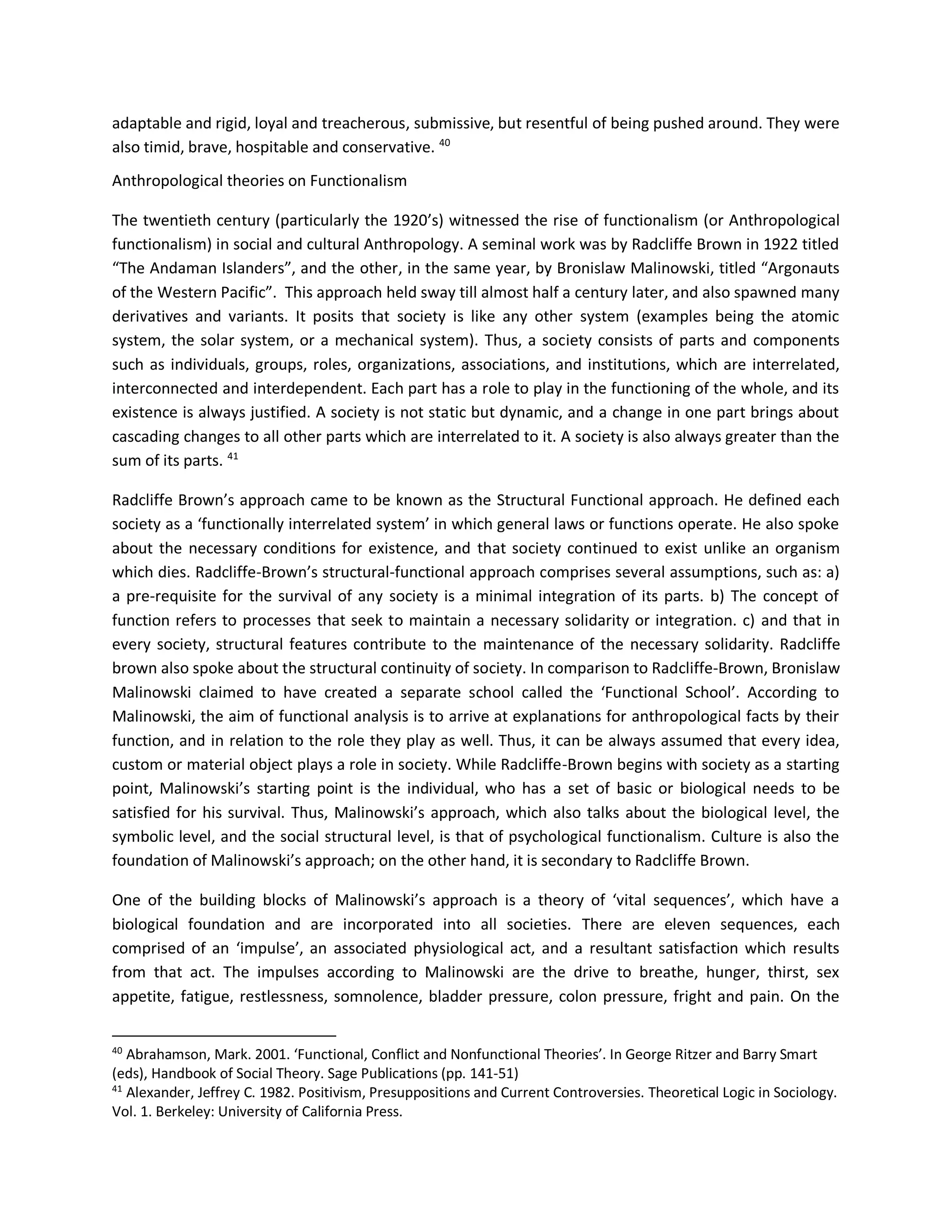 adaptable and rigid, loyal and treacherous, submissive, but resentful of being pushed around. They were
also timid, brave, hospitable and conservative. 40
Anthropological theories on Functionalism
The twentieth century (particularly the 1920’s) witnessed the rise of functionalism (or Anthropological
functionalism) in social and cultural Anthropology. A seminal work was by Radcliffe Brown in 1922 titled
“The Andaman Islanders”, and the other, in the same year, by Bronislaw Malinowski, titled “Argonauts
of the Western Pacific”. This approach held sway till almost half a century later, and also spawned many
derivatives and variants. It posits that society is like any other system (examples being the atomic
system, the solar system, or a mechanical system). Thus, a society consists of parts and components
such as individuals, groups, roles, organizations, associations, and institutions, which are interrelated,
interconnected and interdependent. Each part has a role to play in the functioning of the whole, and its
existence is always justified. A society is not static but dynamic, and a change in one part brings about
cascading changes to all other parts which are interrelated to it. A society is also always greater than the
sum of its parts. 41
Radcliffe Brown’s approach came to be known as the Structural Functional approach. He defined each
society as a ‘functionally interrelated system’ in which general laws or functions operate. He also spoke
about the necessary conditions for existence, and that society continued to exist unlike an organism
which dies. Radcliffe-Brown’s structural-functional approach comprises several assumptions, such as: a)
a pre-requisite for the survival of any society is a minimal integration of its parts. b) The concept of
function refers to processes that seek to maintain a necessary solidarity or integration. c) and that in
every society, structural features contribute to the maintenance of the necessary solidarity. Radcliffe
brown also spoke about the structural continuity of society. In comparison to Radcliffe-Brown, Bronislaw
Malinowski claimed to have created a separate school called the ‘Functional School’. According to
Malinowski, the aim of functional analysis is to arrive at explanations for anthropological facts by their
function, and in relation to the role they play as well. Thus, it can be always assumed that every idea,
custom or material object plays a role in society. While Radcliffe-Brown begins with society as a starting
point, Malinowski’s starting point is the individual, who has a set of basic or biological needs to be
satisfied for his survival. Thus, Malinowski’s approach, which also talks about the biological level, the
symbolic level, and the social structural level, is that of psychological functionalism. Culture is also the
foundation of Malinowski’s approach; on the other hand, it is secondary to Radcliffe Brown.
One of the building blocks of Malinowski’s approach is a theory of ‘vital sequences’, which have a
biological foundation and are incorporated into all societies. There are eleven sequences, each
comprised of an ‘impulse’, an associated physiological act, and a resultant satisfaction which results
from that act. The impulses according to Malinowski are the drive to breathe, hunger, thirst, sex
appetite, fatigue, restlessness, somnolence, bladder pressure, colon pressure, fright and pain. On the
40
Abrahamson, Mark. 2001. ‘Functional, Conflict and Nonfunctional Theories’. In George Ritzer and Barry Smart
(eds), Handbook of Social Theory. Sage Publications (pp. 141-51)
41
Alexander, Jeffrey C. 1982. Positivism, Presuppositions and Current Controversies. Theoretical Logic in Sociology.
Vol. 1. Berkeley: University of California Press.
 