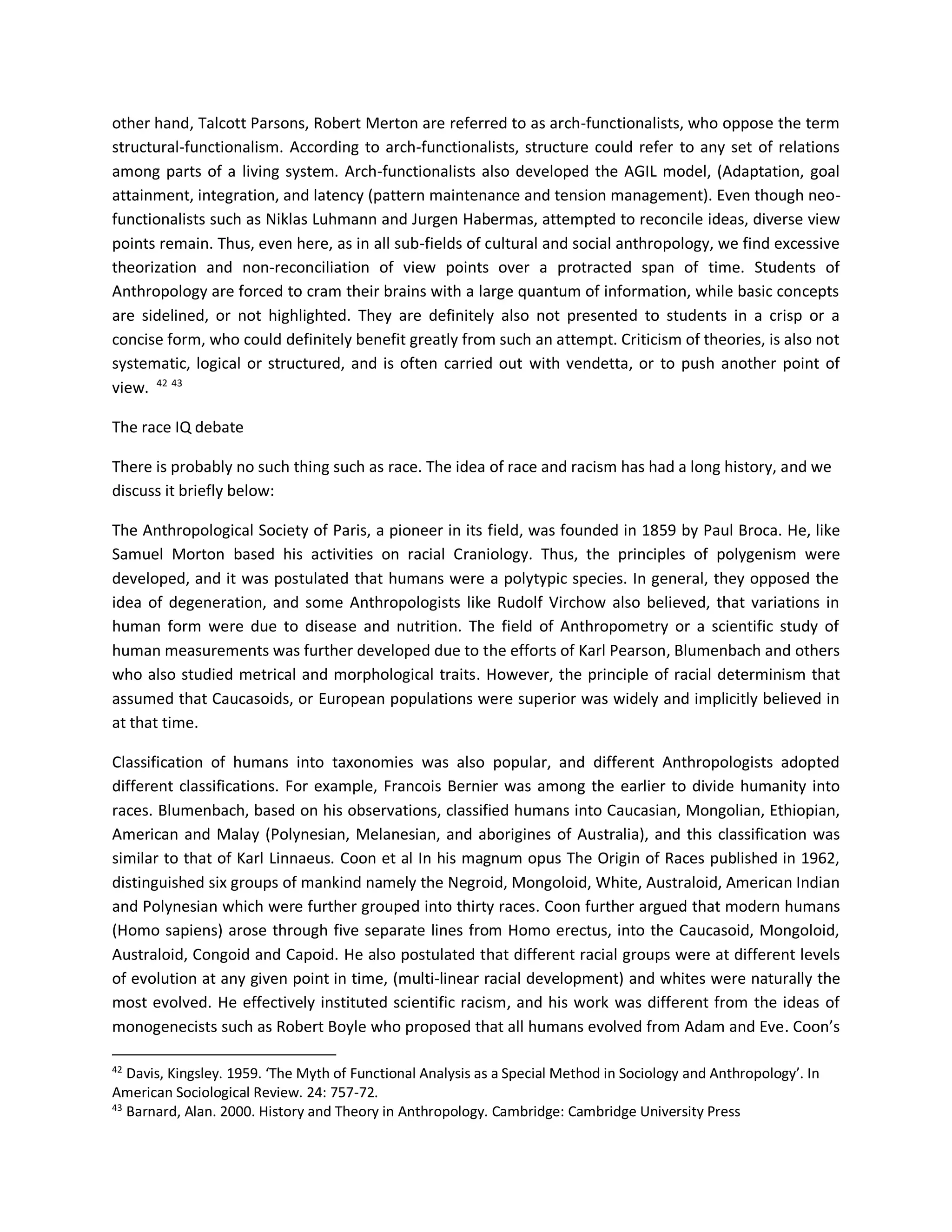 other hand, Talcott Parsons, Robert Merton are referred to as arch-functionalists, who oppose the term
structural-functionalism. According to arch-functionalists, structure could refer to any set of relations
among parts of a living system. Arch-functionalists also developed the AGIL model, (Adaptation, goal
attainment, integration, and latency (pattern maintenance and tension management). Even though neo-
functionalists such as Niklas Luhmann and Jurgen Habermas, attempted to reconcile ideas, diverse view
points remain. Thus, even here, as in all sub-fields of cultural and social anthropology, we find excessive
theorization and non-reconciliation of view points over a protracted span of time. Students of
Anthropology are forced to cram their brains with a large quantum of information, while basic concepts
are sidelined, or not highlighted. They are definitely also not presented to students in a crisp or a
concise form, who could definitely benefit greatly from such an attempt. Criticism of theories, is also not
systematic, logical or structured, and is often carried out with vendetta, or to push another point of
view. 42 43
The race IQ debate
There is probably no such thing such as race. The idea of race and racism has had a long history, and we
discuss it briefly below:
The Anthropological Society of Paris, a pioneer in its field, was founded in 1859 by Paul Broca. He, like
Samuel Morton based his activities on racial Craniology. Thus, the principles of polygenism were
developed, and it was postulated that humans were a polytypic species. In general, they opposed the
idea of degeneration, and some Anthropologists like Rudolf Virchow also believed, that variations in
human form were due to disease and nutrition. The field of Anthropometry or a scientific study of
human measurements was further developed due to the efforts of Karl Pearson, Blumenbach and others
who also studied metrical and morphological traits. However, the principle of racial determinism that
assumed that Caucasoids, or European populations were superior was widely and implicitly believed in
at that time.
Classification of humans into taxonomies was also popular, and different Anthropologists adopted
different classifications. For example, Francois Bernier was among the earlier to divide humanity into
races. Blumenbach, based on his observations, classified humans into Caucasian, Mongolian, Ethiopian,
American and Malay (Polynesian, Melanesian, and aborigines of Australia), and this classification was
similar to that of Karl Linnaeus. Coon et al In his magnum opus The Origin of Races published in 1962,
distinguished six groups of mankind namely the Negroid, Mongoloid, White, Australoid, American Indian
and Polynesian which were further grouped into thirty races. Coon further argued that modern humans
(Homo sapiens) arose through five separate lines from Homo erectus, into the Caucasoid, Mongoloid,
Australoid, Congoid and Capoid. He also postulated that different racial groups were at different levels
of evolution at any given point in time, (multi-linear racial development) and whites were naturally the
most evolved. He effectively instituted scientific racism, and his work was different from the ideas of
monogenecists such as Robert Boyle who proposed that all humans evolved from Adam and Eve. Coon’s
42
Davis, Kingsley. 1959. ‘The Myth of Functional Analysis as a Special Method in Sociology and Anthropology’. In
American Sociological Review. 24: 757-72.
43
Barnard, Alan. 2000. History and Theory in Anthropology. Cambridge: Cambridge University Press
 