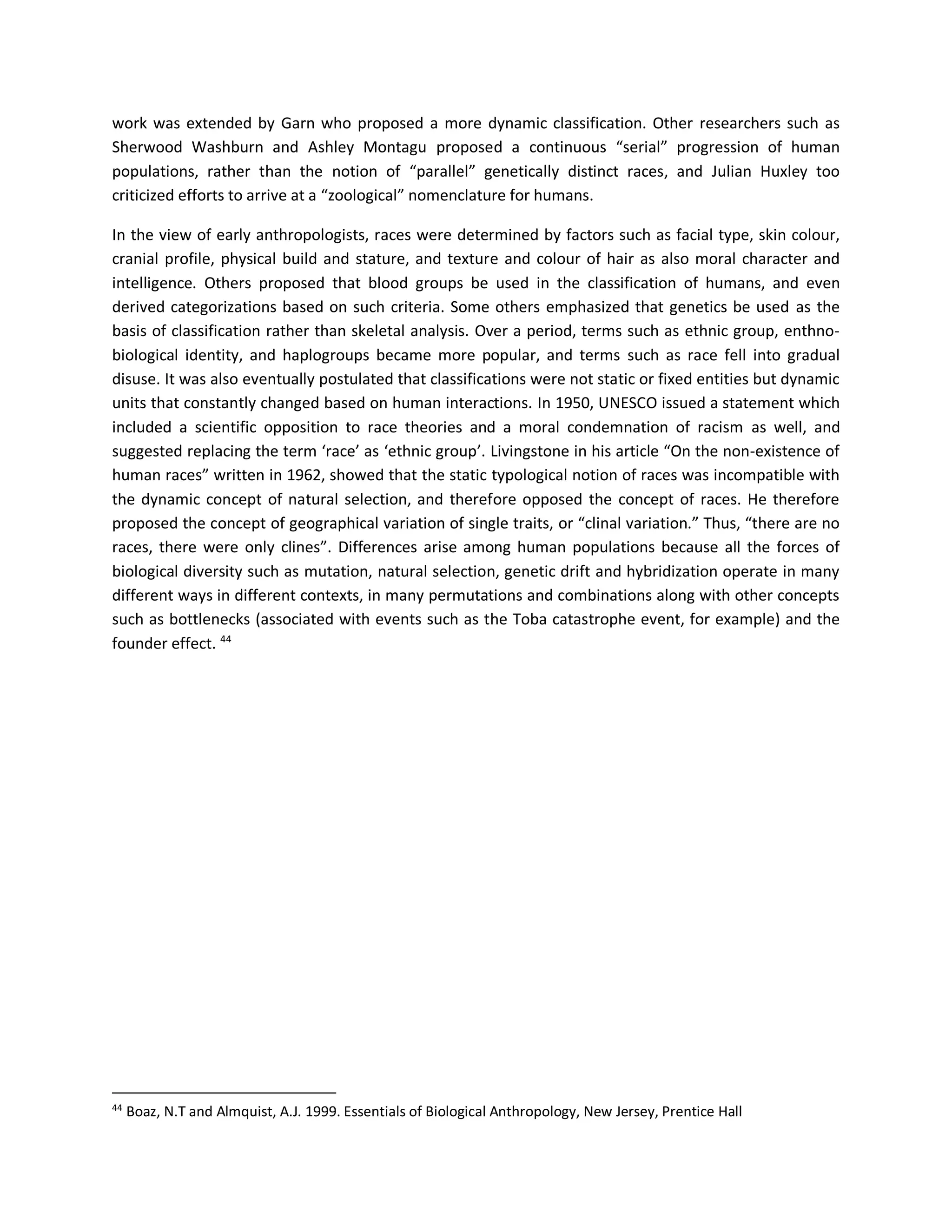 work was extended by Garn who proposed a more dynamic classification. Other researchers such as
Sherwood Washburn and Ashley Montagu proposed a continuous “serial” progression of human
populations, rather than the notion of “parallel” genetically distinct races, and Julian Huxley too
criticized efforts to arrive at a “zoological” nomenclature for humans.
In the view of early anthropologists, races were determined by factors such as facial type, skin colour,
cranial profile, physical build and stature, and texture and colour of hair as also moral character and
intelligence. Others proposed that blood groups be used in the classification of humans, and even
derived categorizations based on such criteria. Some others emphasized that genetics be used as the
basis of classification rather than skeletal analysis. Over a period, terms such as ethnic group, enthno-
biological identity, and haplogroups became more popular, and terms such as race fell into gradual
disuse. It was also eventually postulated that classifications were not static or fixed entities but dynamic
units that constantly changed based on human interactions. In 1950, UNESCO issued a statement which
included a scientific opposition to race theories and a moral condemnation of racism as well, and
suggested replacing the term ‘race’ as ‘ethnic group’. Livingstone in his article “On the non-existence of
human races” written in 1962, showed that the static typological notion of races was incompatible with
the dynamic concept of natural selection, and therefore opposed the concept of races. He therefore
proposed the concept of geographical variation of single traits, or “clinal variation.” Thus, “there are no
races, there were only clines”. Differences arise among human populations because all the forces of
biological diversity such as mutation, natural selection, genetic drift and hybridization operate in many
different ways in different contexts, in many permutations and combinations along with other concepts
such as bottlenecks (associated with events such as the Toba catastrophe event, for example) and the
founder effect. 44
44
Boaz, N.T and Almquist, A.J. 1999. Essentials of Biological Anthropology, New Jersey, Prentice Hall
 