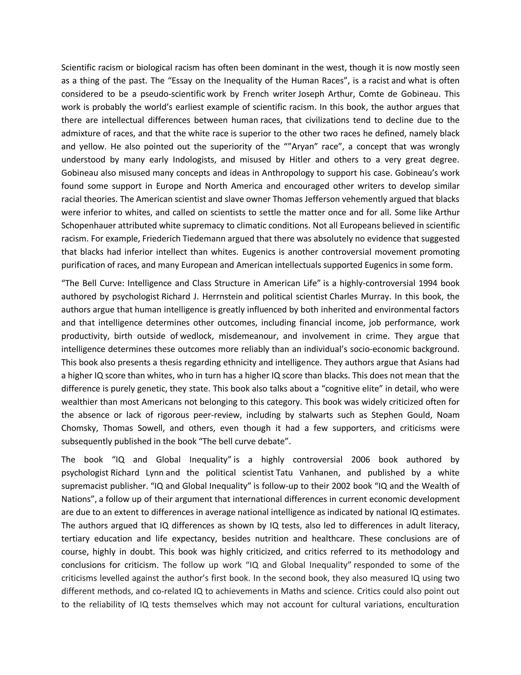 Scientific racism or biological racism has often been dominant in the west, though it is now mostly seen
as a thing of the past. The “Essay on the Inequality of the Human Races”, is a racist and what is often
considered to be a pseudo-scientific work by French writer Joseph Arthur, Comte de Gobineau. This
work is probably the world’s earliest example of scientific racism. In this book, the author argues that
there are intellectual differences between human races, that civilizations tend to decline due to the
admixture of races, and that the white race is superior to the other two races he defined, namely black
and yellow. He also pointed out the superiority of the “”Aryan” race”, a concept that was wrongly
understood by many early Indologists, and misused by Hitler and others to a very great degree.
Gobineau also misused many concepts and ideas in Anthropology to support his case. Gobineau’s work
found some support in Europe and North America and encouraged other writers to develop similar
racial theories. The American scientist and slave owner Thomas Jefferson vehemently argued that blacks
were inferior to whites, and called on scientists to settle the matter once and for all. Some like Arthur
Schopenhauer attributed white supremacy to climatic conditions. Not all Europeans believed in scientific
racism. For example, Friederich Tiedemann argued that there was absolutely no evidence that suggested
that blacks had inferior intellect than whites. Eugenics is another controversial movement promoting
purification of races, and many European and American intellectuals supported Eugenics in some form.
“The Bell Curve: Intelligence and Class Structure in American Life” is a highly-controversial 1994 book
authored by psychologist Richard J. Herrnstein and political scientist Charles Murray. In this book, the
authors argue that human intelligence is greatly influenced by both inherited and environmental factors
and that intelligence determines other outcomes, including financial income, job performance, work
productivity, birth outside of wedlock, misdemeanour, and involvement in crime. They argue that
intelligence determines these outcomes more reliably than an individual’s socio-economic background.
This book also presents a thesis regarding ethnicity and intelligence. They authors argue that Asians had
a higher IQ score than whites, who in turn has a higher IQ score than blacks. This does not mean that the
difference is purely genetic, they state. This book also talks about a “cognitive elite” in detail, who were
wealthier than most Americans not belonging to this category. This book was widely criticized often for
the absence or lack of rigorous peer-review, including by stalwarts such as Stephen Gould, Noam
Chomsky, Thomas Sowell, and others, even though it had a few supporters, and criticisms were
subsequently published in the book “The bell curve debate”.
The book “IQ and Global Inequality” is a highly controversial 2006 book authored by
psychologist Richard Lynn and the political scientist Tatu Vanhanen, and published by a white
supremacist publisher. “IQ and Global Inequality” is follow-up to their 2002 book “IQ and the Wealth of
Nations”, a follow up of their argument that international differences in current economic development
are due to an extent to differences in average national intelligence as indicated by national IQ estimates.
The authors argued that IQ differences as shown by IQ tests, also led to differences in adult literacy,
tertiary education and life expectancy, besides nutrition and healthcare. These conclusions are of
course, highly in doubt. This book was highly criticized, and critics referred to its methodology and
conclusions for criticism. The follow up work “IQ and Global Inequality” responded to some of the
criticisms levelled against the author’s first book. In the second book, they also measured IQ using two
different methods, and co-related IQ to achievements in Maths and science. Critics could also point out
to the reliability of IQ tests themselves which may not account for cultural variations, enculturation
 