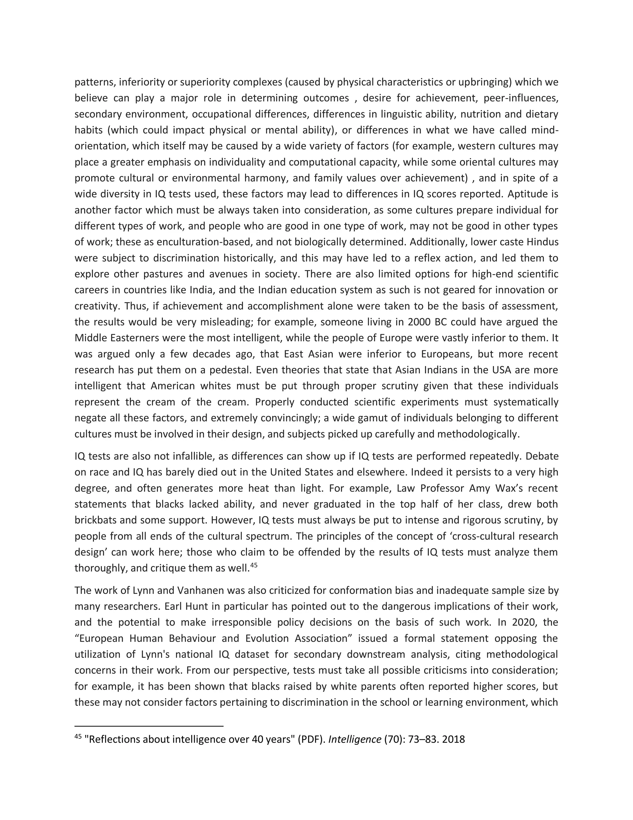 patterns, inferiority or superiority complexes (caused by physical characteristics or upbringing) which we
believe can play a major role in determining outcomes , desire for achievement, peer-influences,
secondary environment, occupational differences, differences in linguistic ability, nutrition and dietary
habits (which could impact physical or mental ability), or differences in what we have called mind-
orientation, which itself may be caused by a wide variety of factors (for example, western cultures may
place a greater emphasis on individuality and computational capacity, while some oriental cultures may
promote cultural or environmental harmony, and family values over achievement) , and in spite of a
wide diversity in IQ tests used, these factors may lead to differences in IQ scores reported. Aptitude is
another factor which must be always taken into consideration, as some cultures prepare individual for
different types of work, and people who are good in one type of work, may not be good in other types
of work; these as enculturation-based, and not biologically determined. Additionally, lower caste Hindus
were subject to discrimination historically, and this may have led to a reflex action, and led them to
explore other pastures and avenues in society. There are also limited options for high-end scientific
careers in countries like India, and the Indian education system as such is not geared for innovation or
creativity. Thus, if achievement and accomplishment alone were taken to be the basis of assessment,
the results would be very misleading; for example, someone living in 2000 BC could have argued the
Middle Easterners were the most intelligent, while the people of Europe were vastly inferior to them. It
was argued only a few decades ago, that East Asian were inferior to Europeans, but more recent
research has put them on a pedestal. Even theories that state that Asian Indians in the USA are more
intelligent that American whites must be put through proper scrutiny given that these individuals
represent the cream of the cream. Properly conducted scientific experiments must systematically
negate all these factors, and extremely convincingly; a wide gamut of individuals belonging to different
cultures must be involved in their design, and subjects picked up carefully and methodologically.
IQ tests are also not infallible, as differences can show up if IQ tests are performed repeatedly. Debate
on race and IQ has barely died out in the United States and elsewhere. Indeed it persists to a very high
degree, and often generates more heat than light. For example, Law Professor Amy Wax’s recent
statements that blacks lacked ability, and never graduated in the top half of her class, drew both
brickbats and some support. However, IQ tests must always be put to intense and rigorous scrutiny, by
people from all ends of the cultural spectrum. The principles of the concept of ‘cross-cultural research
design’ can work here; those who claim to be offended by the results of IQ tests must analyze them
thoroughly, and critique them as well.45
The work of Lynn and Vanhanen was also criticized for conformation bias and inadequate sample size by
many researchers. Earl Hunt in particular has pointed out to the dangerous implications of their work,
and the potential to make irresponsible policy decisions on the basis of such work. In 2020, the
“European Human Behaviour and Evolution Association” issued a formal statement opposing the
utilization of Lynn's national IQ dataset for secondary downstream analysis, citing methodological
concerns in their work. From our perspective, tests must take all possible criticisms into consideration;
for example, it has been shown that blacks raised by white parents often reported higher scores, but
these may not consider factors pertaining to discrimination in the school or learning environment, which
45
"Reflections about intelligence over 40 years" (PDF). Intelligence (70): 73–83. 2018
 