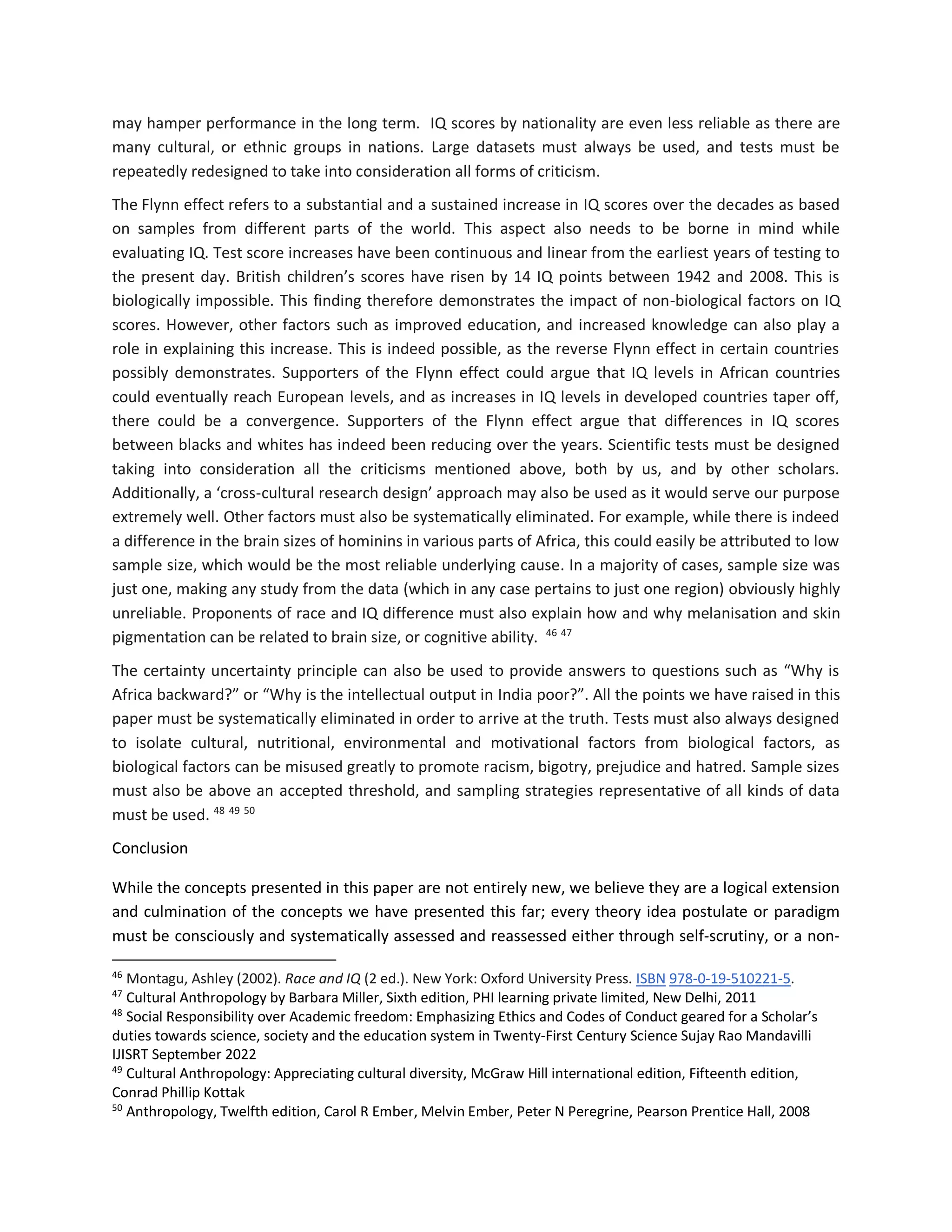 may hamper performance in the long term. IQ scores by nationality are even less reliable as there are
many cultural, or ethnic groups in nations. Large datasets must always be used, and tests must be
repeatedly redesigned to take into consideration all forms of criticism.
The Flynn effect refers to a substantial and a sustained increase in IQ scores over the decades as based
on samples from different parts of the world. This aspect also needs to be borne in mind while
evaluating IQ. Test score increases have been continuous and linear from the earliest years of testing to
the present day. British children’s scores have risen by 14 IQ points between 1942 and 2008. This is
biologically impossible. This finding therefore demonstrates the impact of non-biological factors on IQ
scores. However, other factors such as improved education, and increased knowledge can also play a
role in explaining this increase. This is indeed possible, as the reverse Flynn effect in certain countries
possibly demonstrates. Supporters of the Flynn effect could argue that IQ levels in African countries
could eventually reach European levels, and as increases in IQ levels in developed countries taper off,
there could be a convergence. Supporters of the Flynn effect argue that differences in IQ scores
between blacks and whites has indeed been reducing over the years. Scientific tests must be designed
taking into consideration all the criticisms mentioned above, both by us, and by other scholars.
Additionally, a ‘cross-cultural research design’ approach may also be used as it would serve our purpose
extremely well. Other factors must also be systematically eliminated. For example, while there is indeed
a difference in the brain sizes of hominins in various parts of Africa, this could easily be attributed to low
sample size, which would be the most reliable underlying cause. In a majority of cases, sample size was
just one, making any study from the data (which in any case pertains to just one region) obviously highly
unreliable. Proponents of race and IQ difference must also explain how and why melanisation and skin
pigmentation can be related to brain size, or cognitive ability. 46 47
The certainty uncertainty principle can also be used to provide answers to questions such as “Why is
Africa backward?” or “Why is the intellectual output in India poor?”. All the points we have raised in this
paper must be systematically eliminated in order to arrive at the truth. Tests must also always designed
to isolate cultural, nutritional, environmental and motivational factors from biological factors, as
biological factors can be misused greatly to promote racism, bigotry, prejudice and hatred. Sample sizes
must also be above an accepted threshold, and sampling strategies representative of all kinds of data
must be used. 48 49 50
Conclusion
While the concepts presented in this paper are not entirely new, we believe they are a logical extension
and culmination of the concepts we have presented this far; every theory idea postulate or paradigm
must be consciously and systematically assessed and reassessed either through self-scrutiny, or a non-
46
Montagu, Ashley (2002). Race and IQ (2 ed.). New York: Oxford University Press. ISBN 978-0-19-510221-5.
47
Cultural Anthropology by Barbara Miller, Sixth edition, PHI learning private limited, New Delhi, 2011
48
Social Responsibility over Academic freedom: Emphasizing Ethics and Codes of Conduct geared for a Scholar’s
duties towards science, society and the education system in Twenty-First Century Science Sujay Rao Mandavilli
IJISRT September 2022
49
Cultural Anthropology: Appreciating cultural diversity, McGraw Hill international edition, Fifteenth edition,
Conrad Phillip Kottak
50
Anthropology, Twelfth edition, Carol R Ember, Melvin Ember, Peter N Peregrine, Pearson Prentice Hall, 2008
 