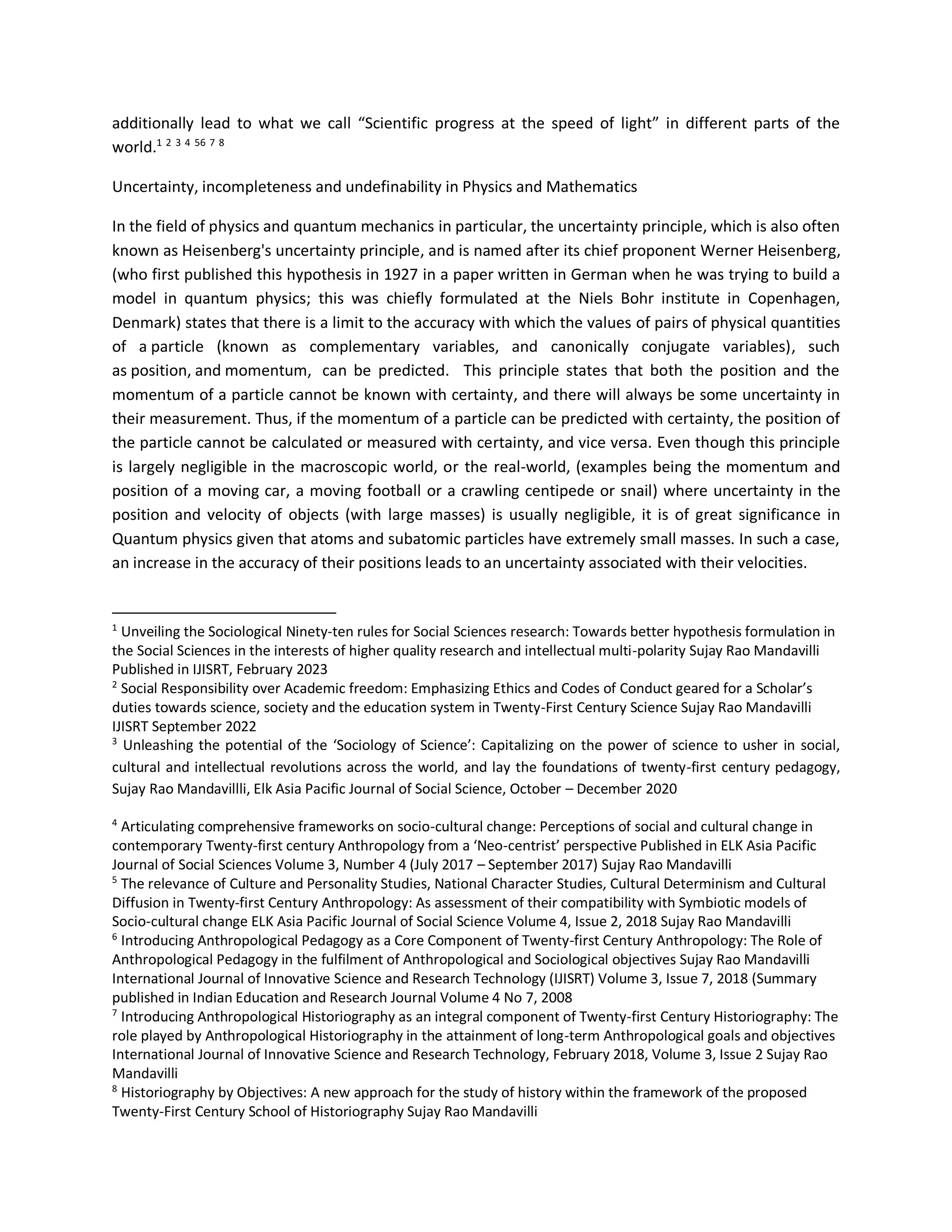 additionally lead to what we call “Scientific progress at the speed of light” in different parts of the
world.1 2 3 4 56 7 8
Uncertainty, incompleteness and undefinability in Physics and Mathematics
In the field of physics and quantum mechanics in particular, the uncertainty principle, which is also often
known as Heisenberg's uncertainty principle, and is named after its chief proponent Werner Heisenberg,
(who first published this hypothesis in 1927 in a paper written in German when he was trying to build a
model in quantum physics; this was chiefly formulated at the Niels Bohr institute in Copenhagen,
Denmark) states that there is a limit to the accuracy with which the values of pairs of physical quantities
of a particle (known as complementary variables, and canonically conjugate variables), such
as position, and momentum, can be predicted. This principle states that both the position and the
momentum of a particle cannot be known with certainty, and there will always be some uncertainty in
their measurement. Thus, if the momentum of a particle can be predicted with certainty, the position of
the particle cannot be calculated or measured with certainty, and vice versa. Even though this principle
is largely negligible in the macroscopic world, or the real-world, (examples being the momentum and
position of a moving car, a moving football or a crawling centipede or snail) where uncertainty in the
position and velocity of objects (with large masses) is usually negligible, it is of great significance in
Quantum physics given that atoms and subatomic particles have extremely small masses. In such a case,
an increase in the accuracy of their positions leads to an uncertainty associated with their velocities.
1
Unveiling the Sociological Ninety-ten rules for Social Sciences research: Towards better hypothesis formulation in
the Social Sciences in the interests of higher quality research and intellectual multi-polarity Sujay Rao Mandavilli
Published in IJISRT, February 2023
2
Social Responsibility over Academic freedom: Emphasizing Ethics and Codes of Conduct geared for a Scholar’s
duties towards science, society and the education system in Twenty-First Century Science Sujay Rao Mandavilli
IJISRT September 2022
3
Unleashing the potential of the ‘Sociology of Science’: Capitalizing on the power of science to usher in social,
cultural and intellectual revolutions across the world, and lay the foundations of twenty-first century pedagogy,
Sujay Rao Mandavillli, Elk Asia Pacific Journal of Social Science, October – December 2020
4
Articulating comprehensive frameworks on socio-cultural change: Perceptions of social and cultural change in
contemporary Twenty-first century Anthropology from a ‘Neo-centrist’ perspective Published in ELK Asia Pacific
Journal of Social Sciences Volume 3, Number 4 (July 2017 – September 2017) Sujay Rao Mandavilli
5
The relevance of Culture and Personality Studies, National Character Studies, Cultural Determinism and Cultural
Diffusion in Twenty-first Century Anthropology: As assessment of their compatibility with Symbiotic models of
Socio-cultural change ELK Asia Pacific Journal of Social Science Volume 4, Issue 2, 2018 Sujay Rao Mandavilli
6
Introducing Anthropological Pedagogy as a Core Component of Twenty-first Century Anthropology: The Role of
Anthropological Pedagogy in the fulfilment of Anthropological and Sociological objectives Sujay Rao Mandavilli
International Journal of Innovative Science and Research Technology (IJISRT) Volume 3, Issue 7, 2018 (Summary
published in Indian Education and Research Journal Volume 4 No 7, 2008
7
Introducing Anthropological Historiography as an integral component of Twenty-first Century Historiography: The
role played by Anthropological Historiography in the attainment of long-term Anthropological goals and objectives
International Journal of Innovative Science and Research Technology, February 2018, Volume 3, Issue 2 Sujay Rao
Mandavilli
8
Historiography by Objectives: A new approach for the study of history within the framework of the proposed
Twenty-First Century School of Historiography Sujay Rao Mandavilli
 