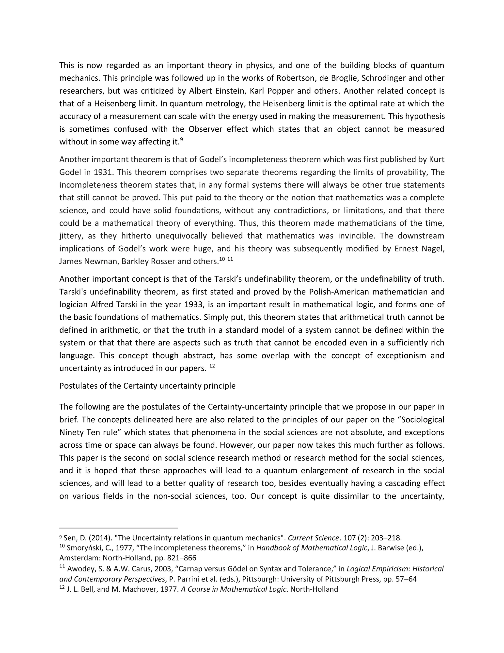 This is now regarded as an important theory in physics, and one of the building blocks of quantum
mechanics. This principle was followed up in the works of Robertson, de Broglie, Schrodinger and other
researchers, but was criticized by Albert Einstein, Karl Popper and others. Another related concept is
that of a Heisenberg limit. In quantum metrology, the Heisenberg limit is the optimal rate at which the
accuracy of a measurement can scale with the energy used in making the measurement. This hypothesis
is sometimes confused with the Observer effect which states that an object cannot be measured
without in some way affecting it.9
Another important theorem is that of Godel’s incompleteness theorem which was first published by Kurt
Godel in 1931. This theorem comprises two separate theorems regarding the limits of provability, The
incompleteness theorem states that, in any formal systems there will always be other true statements
that still cannot be proved. This put paid to the theory or the notion that mathematics was a complete
science, and could have solid foundations, without any contradictions, or limitations, and that there
could be a mathematical theory of everything. Thus, this theorem made mathematicians of the time,
jittery, as they hitherto unequivocally believed that mathematics was invincible. The downstream
implications of Godel’s work were huge, and his theory was subsequently modified by Ernest Nagel,
James Newman, Barkley Rosser and others.10 11
Another important concept is that of the Tarski’s undefinability theorem, or the undefinability of truth.
Tarski's undefinability theorem, as first stated and proved by the Polish-American mathematician and
logician Alfred Tarski in the year 1933, is an important result in mathematical logic, and forms one of
the basic foundations of mathematics. Simply put, this theorem states that arithmetical truth cannot be
defined in arithmetic, or that the truth in a standard model of a system cannot be defined within the
system or that that there are aspects such as truth that cannot be encoded even in a sufficiently rich
language. This concept though abstract, has some overlap with the concept of exceptionism and
uncertainty as introduced in our papers. 12
Postulates of the Certainty uncertainty principle
The following are the postulates of the Certainty-uncertainty principle that we propose in our paper in
brief. The concepts delineated here are also related to the principles of our paper on the “Sociological
Ninety Ten rule” which states that phenomena in the social sciences are not absolute, and exceptions
across time or space can always be found. However, our paper now takes this much further as follows.
This paper is the second on social science research method or research method for the social sciences,
and it is hoped that these approaches will lead to a quantum enlargement of research in the social
sciences, and will lead to a better quality of research too, besides eventually having a cascading effect
on various fields in the non-social sciences, too. Our concept is quite dissimilar to the uncertainty,
9 Sen, D. (2014). "The Uncertainty relations in quantum mechanics". Current Science. 107 (2): 203–218.
10
Smoryński, C., 1977, “The incompleteness theorems,” in Handbook of Mathematical Logic, J. Barwise (ed.),
Amsterdam: North-Holland, pp. 821–866
11
Awodey, S. & A.W. Carus, 2003, “Carnap versus Gödel on Syntax and Tolerance,” in Logical Empiricism: Historical
and Contemporary Perspectives, P. Parrini et al. (eds.), Pittsburgh: University of Pittsburgh Press, pp. 57–64
12
J. L. Bell, and M. Machover, 1977. A Course in Mathematical Logic. North-Holland
 