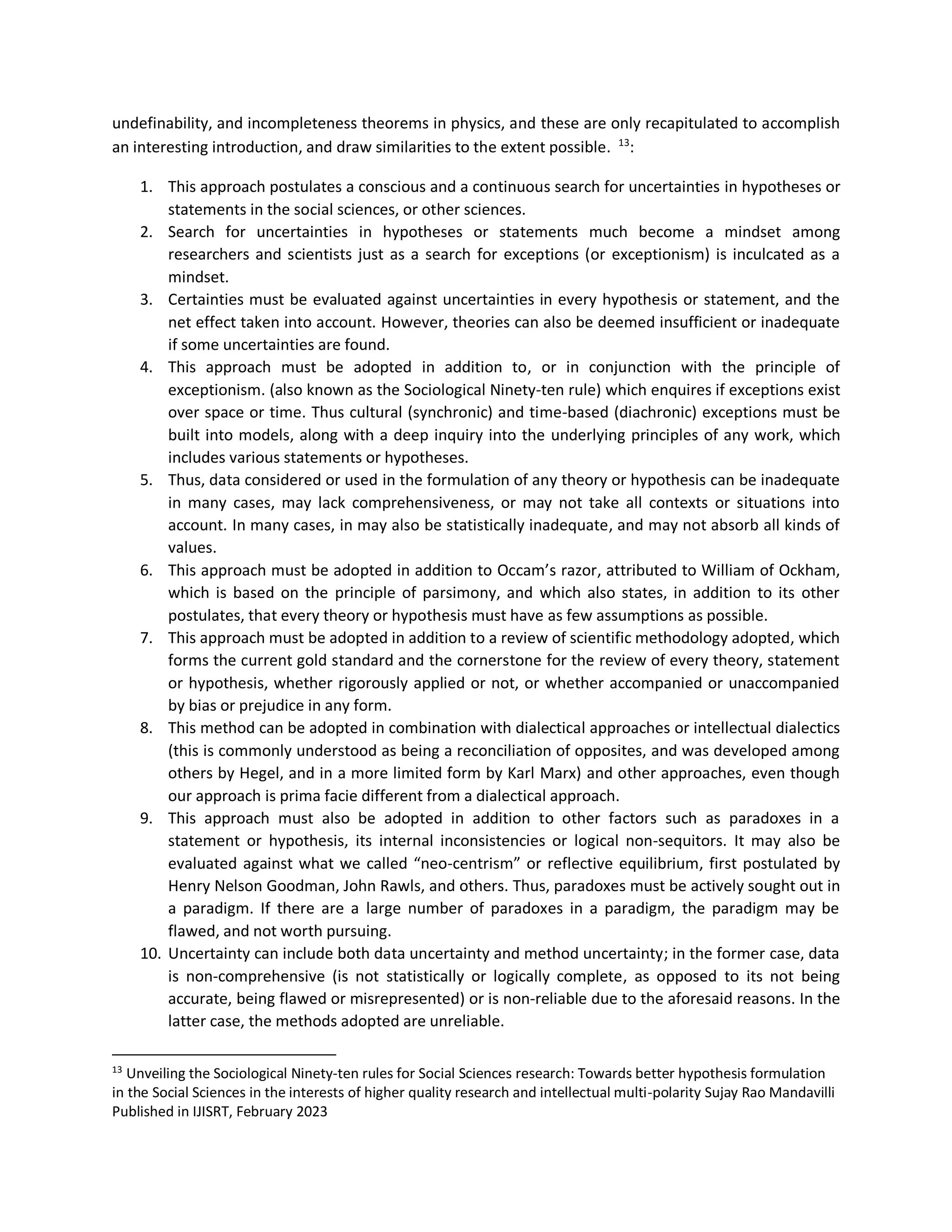 undefinability, and incompleteness theorems in physics, and these are only recapitulated to accomplish
an interesting introduction, and draw similarities to the extent possible. 13
:
1. This approach postulates a conscious and a continuous search for uncertainties in hypotheses or
statements in the social sciences, or other sciences.
2. Search for uncertainties in hypotheses or statements much become a mindset among
researchers and scientists just as a search for exceptions (or exceptionism) is inculcated as a
mindset.
3. Certainties must be evaluated against uncertainties in every hypothesis or statement, and the
net effect taken into account. However, theories can also be deemed insufficient or inadequate
if some uncertainties are found.
4. This approach must be adopted in addition to, or in conjunction with the principle of
exceptionism. (also known as the Sociological Ninety-ten rule) which enquires if exceptions exist
over space or time. Thus cultural (synchronic) and time-based (diachronic) exceptions must be
built into models, along with a deep inquiry into the underlying principles of any work, which
includes various statements or hypotheses.
5. Thus, data considered or used in the formulation of any theory or hypothesis can be inadequate
in many cases, may lack comprehensiveness, or may not take all contexts or situations into
account. In many cases, in may also be statistically inadequate, and may not absorb all kinds of
values.
6. This approach must be adopted in addition to Occam’s razor, attributed to William of Ockham,
which is based on the principle of parsimony, and which also states, in addition to its other
postulates, that every theory or hypothesis must have as few assumptions as possible.
7. This approach must be adopted in addition to a review of scientific methodology adopted, which
forms the current gold standard and the cornerstone for the review of every theory, statement
or hypothesis, whether rigorously applied or not, or whether accompanied or unaccompanied
by bias or prejudice in any form.
8. This method can be adopted in combination with dialectical approaches or intellectual dialectics
(this is commonly understood as being a reconciliation of opposites, and was developed among
others by Hegel, and in a more limited form by Karl Marx) and other approaches, even though
our approach is prima facie different from a dialectical approach.
9. This approach must also be adopted in addition to other factors such as paradoxes in a
statement or hypothesis, its internal inconsistencies or logical non-sequitors. It may also be
evaluated against what we called “neo-centrism” or reflective equilibrium, first postulated by
Henry Nelson Goodman, John Rawls, and others. Thus, paradoxes must be actively sought out in
a paradigm. If there are a large number of paradoxes in a paradigm, the paradigm may be
flawed, and not worth pursuing.
10. Uncertainty can include both data uncertainty and method uncertainty; in the former case, data
is non-comprehensive (is not statistically or logically complete, as opposed to its not being
accurate, being flawed or misrepresented) or is non-reliable due to the aforesaid reasons. In the
latter case, the methods adopted are unreliable.
13
Unveiling the Sociological Ninety-ten rules for Social Sciences research: Towards better hypothesis formulation
in the Social Sciences in the interests of higher quality research and intellectual multi-polarity Sujay Rao Mandavilli
Published in IJISRT, February 2023
 