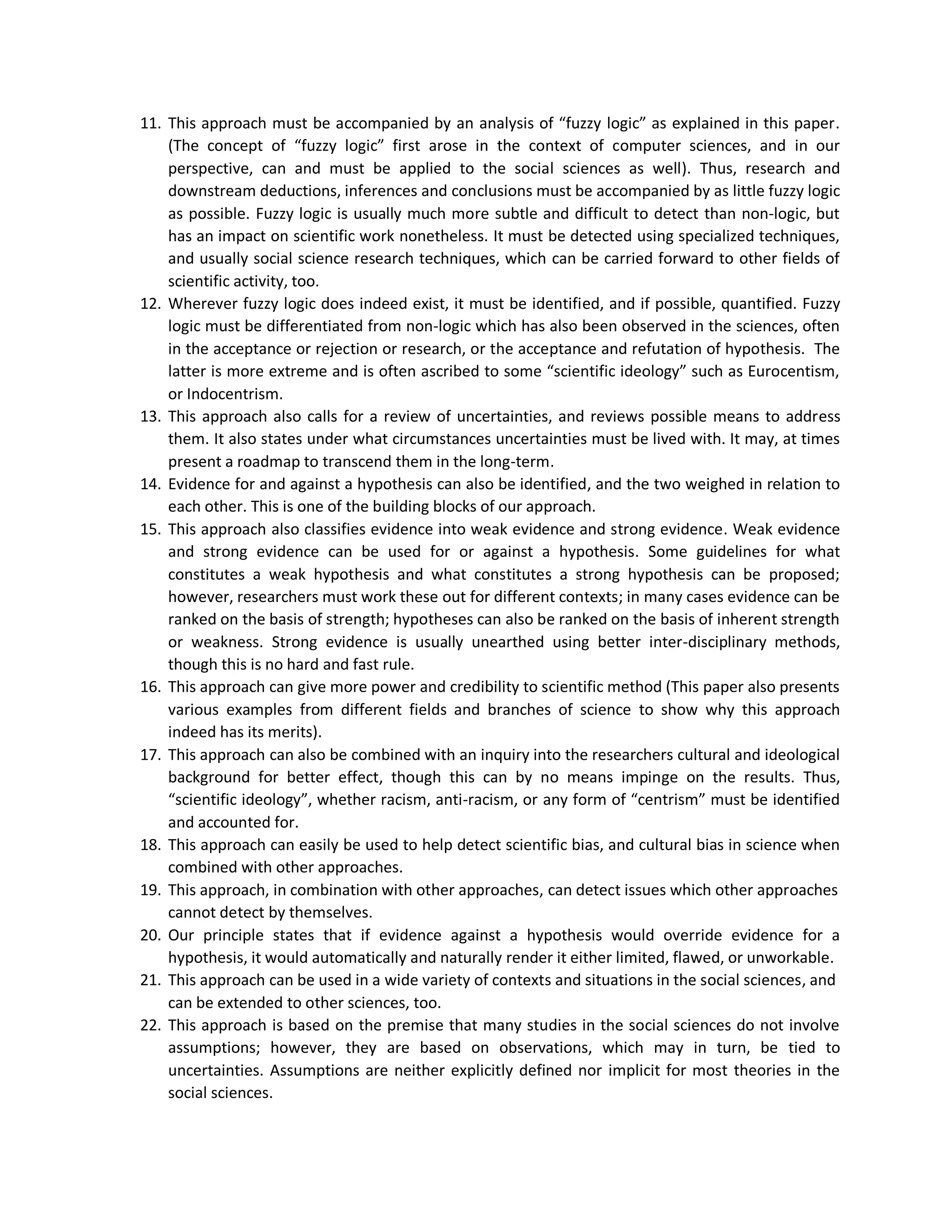 11. This approach must be accompanied by an analysis of “fuzzy logic” as explained in this paper.
(The concept of “fuzzy logic” first arose in the context of computer sciences, and in our
perspective, can and must be applied to the social sciences as well). Thus, research and
downstream deductions, inferences and conclusions must be accompanied by as little fuzzy logic
as possible. Fuzzy logic is usually much more subtle and difficult to detect than non-logic, but
has an impact on scientific work nonetheless. It must be detected using specialized techniques,
and usually social science research techniques, which can be carried forward to other fields of
scientific activity, too.
12. Wherever fuzzy logic does indeed exist, it must be identified, and if possible, quantified. Fuzzy
logic must be differentiated from non-logic which has also been observed in the sciences, often
in the acceptance or rejection or research, or the acceptance and refutation of hypothesis. The
latter is more extreme and is often ascribed to some “scientific ideology” such as Eurocentism,
or Indocentrism.
13. This approach also calls for a review of uncertainties, and reviews possible means to address
them. It also states under what circumstances uncertainties must be lived with. It may, at times
present a roadmap to transcend them in the long-term.
14. Evidence for and against a hypothesis can also be identified, and the two weighed in relation to
each other. This is one of the building blocks of our approach.
15. This approach also classifies evidence into weak evidence and strong evidence. Weak evidence
and strong evidence can be used for or against a hypothesis. Some guidelines for what
constitutes a weak hypothesis and what constitutes a strong hypothesis can be proposed;
however, researchers must work these out for different contexts; in many cases evidence can be
ranked on the basis of strength; hypotheses can also be ranked on the basis of inherent strength
or weakness. Strong evidence is usually unearthed using better inter-disciplinary methods,
though this is no hard and fast rule.
16. This approach can give more power and credibility to scientific method (This paper also presents
various examples from different fields and branches of science to show why this approach
indeed has its merits).
17. This approach can also be combined with an inquiry into the researchers cultural and ideological
background for better effect, though this can by no means impinge on the results. Thus,
“scientific ideology”, whether racism, anti-racism, or any form of “centrism” must be identified
and accounted for.
18. This approach can easily be used to help detect scientific bias, and cultural bias in science when
combined with other approaches.
19. This approach, in combination with other approaches, can detect issues which other approaches
cannot detect by themselves.
20. Our principle states that if evidence against a hypothesis would override evidence for a
hypothesis, it would automatically and naturally render it either limited, flawed, or unworkable.
21. This approach can be used in a wide variety of contexts and situations in the social sciences, and
can be extended to other sciences, too.
22. This approach is based on the premise that many studies in the social sciences do not involve
assumptions; however, they are based on observations, which may in turn, be tied to
uncertainties. Assumptions are neither explicitly defined nor implicit for most theories in the
social sciences.
 