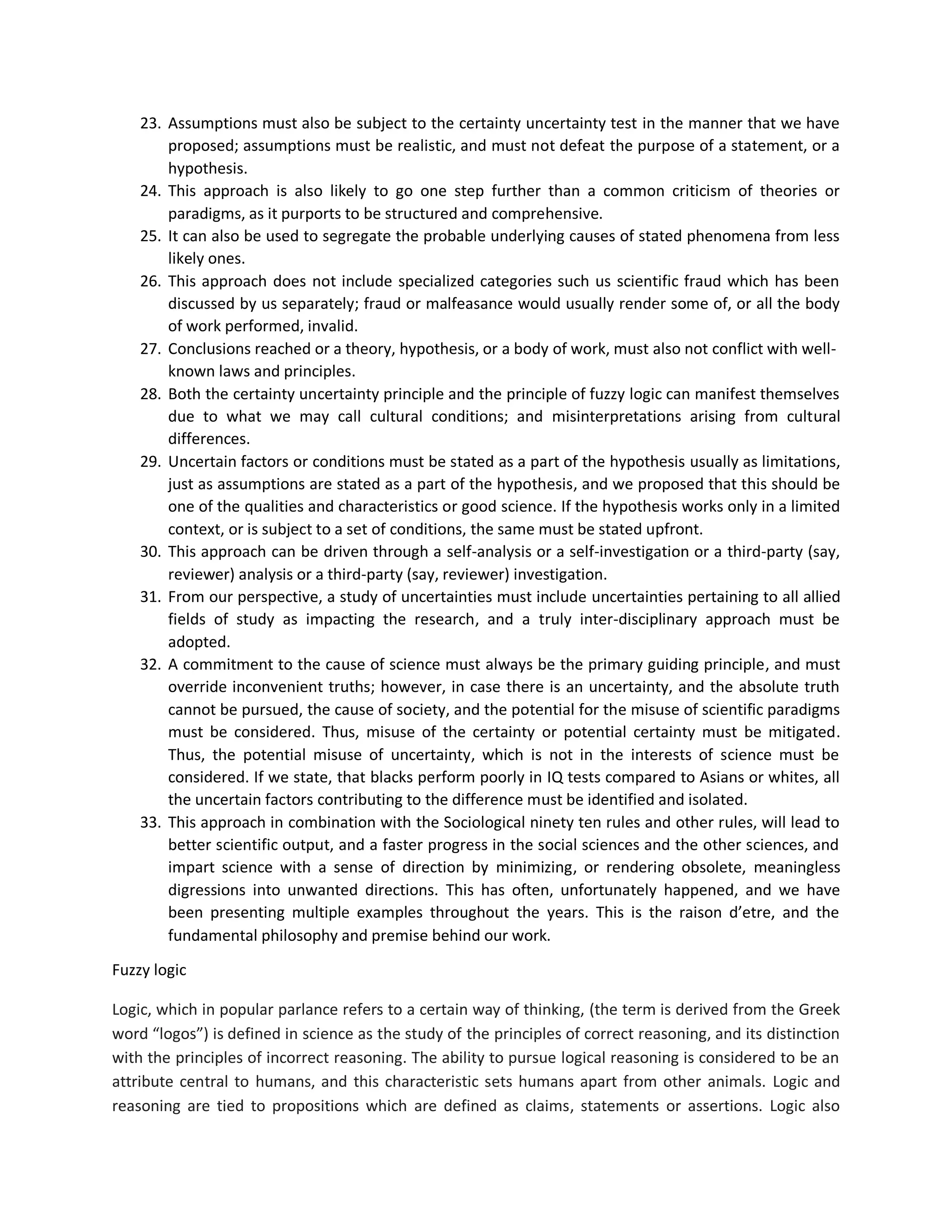 23. Assumptions must also be subject to the certainty uncertainty test in the manner that we have
proposed; assumptions must be realistic, and must not defeat the purpose of a statement, or a
hypothesis.
24. This approach is also likely to go one step further than a common criticism of theories or
paradigms, as it purports to be structured and comprehensive.
25. It can also be used to segregate the probable underlying causes of stated phenomena from less
likely ones.
26. This approach does not include specialized categories such us scientific fraud which has been
discussed by us separately; fraud or malfeasance would usually render some of, or all the body
of work performed, invalid.
27. Conclusions reached or a theory, hypothesis, or a body of work, must also not conflict with well-
known laws and principles.
28. Both the certainty uncertainty principle and the principle of fuzzy logic can manifest themselves
due to what we may call cultural conditions; and misinterpretations arising from cultural
differences.
29. Uncertain factors or conditions must be stated as a part of the hypothesis usually as limitations,
just as assumptions are stated as a part of the hypothesis, and we proposed that this should be
one of the qualities and characteristics or good science. If the hypothesis works only in a limited
context, or is subject to a set of conditions, the same must be stated upfront.
30. This approach can be driven through a self-analysis or a self-investigation or a third-party (say,
reviewer) analysis or a third-party (say, reviewer) investigation.
31. From our perspective, a study of uncertainties must include uncertainties pertaining to all allied
fields of study as impacting the research, and a truly inter-disciplinary approach must be
adopted.
32. A commitment to the cause of science must always be the primary guiding principle, and must
override inconvenient truths; however, in case there is an uncertainty, and the absolute truth
cannot be pursued, the cause of society, and the potential for the misuse of scientific paradigms
must be considered. Thus, misuse of the certainty or potential certainty must be mitigated.
Thus, the potential misuse of uncertainty, which is not in the interests of science must be
considered. If we state, that blacks perform poorly in IQ tests compared to Asians or whites, all
the uncertain factors contributing to the difference must be identified and isolated.
33. This approach in combination with the Sociological ninety ten rules and other rules, will lead to
better scientific output, and a faster progress in the social sciences and the other sciences, and
impart science with a sense of direction by minimizing, or rendering obsolete, meaningless
digressions into unwanted directions. This has often, unfortunately happened, and we have
been presenting multiple examples throughout the years. This is the raison d’etre, and the
fundamental philosophy and premise behind our work.
Fuzzy logic
Logic, which in popular parlance refers to a certain way of thinking, (the term is derived from the Greek
word “logos”) is defined in science as the study of the principles of correct reasoning, and its distinction
with the principles of incorrect reasoning. The ability to pursue logical reasoning is considered to be an
attribute central to humans, and this characteristic sets humans apart from other animals. Logic and
reasoning are tied to propositions which are defined as claims, statements or assertions. Logic also
 