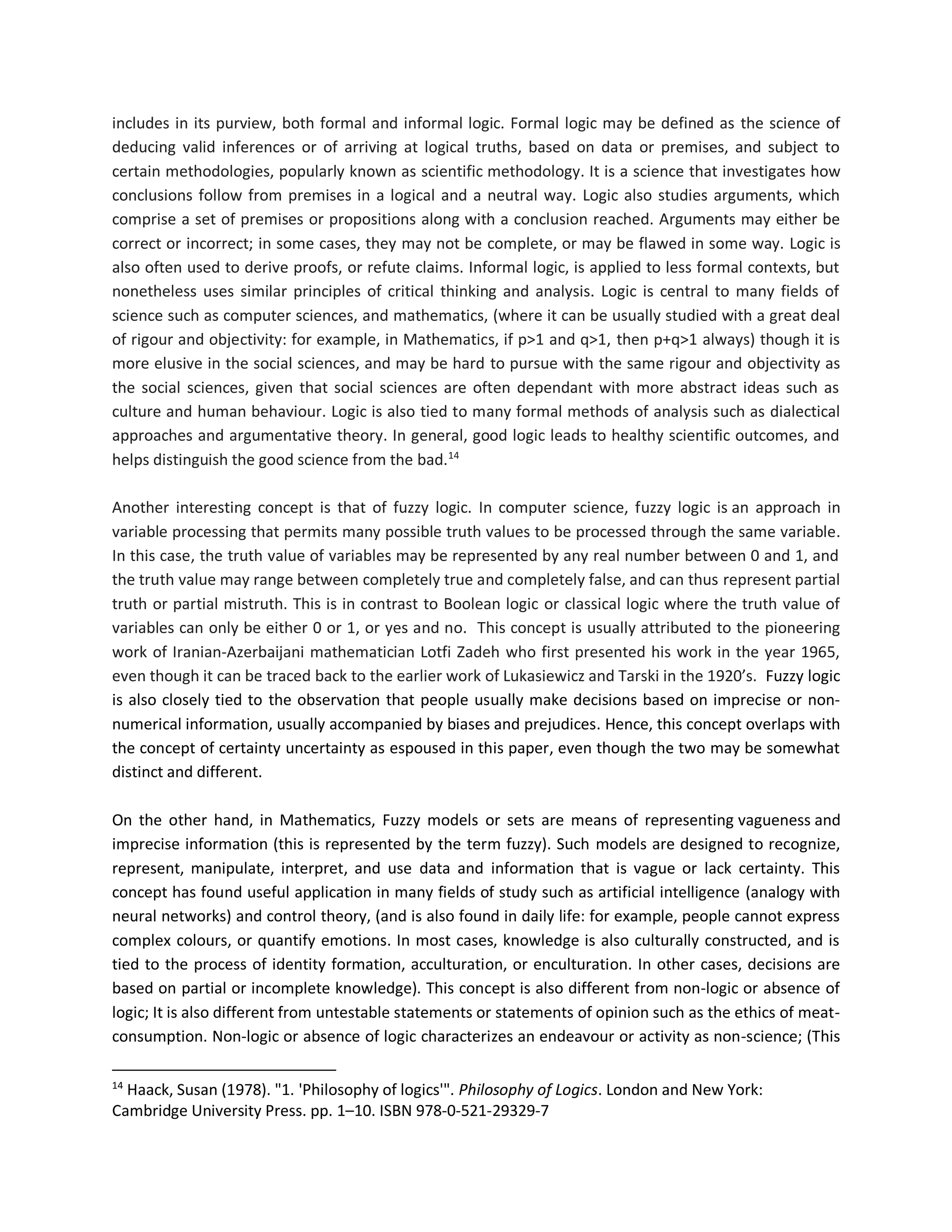 includes in its purview, both formal and informal logic. Formal logic may be defined as the science of
deducing valid inferences or of arriving at logical truths, based on data or premises, and subject to
certain methodologies, popularly known as scientific methodology. It is a science that investigates how
conclusions follow from premises in a logical and a neutral way. Logic also studies arguments, which
comprise a set of premises or propositions along with a conclusion reached. Arguments may either be
correct or incorrect; in some cases, they may not be complete, or may be flawed in some way. Logic is
also often used to derive proofs, or refute claims. Informal logic, is applied to less formal contexts, but
nonetheless uses similar principles of critical thinking and analysis. Logic is central to many fields of
science such as computer sciences, and mathematics, (where it can be usually studied with a great deal
of rigour and objectivity: for example, in Mathematics, if p>1 and q>1, then p+q>1 always) though it is
more elusive in the social sciences, and may be hard to pursue with the same rigour and objectivity as
the social sciences, given that social sciences are often dependant with more abstract ideas such as
culture and human behaviour. Logic is also tied to many formal methods of analysis such as dialectical
approaches and argumentative theory. In general, good logic leads to healthy scientific outcomes, and
helps distinguish the good science from the bad.14
Another interesting concept is that of fuzzy logic. In computer science, fuzzy logic is an approach in
variable processing that permits many possible truth values to be processed through the same variable.
In this case, the truth value of variables may be represented by any real number between 0 and 1, and
the truth value may range between completely true and completely false, and can thus represent partial
truth or partial mistruth. This is in contrast to Boolean logic or classical logic where the truth value of
variables can only be either 0 or 1, or yes and no. This concept is usually attributed to the pioneering
work of Iranian-Azerbaijani mathematician Lotfi Zadeh who first presented his work in the year 1965,
even though it can be traced back to the earlier work of Lukasiewicz and Tarski in the 1920’s. Fuzzy logic
is also closely tied to the observation that people usually make decisions based on imprecise or non-
numerical information, usually accompanied by biases and prejudices. Hence, this concept overlaps with
the concept of certainty uncertainty as espoused in this paper, even though the two may be somewhat
distinct and different.
On the other hand, in Mathematics, Fuzzy models or sets are means of representing vagueness and
imprecise information (this is represented by the term fuzzy). Such models are designed to recognize,
represent, manipulate, interpret, and use data and information that is vague or lack certainty. This
concept has found useful application in many fields of study such as artificial intelligence (analogy with
neural networks) and control theory, (and is also found in daily life: for example, people cannot express
complex colours, or quantify emotions. In most cases, knowledge is also culturally constructed, and is
tied to the process of identity formation, acculturation, or enculturation. In other cases, decisions are
based on partial or incomplete knowledge). This concept is also different from non-logic or absence of
logic; It is also different from untestable statements or statements of opinion such as the ethics of meat-
consumption. Non-logic or absence of logic characterizes an endeavour or activity as non-science; (This
14
Haack, Susan (1978). "1. 'Philosophy of logics'". Philosophy of Logics. London and New York:
Cambridge University Press. pp. 1–10. ISBN 978-0-521-29329-7
 