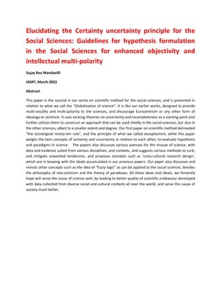 Elucidating the Certainty uncertainty principle for the
Social Sciences: Guidelines for hypothesis formulation
in the Social Sciences for enhanced objectivity and
intellectual multi-polarity
Sujay Rao Mandavilli
IJISRT, March 2023
Abstract
This paper is the second in our series on scientific method for the social sciences, and is presented in
relation to what we call the “Globalization of science”. It is like our earlier works, designed to provide
multi-vocality and multi-polarity to the sciences, and discourage Eurocentrism or any other form of
ideology or centrism. It uses existing theories on uncertainty and incompleteness as a starting point and
further utilizes them to construct an approach that can be used chiefly in the social sciences, but also in
the other sciences, albeit to a smaller extent and degree. Our first paper on scientific method delineated
“the sociological ninety-ten rule”, and the principle of what we called exceptionism, while this paper
weighs the twin concepts of certainty and uncertainty in relation to each other, to evaluate hypothesis
and paradigms in science. The papers also discusses various avenues for the misuse of science, with
data and evidence culled from various disciplines, and contexts, and suggests various methods to curb,
and mitigate unwanted tendencies, and proposes concepts such as ‘cross-cultural research design’,
which are in keeping with the ideals accumulated in our previous papers. Our paper also discusses and
revisits other concepts such as the idea of “fuzzy logic” as can be applied to the social sciences, besides
the philosophy of neo-centrism and the theory of paradoxes. All these ideas and ideals, we fervently
hope will serve the cause of science well, by leading to better quality of scientific endeavour developed
with data collected from diverse social and cultural contexts all over the world, and serve the cause of
society much better.
 