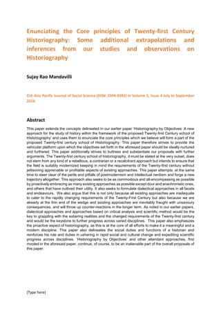 [Type here]
Enunciating the Core principles of Twenty-first Century
Historiography: Some additional extrapolations and
inferences from our studies and observations on
Historiography
Sujay Rao Mandavilli
ELK Asia Pacific Journal of Social Science (ISSN: 2394-9392) in Volume 2, Issue 4 July to September
2016
Abstract
This paper extends the concepts delineated in our earlier paper ‘Historiography by Objectives: A new
approach for the study of history within the framework of the proposed Twenty-first Century school of
Historiography’ and uses them to enunciate the core principles which we believe will form a part of the
proposed Twenty-first century school of Historiography. This paper therefore strives to provide the
vehicular platform upon which the objectives set forth in the aforesaid paper should be ideally nurtured
and furthered. This paper additionally strives to buttress and substantiate our proposals with further
arguments. The Twenty-first century school of historiography, it must be stated at the very outset, does
not stem from any kind of a rebellious, a contrarian or a recalcitrant approach but intends to ensure that
the field is suitably modernized keeping in mind the requirements of the Twenty-first century without
jettisoning appreciable or profitable aspects of existing approaches. This paper attempts, at the same
time to steer clear of the perils and pitfalls of postmodernism and intellectual nerdism and forge a new
trajectory altogether. This approach also seeks to be as commodious and all-encompassing as possible
by proactively embracing as many existing approaches as possible except dour and anachronistic ones,
and others that have outlived their utility. It also seeks to formulate dialectical approaches in all facets
and endeavours. We also argue that this is not only because all existing approaches are inadequate
to cater to the rapidly changing requirements of the Twenty-First Century but also because we are
already at the thin end of the wedge and existing approaches are inevitably fraught with unsavoury
consequences, and will throw up counter-reactions in the longer term. As noted in our earlier papers,
dialectical approaches and approaches based on critical analysis and scientific method would be the
key to grappling with the sobering realities and the changed requirements of the Twenty-first century
and would be the keystone to further progress across varied disciplines. This paper also emphasizes
the proactive aspect of historiography, as this is at the core of all efforts to make it a meaningful and a
modern discipline. This paper also delineates the social duties and functions of a historian and
reinforces his role and duties in ushering in rapid social and cultural change and expediting scientific
progress across disciplines. ‘Historiography by Objectives’ and other attendant approaches, first
mooted in the aforesaid paper, continue, of course, to be an inalienable part of the overall proposals of
this paper.
 