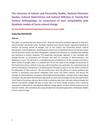 1
The relevance of Culture and Personality Studies, National Character
Studies, Cultural Determinism and Cultural Diffusion in Twenty-first
Century Anthropology: As assessment of their compatibility with
Symbiotic models of Socio-cultural change
ELK Asia Pacific Journal of Social Science Volume 4, Issue 2, 2018
Sujay Rao Mandavilli
Abstract
This paper re-examines the core tenets of our “Proactive-interactive-symbiotic approach to long-term
cultural change”, also known as the “Symbiotic School of socio-cultural change”, against the backdrop of
eminent pre-existing schools of thought such as the Culture and Personality School, Cultural
Determinism, Cultural Relativism, and diffusionist schools such as the British School, the German School
and the American School, and other ethnographic methods and techniques to revalidate their pliability
and pertinence in diverse situations. This apparently macroscopic approach is also interfaced with
existing theories on personality and character and with our concepts of Mind-orientation and
Mindspace as well. This will lead to a strengthening and revivification of all the concepts enshrined in
these schools of thought, albeit in a modified form to suit the needs of the changed circumstances of
the Twenty-first century, without in any way undermining their core postulates. Our underlying tenor of
activism and long-term perspective is carried forward to this paper as well, as are also all the concepts of
the philosophy of “Neo-centrism”. We also briefly touch upon the efficacy of cultural symbiosis and
osmosis in promoting socio-cultural integration both across and within cultures, and discuss the
concepts of mind-orientation, mindspace and thought-worlds threadbare, and take them to their logical
conclusion. We also argue that Symbiotic approaches to socio-cultural changes are the only way forward
in the Twenty-first century. We also like to strike a cautionary note here: Internally-induced changes and
Cultural area-specific changes will play a critical role in all future change scenarios, and it would be
necessary to understand the role played by different change agents, and their relative importance in all
futuristic models. We conclude by discussing the potential real-world applications of Symbiotic Models
of socio-cultural change.
 