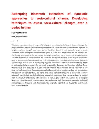 1
Attempting Diachronic extensions of symbiotic
approaches to socio-cultural change: Developing
techniques to assess socio-cultural changes over a
period in time
Sujay Rao Mandavilli
IJISRT, September 2023
Abstract
This paper expands our two already published papers on socio-cultural change in diachronic ways. Our
proposed approach to socio-cultural change was called the “Proactive-interactive-symbiotic approach to
long-term cultural change”, also known as the “Symbiotic School of socio-cultural change” in short.
These two papers were published by us in the years 2017 and 2018 respectively, and the concepts and
the ideals propounded therein, we referred to multiple times in several of our downstream publications.
The term diachronic is concerned with the structured and systematic study of the way in which some
issue or phenomenon has developed and evolved through time. Thus, both synchronic and diachronic
approaches go hand in hand in investigating any given phenomena. We had also reviewed every theory
of socio-cultural change under the sun; most proposed by European and American scholars. These
theories have been discussed in a great level of detail in these aforesaid papers. However, as we
observed and noted, these theories are somewhat Eurocentric in orientation, and do not seem to take
into account and consideration, real-world date culled from different parts of the world, and may
resultantly have limited practical utility. Our approach is much more data friendly, and can be studied
more meaningfully and usefully with exceptions as well, as proposed in our paper on the Sociological
Ninety-ten rules. Diachronic extensions also grant and endow such theories with expanded real-world
utility and power. The use of such theories can now be greatly expanded, and they can be used in much
more productive ways.
 